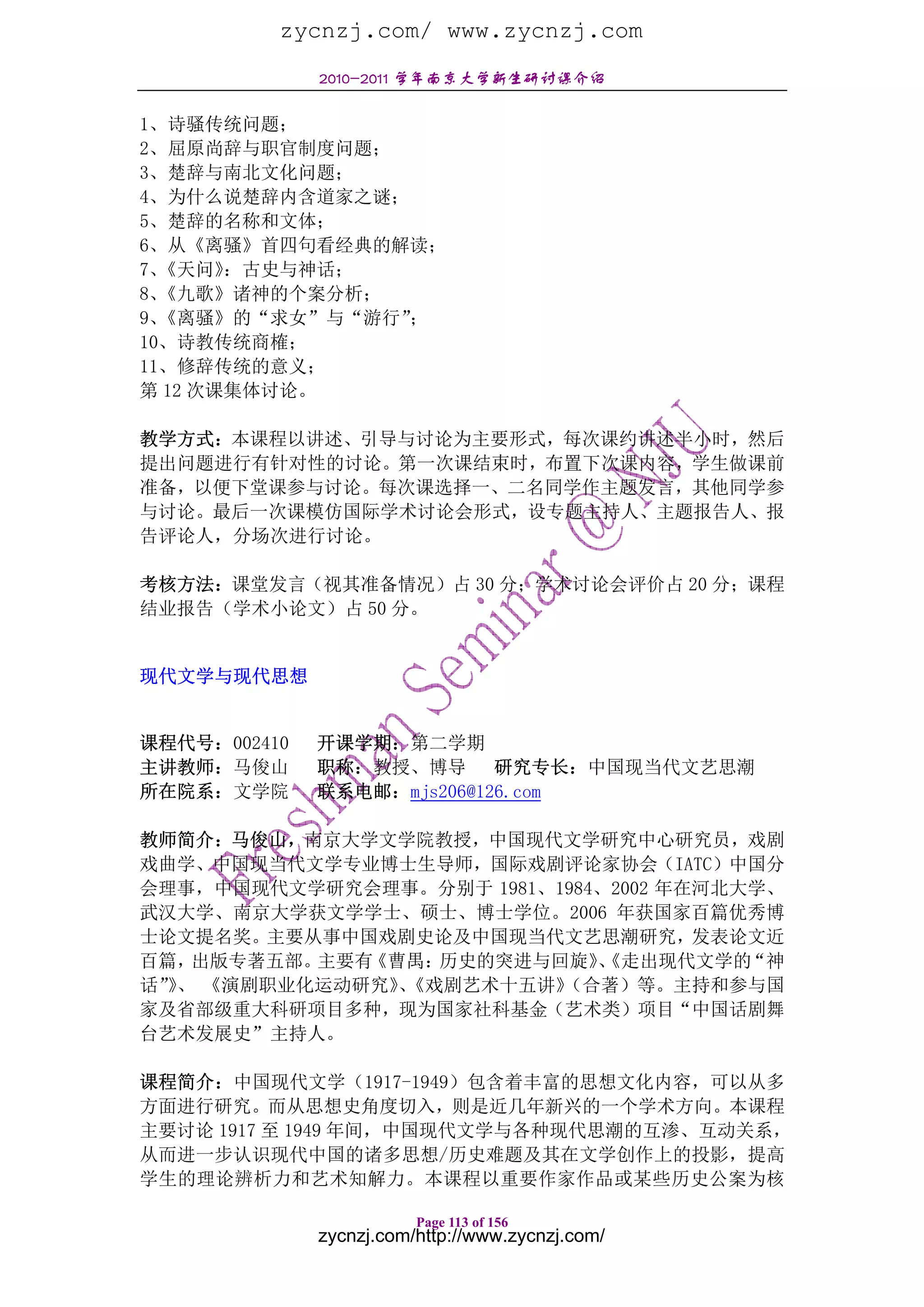 zycnzj.com/ www.zycnzj.com
              2010-2011 学年南京大学新生研讨课介绍

1、诗骚传统问题；
2、屈原尚辞与职官制度问题；
3、楚辞与南北文化问题；
4、为什么说楚辞内含道家之谜；
5、楚辞的名称和文体；
6、从《离骚》首四句看经典的解读；
7、《天问》 ：古史与神话；
8、《九歌》诸神的个案分析；
9、《离骚》的“求女”与“游行”；
10、诗教传统商榷；
11、修辞传统的意义；
第 12 次课集体讨论。

教学方式：本课程以讲述、引导与讨论为主要形式，每次课约讲述半小时，然后
提出问题进行有针对性的讨论。第一次课结束时，布置下次课内容，学生做课前
准备，以便下堂课参与讨论。每次课选择一、二名同学作主题发言，其他同学参
与讨论。最后一次课模仿国际学术讨论会形式，设专题主持人、主题报告人、报
告评论人，分场次进行讨论。

考核方法：课堂发言（视其准备情况）占 30 分；学术讨论会评价占 20 分；课程
结业报告（学术小论文）占 50 分。


现代文学与现代思想


课程代号：002410   开课学期：第二学期
主讲教师：马俊山      职称：教授、博导 研究专长：中国现当代文艺思潮
所在院系：文学院      联系电邮：mjs206@126.com

教师简介：马俊山，南京大学文学院教授，中国现代文学研究中心研究员，戏剧
戏曲学、中国现当代文学专业博士生导师，国际戏剧评论家协会（IATC）中国分
会理事，中国现代文学研究会理事。分别于 1981、1984、2002 年在河北大学、
武汉大学、南京大学获文学学士、硕士、博士学位。2006 年获国家百篇优秀博
士论文提名奖。主要从事中国戏剧史论及中国现当代文艺思潮研究，发表论文近
百篇， 出版专著五部。主要有《曹禺：历史的突进与回旋》  、《走出现代文学的  “神
话”、 《演剧职业化运动研究》《戏剧艺术十五讲》
  》             、         （合著）等。主持和参与国
家及省部级重大科研项目多种，现为国家社科基金（艺术类）项目“中国话剧舞
台艺术发展史”主持人。

课程简介：中国现代文学（1917-1949）包含着丰富的思想文化内容，可以从多
方面进行研究。而从思想史角度切入，则是近几年新兴的一个学术方向。本课程
主要讨论 1917 至 1949 年间，中国现代文学与各种现代思潮的互渗、互动关系，
从而进一步认识现代中国的诸多思想/历史难题及其在文学创作上的投影，提高
学生的理论辨析力和艺术知解力。本课程以重要作家作品或某些历史公案为核

                         Page 113 of 156
              zycnzj.com/http://www.zycnzj.com/
 