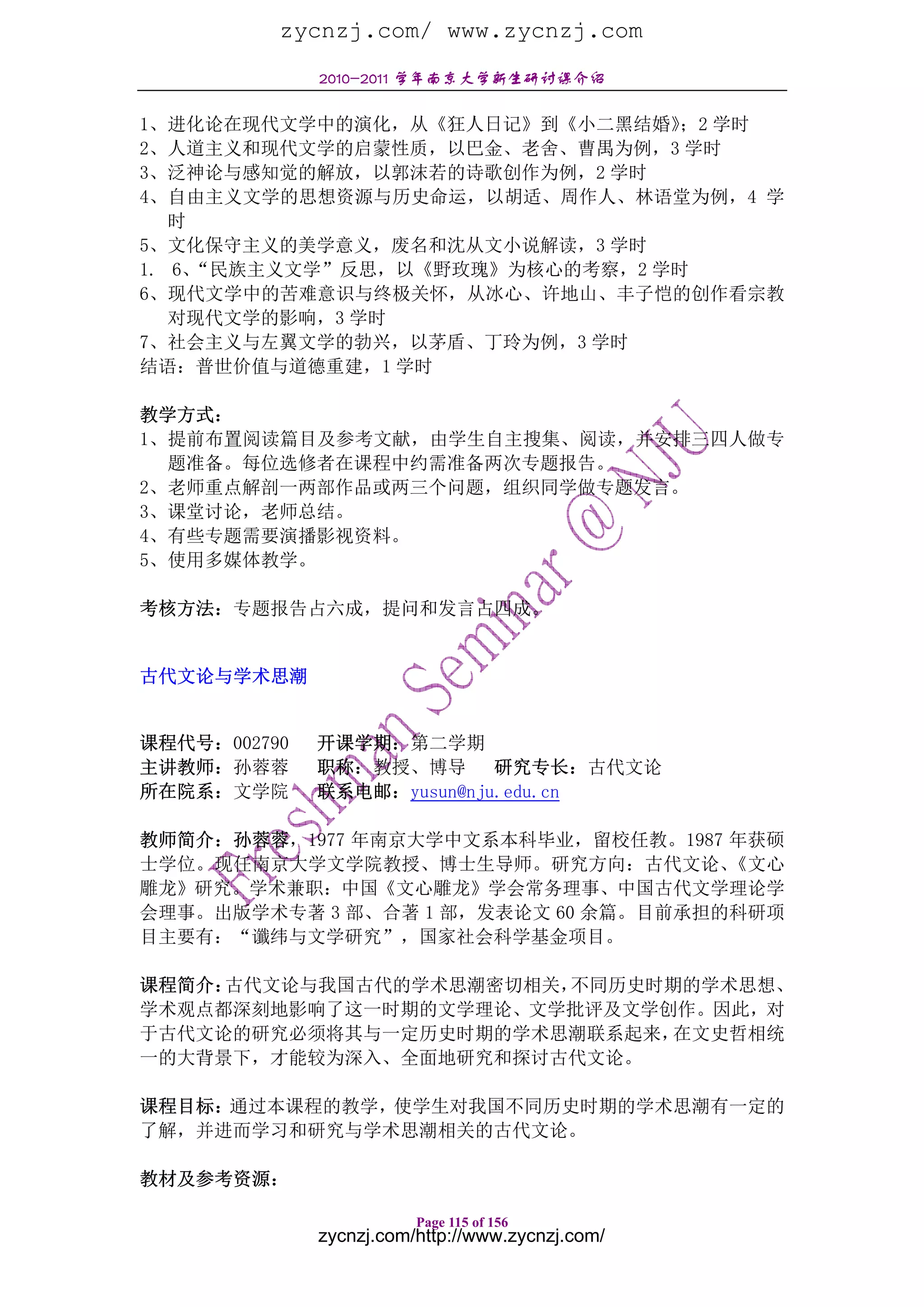 zycnzj.com/ www.zycnzj.com
              2010-2011 学年南京大学新生研讨课介绍

1、进化论在现代文学中的演化，从《狂人日记》到《小二黑结婚》 学时；2
2、人道主义和现代文学的启蒙性质，以巴金、老舍、曹禺为例，3 学时
3、泛神论与感知觉的解放，以郭沫若的诗歌创作为例，2 学时
4、自由主义文学的思想资源与历史命运，以胡适、周作人、林语堂为例，4 学
   时
5、文化保守主义的美学意义，废名和沈从文小说解读，3 学时
1. 6、“民族主义文学”反思，以《野玫瑰》为核心的考察，2 学时
6、现代文学中的苦难意识与终极关怀，从冰心、许地山、丰子恺的创作看宗教
   对现代文学的影响，3 学时
7、社会主义与左翼文学的勃兴，以茅盾、丁玲为例，3 学时
结语：普世价值与道德重建，1 学时

教学方式：
1、提前布置阅读篇目及参考文献，由学生自主搜集、阅读，并安排三四人做专
  题准备。每位选修者在课程中约需准备两次专题报告。
2、老师重点解剖一两部作品或两三个问题，组织同学做专题发言。
3、课堂讨论，老师总结。
4、有些专题需要演播影视资料。
5、使用多媒体教学。

考核方法：专题报告占六成，提问和发言占四成。


古代文论与学术思潮


课程代号：002790   开课学期：第二学期
主讲教师：孙蓉蓉      职称：教授、博导 研究专长：古代文论
所在院系：文学院      联系电邮：yusun@nju.edu.cn

教师简介：孙蓉蓉，1977 年南京大学中文系本科毕业，留校任教。1987 年获硕
士学位。现任南京大学文学院教授、博士生导师。研究方向：古代文论、      《文心
雕龙》研究。学术兼职：中国《文心雕龙》学会常务理事、中国古代文学理论学
会理事。出版学术专著 3 部、合著 1 部，发表论文 60 余篇。目前承担的科研项
目主要有：“谶纬与文学研究”，国家社会科学基金项目。

课程简介：古代文论与我国古代的学术思潮密切相关，不同历史时期的学术思想、
学术观点都深刻地影响了这一时期的文学理论、文学批评及文学创作。因此，对
于古代文论的研究必须将其与一定历史时期的学术思潮联系起来， 在文史哲相统
一的大背景下，才能较为深入、全面地研究和探讨古代文论。

课程目标：通过本课程的教学，使学生对我国不同历史时期的学术思潮有一定的
了解，并进而学习和研究与学术思潮相关的古代文论。

教材及参考资源：

                         Page 115 of 156
              zycnzj.com/http://www.zycnzj.com/
 
