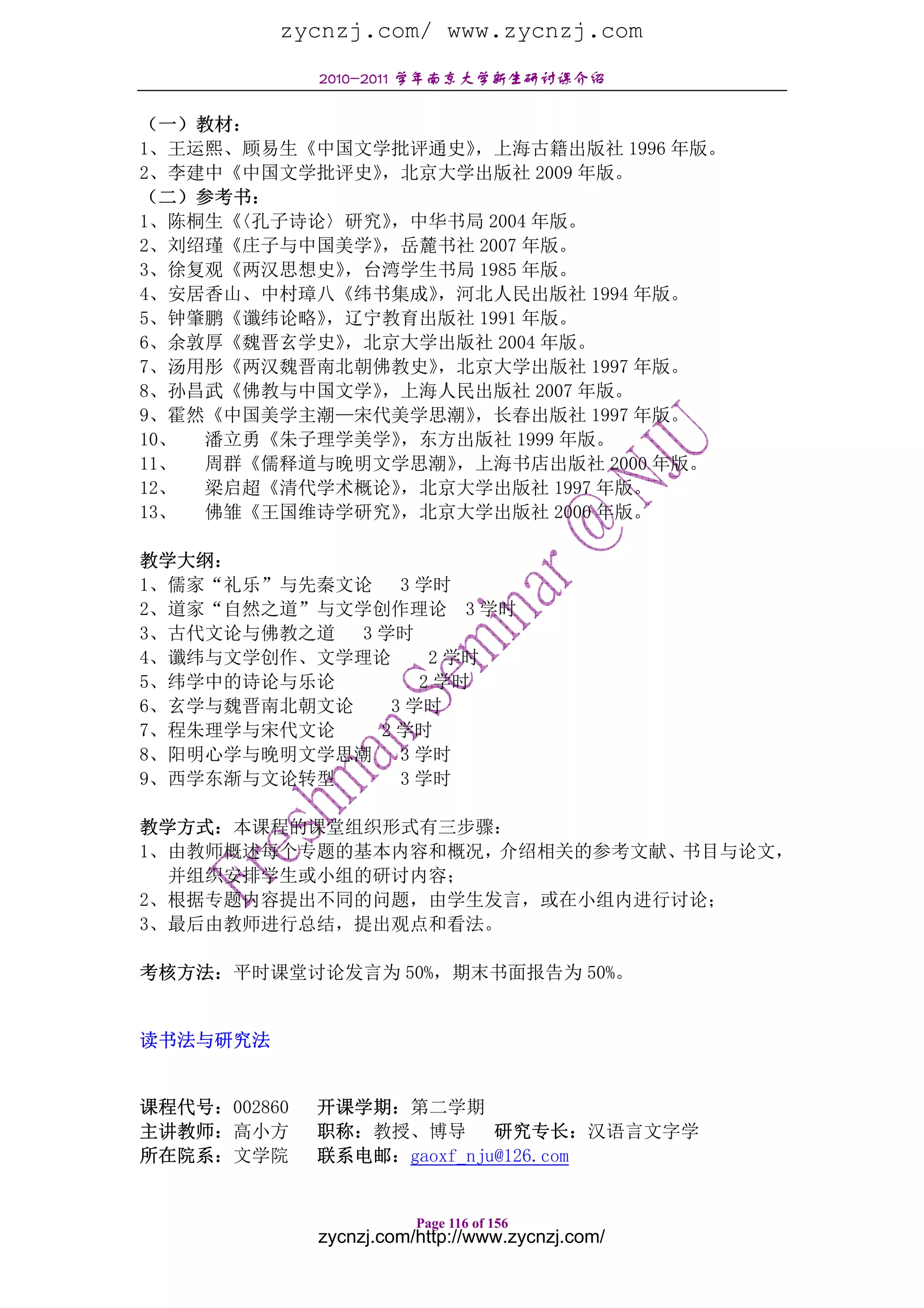 zycnzj.com/ www.zycnzj.com
              2010-2011 学年南京大学新生研讨课介绍

（一）教材：
1、王运熙、顾易生《中国文学批评通史》 ，上海古籍出版社 1996 年版。
2、李建中《中国文学批评史》，北京大学出版社 2009 年版。
（二）参考书：
1、陈桐生《〈孔子诗论〉研究》，中华书局 2004 年版。
2、刘绍瑾《庄子与中国美学》，岳麓书社 2007 年版。
3、徐复观《两汉思想史》，台湾学生书局 1985 年版。
4、安居香山、中村璋八《纬书集成》 ，河北人民出版社 1994 年版。
5、钟肇鹏《谶纬论略》，辽宁教育出版社 1991 年版。
6、余敦厚《魏晋玄学史》，北京大学出版社 2004 年版。
7、汤用彤《两汉魏晋南北朝佛教史》 ，北京大学出版社 1997 年版。
8、孙昌武《佛教与中国文学》，上海人民出版社 2007 年版。
9、霍然《中国美学主潮—宋代美学思潮》 ，长春出版社 1997 年版。
10、 潘立勇《朱子理学美学》 ，东方出版社 1999 年版。
11、 周群《儒释道与晚明文学思潮》 ，上海书店出版社 2000 年版。
12、 梁启超《清代学术概论》 ，北京大学出版社 1997 年版。
13、 佛雏《王国维诗学研究》 ，北京大学出版社 2000 年版。

教学大纲：
1、儒家“礼乐”与先秦文论    3 学时
2、道家“自然之道”与文学创作理论 3 学时
3、古代文论与佛教之道  3 学时
4、谶纬与文学创作、文学理论      2 学时
5、纬学中的诗论与乐论        2 学时
6、玄学与魏晋南北朝文论    3 学时
7、程朱理学与宋代文论    2 学时
8、阳明心学与晚明文学思潮    3 学时
9、西学东渐与文论转型      3 学时

教学方式：本课程的课堂组织形式有三步骤：
1、由教师概述每个专题的基本内容和概况，介绍相关的参考文献、书目与论文，
  并组织安排学生或小组的研讨内容；
2、根据专题内容提出不同的问题，由学生发言，或在小组内进行讨论；
3、最后由教师进行总结，提出观点和看法。

考核方法：平时课堂讨论发言为 50%，期末书面报告为 50%。


读书法与研究法


课程代号：002860   开课学期：第二学期
主讲教师：高小方      职称：教授、博导 研究专长：汉语言文字学
所在院系：文学院      联系电邮：gaoxf_nju@126.com


                         Page 116 of 156
              zycnzj.com/http://www.zycnzj.com/
 