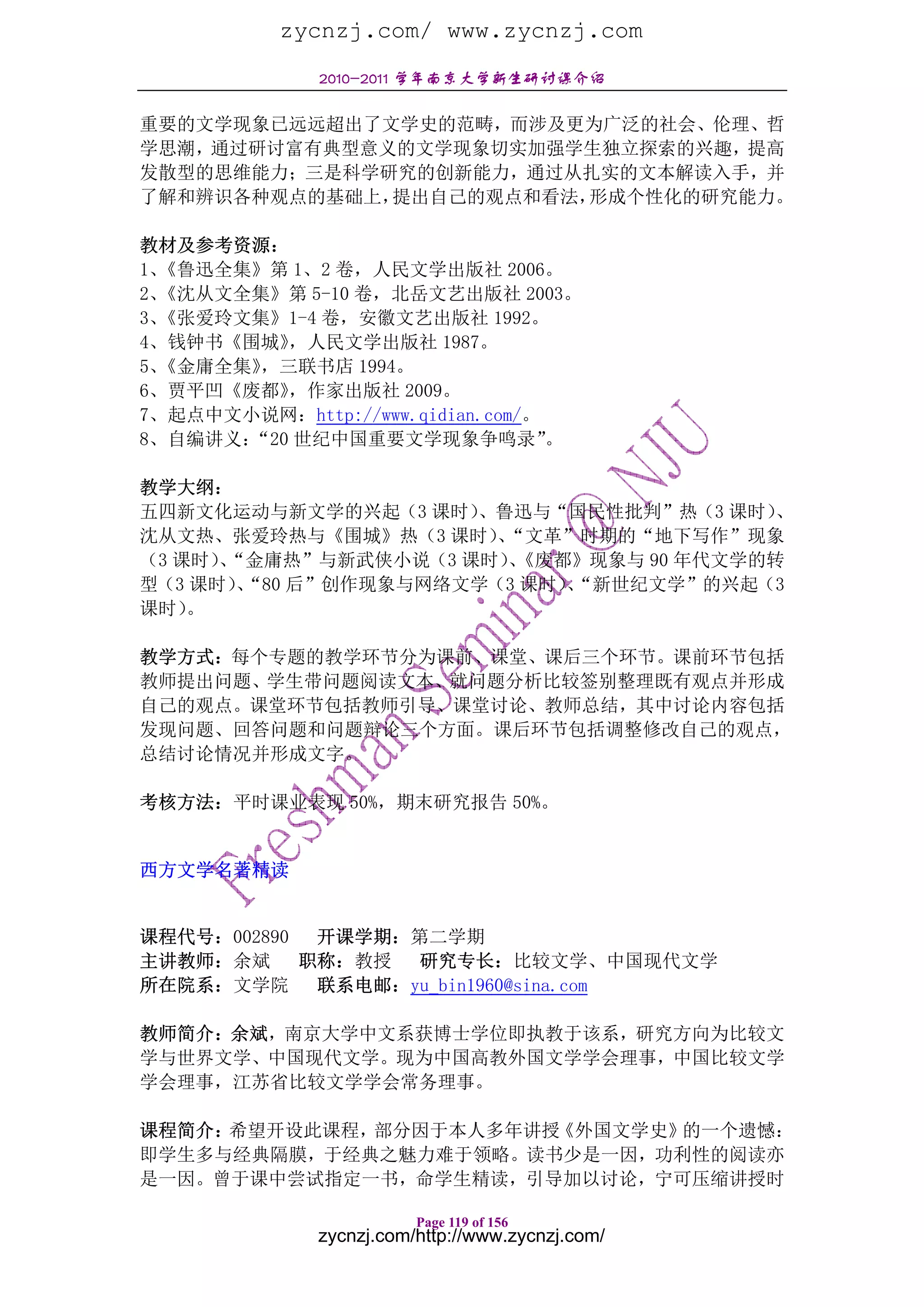 zycnzj.com/ www.zycnzj.com
              2010-2011 学年南京大学新生研讨课介绍

重要的文学现象已远远超出了文学史的范畴，而涉及更为广泛的社会、伦理、哲
学思潮，通过研讨富有典型意义的文学现象切实加强学生独立探索的兴趣，提高
发散型的思维能力；三是科学研究的创新能力，通过从扎实的文本解读入手，并
了解和辨识各种观点的基础上，提出自己的观点和看法，形成个性化的研究能力。

教材及参考资源：
1、《鲁迅全集》第 1、2 卷，人民文学出版社 2006。
2、《沈从文全集》第 5-10 卷，北岳文艺出版社 2003。
3、《张爱玲文集》1-4 卷，安徽文艺出版社 1992。
4、钱钟书《围城》 ，人民文学出版社 1987。
5、《金庸全集》，三联书店 1994。
6、贾平凹《废都》 ，作家出版社 2009。
7、起点中文小说网：http://www.qidian.com/。
8、自编讲义：“20 世纪中国重要文学现象争鸣录”         。

教学大纲：
五四新文化运动与新文学的兴起（3 课时） 、鲁迅与“国民性批判”热（3 课时）、
沈从文热、张爱玲热与《围城》热（3 课时）“文革”时期的“地下写作”现象
                       、
（3 课时）“金庸热”与新武侠小说（3 课时）《废都》现象与 90 年代文学的转
      、                 、
型（3 课时）“80 后”创作现象与网络文学（3 课时）“新世纪文学”的兴起（3
       、                    、
课时） 。

教学方式：每个专题的教学环节分为课前、课堂、课后三个环节。课前环节包括
教师提出问题、学生带问题阅读文本、就问题分析比较签别整理既有观点并形成
自己的观点。课堂环节包括教师引导、课堂讨论、教师总结，其中讨论内容包括
发现问题、回答问题和问题辩论三个方面。课后环节包括调整修改自己的观点，
总结讨论情况并形成文字。

考核方法：平时课业表现 50%，期末研究报告 50%。


西方文学名著精读


课程代号：002890  开课学期：第二学期
主讲教师：余斌     职称：教授 研究专长：比较文学、中国现代文学
所在院系：文学院     联系电邮：yu_bin1960@sina.com

教师简介：余斌，南京大学中文系获博士学位即执教于该系，研究方向为比较文
学与世界文学、中国现代文学。现为中国高教外国文学学会理事，中国比较文学
学会理事，江苏省比较文学学会常务理事。

课程简介：希望开设此课程，部分因于本人多年讲授《外国文学史》的一个遗憾：
即学生多与经典隔膜，于经典之魅力难于领略。读书少是一因，功利性的阅读亦
是一因。曾于课中尝试指定一书，命学生精读，引导加以讨论，宁可压缩讲授时

                         Page 119 of 156
              zycnzj.com/http://www.zycnzj.com/
 