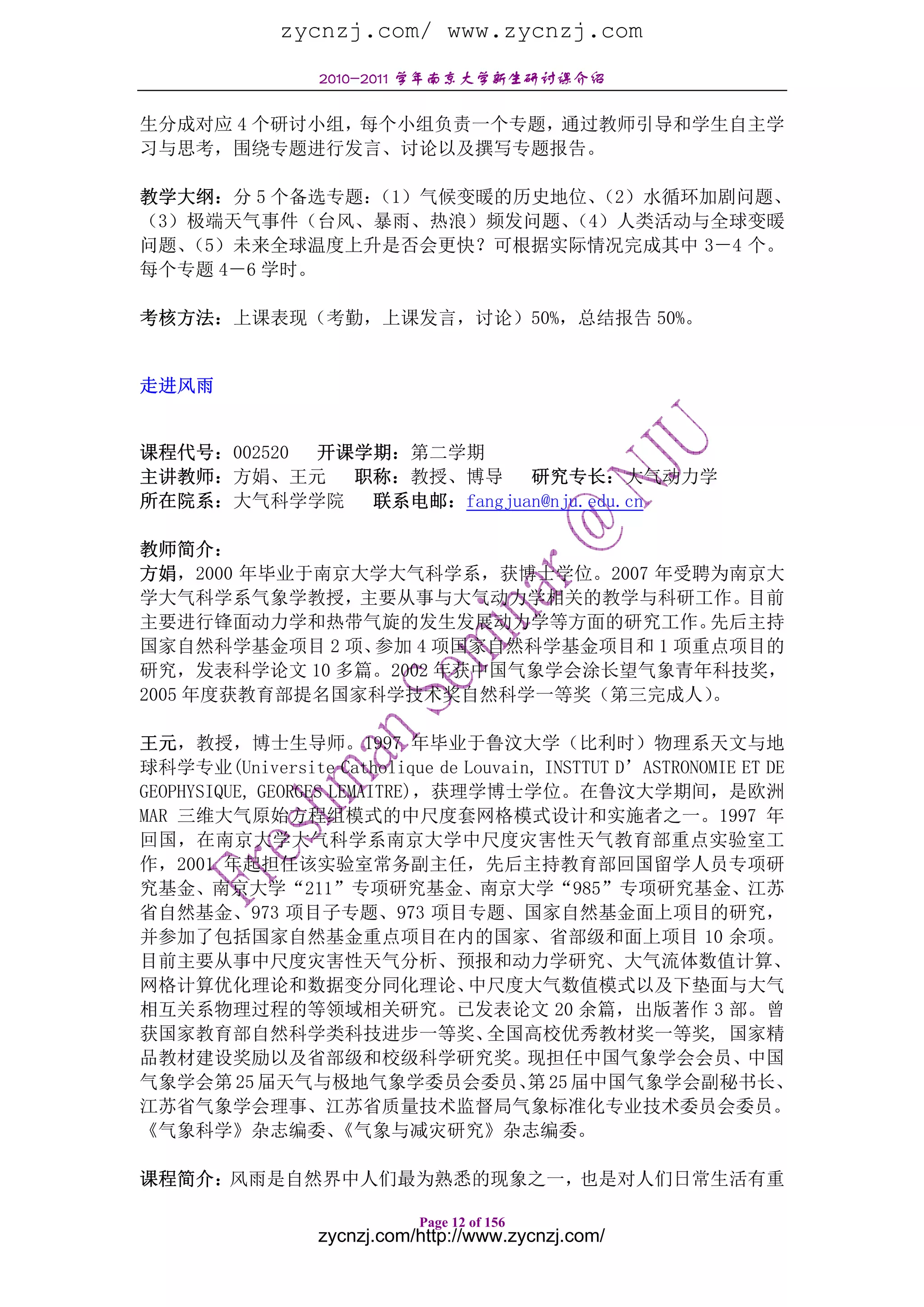 zycnzj.com/ www.zycnzj.com
                  2010-2011 学年南京大学新生研讨课介绍

生分成对应 4 个研讨小组，每个小组负责一个专题，通过教师引导和学生自主学
习与思考，围绕专题进行发言、讨论以及撰写专题报告。

教学大纲：分 5 个备选专题：（1）气候变暖的历史地位、（2）水循环加剧问题、
（3）极端天气事件（台风、暴雨、热浪）频发问题、  （4）人类活动与全球变暖
问题、（5）未来全球温度上升是否会更快？可根据实际情况完成其中 3－4 个。
每个专题 4－6 学时。

考核方法：上课表现（考勤，上课发言，讨论）50%，总结报告 50%。


走进风雨


课程代号：002520 开课学期：第二学期
主讲教师：方娟、王元    职称：教授、博导     研究专长：大气动力学
所在院系：大气科学学院    联系电邮：fangjuan@nju.edu.cn

教师简介：
方娟，2000 年毕业于南京大学大气科学系，获博士学位。2007 年受聘为南京大
学大气科学系气象学教授，主要从事与大气动力学相关的教学与科研工作。目前
主要进行锋面动力学和热带气旋的发生发展动力学等方面的研究工作。      先后主持
国家自然科学基金项目 2 项、参加 4 项国家自然科学基金项目和 1 项重点项目的
研究，发表科学论文 10 多篇。2002 年获中国气象学会涂长望气象青年科技奖，
2005 年度获教育部提名国家科学技术奖自然科学一等奖（第三完成人）   。

王元，教授，博士生导师。1997 年毕业于鲁汶大学（比利时）物理系天文与地
球科学专业(Universite Catholique de Louvain, INSTTUT D’ASTRONOMIE ET DE
GEOPHYSIQUE, GEORGES LEMAITRE)，获理学博士学位。在鲁汶大学期间，是欧洲
MAR 三维大气原始方程组模式的中尺度套网格模式设计和实施者之一。1997 年
回国，在南京大学大气科学系南京大学中尺度灾害性天气教育部重点实验室工
作，2001 年起担任该实验室常务副主任，先后主持教育部回国留学人员专项研
究基金、南京大学“211”专项研究基金、南京大学“985”专项研究基金、江苏
省自然基金、973 项目子专题、973 项目专题、国家自然基金面上项目的研究，
并参加了包括国家自然基金重点项目在内的国家、省部级和面上项目 10 余项。
目前主要从事中尺度灾害性天气分析、预报和动力学研究、大气流体数值计算、
网格计算优化理论和数据变分同化理论、               中尺度大气数值模式以及下垫面与大气
相互关系物理过程的等领域相关研究。已发表论文 20 余篇，出版著作 3 部。曾
获国家教育部自然科学类科技进步一等奖、               全国高校优秀教材奖一等奖, 国家精
品教材建设奖励以及省部级和校级科学研究奖。现担任中国气象学会会员、中国
气象学会第 25 届天气与极地气象学委员会委员、 25 届中国气象学会副秘书长、
                                      第
江苏省气象学会理事、江苏省质量技术监督局气象标准化专业技术委员会委员。
《气象科学》杂志编委、           《气象与减灾研究》杂志编委。

课程简介：风雨是自然界中人们最为熟悉的现象之一，也是对人们日常生活有重

                             Page 12 of 156
                  zycnzj.com/http://www.zycnzj.com/
 