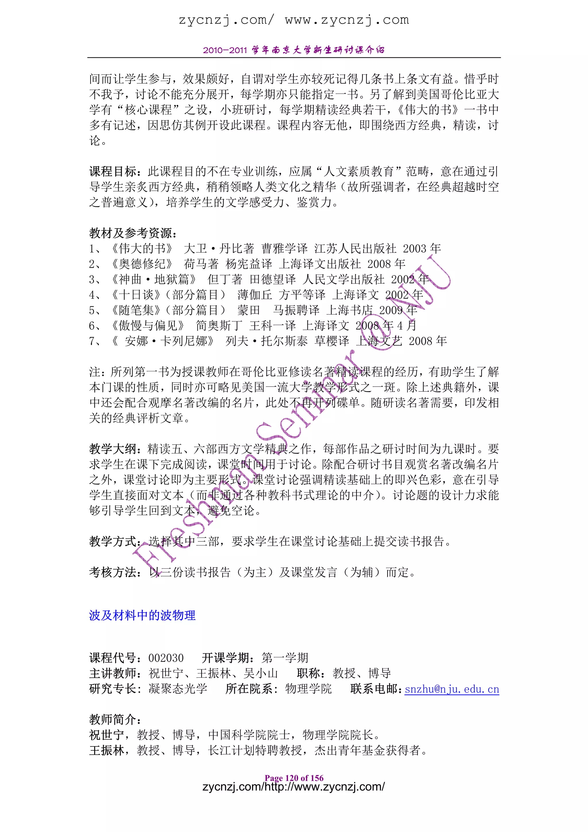 zycnzj.com/ www.zycnzj.com
            2010-2011 学年南京大学新生研讨课介绍

间而让学生参与，效果颇好，自谓对学生亦较死记得几条书上条文有益。惜乎时
不我予，讨论不能充分展开，每学期亦只能指定一书。另了解到美国哥伦比亚大
学有“核心课程”之设，小班研讨，每学期精读经典若干，《伟大的书》一书中
多有记述，因思仿其例开设此课程。课程内容无他，即围绕西方经典，精读，讨
论。

课程目标：此课程目的不在专业训练，应属“人文素质教育”范畴，意在通过引
导学生亲炙西方经典，稍稍领略人类文化之精华（故所强调者，在经典超越时空
之普遍意义），培养学生的文学感受力、鉴赏力。

教材及参考资源：
1、《伟大的书》 大卫·丹比著 曹雅学译 江苏人民出版社 2003 年
2、《奥德修纪》 荷马著 杨宪益译 上海译文出版社 2008 年
3、《神曲·地狱篇》 但丁著 田德望译 人民文学出版社 2002 年
4、《十日谈》（部分篇目） 薄伽丘 方平等译 上海译文 2002 年
5、《随笔集》（部分篇目） 蒙田 马振聘译 上海书店 2009 年
6、《傲慢与偏见》 简奥斯丁 王科一译 上海译文 2008 年 4 月
7、《 安娜·卡列尼娜》 列夫·托尔斯泰 草樱译 上海文艺 2008 年

注：所列第一书为授课教师在哥伦比亚修读名著精读课程的经历，有助学生了解
本门课的性质，同时亦可略见美国一流大学教学形式之一斑。除上述典籍外，课
中还会配合观摩名著改编的名片，此处不再开列碟单。随研读名著需要，印发相
关的经典评析文章。

教学大纲：精读五、六部西方文学精典之作，每部作品之研讨时间为九课时。要
求学生在课下完成阅读，课堂时间用于讨论。除配合研讨书目观赏名著改编名片
之外，课堂讨论即为主要形式。课堂讨论强调精读基础上的即兴色彩，意在引导
学生直接面对文本（而非通过各种教科书式理论的中介）。讨论题的设计力求能
够引导学生回到文本，避免空论。

教学方式：选择其中三部，要求学生在课堂讨论基础上提交读书报告。

考核方法：以三份读书报告（为主）及课堂发言（为辅）而定。


波及材料中的波物理


课程代号：002030 开课学期：第一学期
主讲教师：祝世宁、王振林、吴小山    职称：教授、博导
研究专长: 凝聚态光学 所在院系: 物理学院 联系电邮： snzhu@nju.edu.cn

教师简介：
祝世宁，教授、博导，中国科学院院士，物理学院院长。
王振林，教授、博导，长江计划特聘教授，杰出青年基金获得者。

                       Page 120 of 156
            zycnzj.com/http://www.zycnzj.com/
 