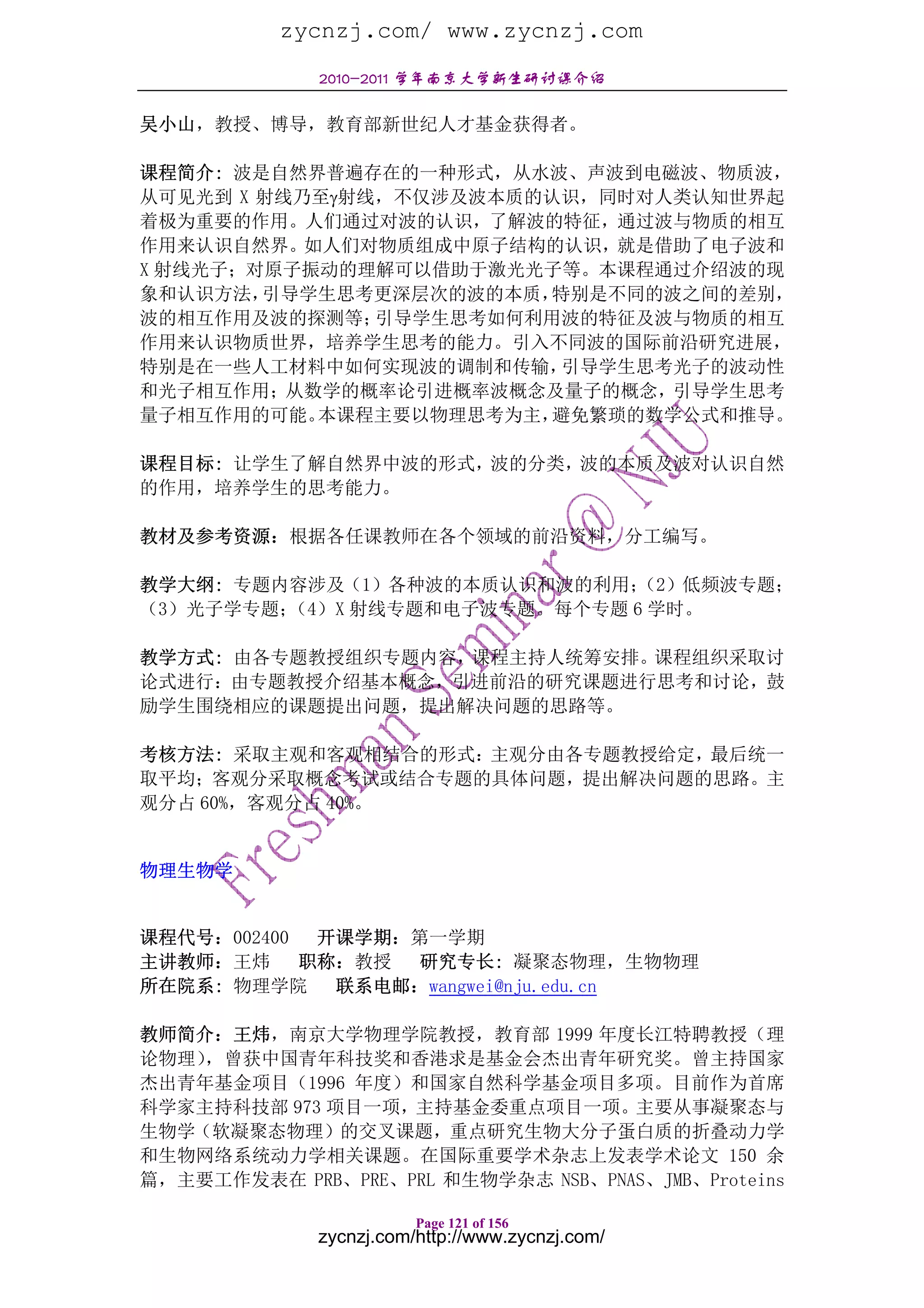 zycnzj.com/ www.zycnzj.com
             2010-2011 学年南京大学新生研讨课介绍

吴小山，教授、博导，教育部新世纪人才基金获得者。

课程简介: 波是自然界普遍存在的一种形式，从水波、声波到电磁波、物质波，
从可见光到 X 射线乃至γ射线，不仅涉及波本质的认识，同时对人类认知世界起
着极为重要的作用。人们通过对波的认识，了解波的特征，通过波与物质的相互
作用来认识自然界。如人们对物质组成中原子结构的认识，就是借助了电子波和
X 射线光子；对原子振动的理解可以借助于激光光子等。本课程通过介绍波的现
象和认识方法， 引导学生思考更深层次的波的本质，特别是不同的波之间的差别，
波的相互作用及波的探测等；  引导学生思考如何利用波的特征及波与物质的相互
作用来认识物质世界，培养学生思考的能力。引入不同波的国际前沿研究进展，
特别是在一些人工材料中如何实现波的调制和传输，  引导学生思考光子的波动性
和光子相互作用；从数学的概率论引进概率波概念及量子的概念，引导学生思考
量子相互作用的可能。 本课程主要以物理思考为主，避免繁琐的数学公式和推导。

课程目标: 让学生了解自然界中波的形式，波的分类，波的本质及波对认识自然
的作用，培养学生的思考能力。

教材及参考资源：根据各任课教师在各个领域的前沿资料，分工编写。

教学大纲: 专题内容涉及（1）各种波的本质认识和波的利用； （2）低频波专题；
（3）光子学专题；（4）X 射线专题和电子波专题。每个专题 6 学时。

教学方式: 由各专题教授组织专题内容，课程主持人统筹安排。课程组织采取讨
论式进行：由专题教授介绍基本概念，引进前沿的研究课题进行思考和讨论，鼓
励学生围绕相应的课题提出问题，提出解决问题的思路等。

考核方法: 采取主观和客观相结合的形式：主观分由各专题教授给定，最后统一
取平均；客观分采取概念考试或结合专题的具体问题，提出解决问题的思路。主
观分占 60%，客观分占 40%。


物理生物学


课程代号：002400  开课学期：第一学期
主讲教师：王炜     职称：教授 研究专长: 凝聚态物理，生物物理
所在院系: 物理学院 联系电邮：wangwei@nju.edu.cn

教师简介：王炜，南京大学物理学院教授，教育部 1999 年度长江特聘教授（理
论物理），曾获中国青年科技奖和香港求是基金会杰出青年研究奖。曾主持国家
杰出青年基金项目（1996 年度）和国家自然科学基金项目多项。目前作为首席
科学家主持科技部 973 项目一项，主持基金委重点项目一项。主要从事凝聚态与
生物学（软凝聚态物理）的交叉课题，重点研究生物大分子蛋白质的折叠动力学
和生物网络系统动力学相关课题。在国际重要学术杂志上发表学术论文 150 余
篇，主要工作发表在 PRB、PRE、PRL 和生物学杂志 NSB、PNAS、JMB、Proteins

                        Page 121 of 156
             zycnzj.com/http://www.zycnzj.com/
 