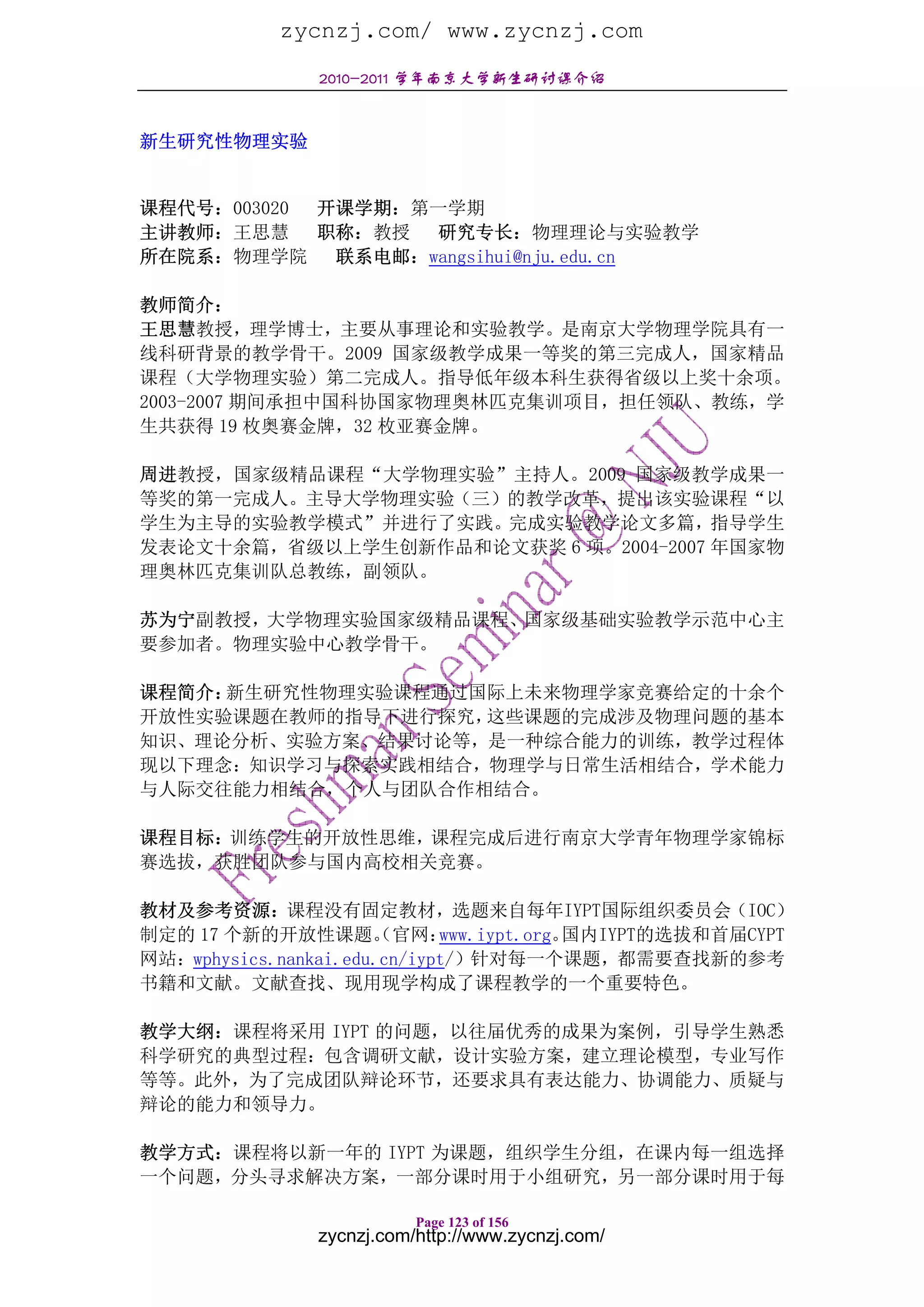 zycnzj.com/ www.zycnzj.com
               2010-2011 学年南京大学新生研讨课介绍


新生研究性物理实验


课程代号：003020 开课学期：第一学期
主讲教师：王思慧 职称：教授 研究专长：物理理论与实验教学
所在院系：物理学院    联系电邮：wangsihui@nju.edu.cn

教师简介：
王思慧教授，理学博士，主要从事理论和实验教学。是南京大学物理学院具有一
线科研背景的教学骨干。2009 国家级教学成果一等奖的第三完成人，国家精品
课程（大学物理实验）第二完成人。指导低年级本科生获得省级以上奖十余项。
2003-2007 期间承担中国科协国家物理奥林匹克集训项目，担任领队、教练，学
生共获得 19 枚奥赛金牌，32 枚亚赛金牌。

周进教授，国家级精品课程“大学物理实验”主持人。2009 国家级教学成果一
等奖的第一完成人。主导大学物理实验（三）的教学改革，提出该实验课程“以
学生为主导的实验教学模式”并进行了实践。完成实验教学论文多篇，指导学生
发表论文十余篇，省级以上学生创新作品和论文获奖 6 项。2004-2007 年国家物
理奥林匹克集训队总教练，副领队。

苏为宁副教授，大学物理实验国家级精品课程、国家级基础实验教学示范中心主
要参加者。物理实验中心教学骨干。

课程简介：新生研究性物理实验课程通过国际上未来物理学家竞赛给定的十余个
开放性实验课题在教师的指导下进行探究，这些课题的完成涉及物理问题的基本
知识、理论分析、实验方案、结果讨论等，是一种综合能力的训练，教学过程体
现以下理念：知识学习与探索实践相结合，物理学与日常生活相结合，学术能力
与人际交往能力相结合，个人与团队合作相结合。

课程目标：训练学生的开放性思维，课程完成后进行南京大学青年物理学家锦标
赛选拔，获胜团队参与国内高校相关竞赛。

教材及参考资源：课程没有固定教材，选题来自每年IYPT国际组织委员会（IOC）
制定的 17 个新的开放性课题。 官网：  （      www.iypt.org。国内IYPT的选拔和首届CYPT
网站：wphysics.nankai.edu.cn/iypt/）针对每一个课题，都需要查找新的参考
书籍和文献。文献查找、现用现学构成了课程教学的一个重要特色。

教学大纲：课程将采用 IYPT 的问题，以往届优秀的成果为案例，引导学生熟悉
科学研究的典型过程：包含调研文献，设计实验方案，建立理论模型，专业写作
等等。此外，为了完成团队辩论环节，还要求具有表达能力、协调能力、质疑与
辩论的能力和领导力。

教学方式：课程将以新一年的 IYPT 为课题，组织学生分组，在课内每一组选择
一个问题，分头寻求解决方案，一部分课时用于小组研究，另一部分课时用于每

                          Page 123 of 156
               zycnzj.com/http://www.zycnzj.com/
 