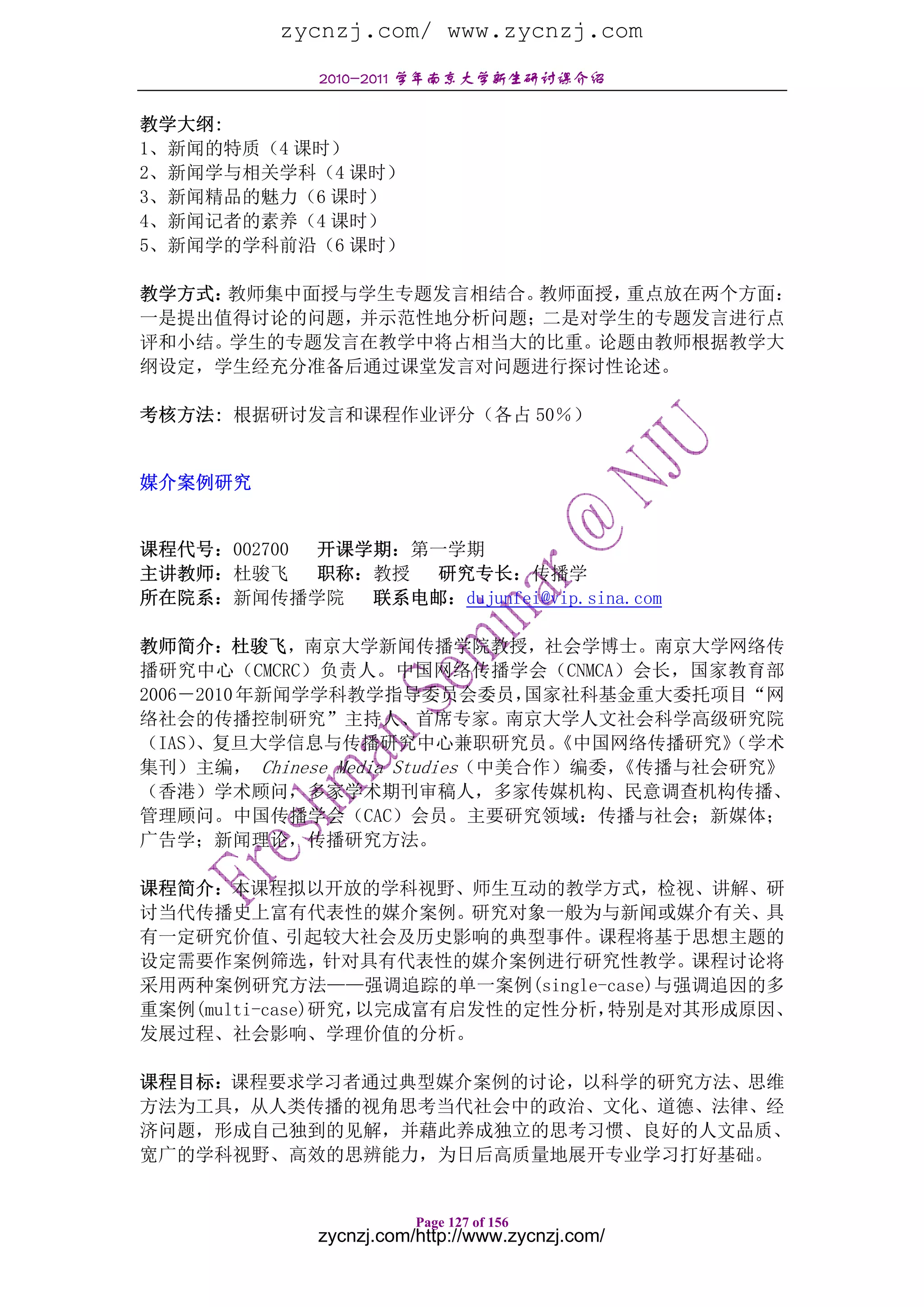 zycnzj.com/ www.zycnzj.com
              2010-2011 学年南京大学新生研讨课介绍

教学大纲:
1、新闻的特质（4 课时）
2、新闻学与相关学科（4 课时）
3、新闻精品的魅力（6 课时）
4、新闻记者的素养（4 课时）
5、新闻学的学科前沿（6 课时）

教学方式：教师集中面授与学生专题发言相结合。教师面授，重点放在两个方面：
一是提出值得讨论的问题，并示范性地分析问题；二是对学生的专题发言进行点
评和小结。学生的专题发言在教学中将占相当大的比重。论题由教师根据教学大
纲设定，学生经充分准备后通过课堂发言对问题进行探讨性论述。

考核方法: 根据研讨发言和课程作业评分（各占 50％）


媒介案例研究


课程代号：002700 开课学期：第一学期
主讲教师：杜骏飞    职称：教授 研究专长：传播学
所在院系：新闻传播学院    联系电邮：dujunfei@vip.sina.com

教师简介：杜骏飞，南京大学新闻传播学院教授，社会学博士。南京大学网络传
播研究中心（CMCRC）负责人。中国网络传播学会（CNMCA）会长，国家教育部
2006－2010 年新闻学学科教学指导委员会委员，      国家社科基金重大委托项目“网
络社会的传播控制研究”主持人、首席专家。南京大学人文社会科学高级研究院
（IAS）、复旦大学信息与传播研究中心兼职研究员。         《中国网络传播研究》
                                           （学术
集刊）主编， Chinese Media Studies（中美合作）编委，《传播与社会研究》
（香港）学术顾问，多家学术期刊审稿人，多家传媒机构、民意调查机构传播、
管理顾问。中国传播学会（CAC）会员。主要研究领域：传播与社会；新媒体；
广告学；新闻理论，传播研究方法。

课程简介：本课程拟以开放的学科视野、师生互动的教学方式，检视、讲解、研
讨当代传播史上富有代表性的媒介案例。研究对象一般为与新闻或媒介有关、具
有一定研究价值、引起较大社会及历史影响的典型事件。课程将基于思想主题的
设定需要作案例筛选，针对具有代表性的媒介案例进行研究性教学。课程讨论将
采用两种案例研究方法——强调追踪的单一案例(single-case)与强调追因的多
重案例(multi-case)研究，以完成富有启发性的定性分析，特别是对其形成原因、
发展过程、社会影响、学理价值的分析。

课程目标：课程要求学习者通过典型媒介案例的讨论，以科学的研究方法、思维
方法为工具，从人类传播的视角思考当代社会中的政治、文化、道德、法律、经
济问题，形成自己独到的见解，并藉此养成独立的思考习惯、良好的人文品质、
宽广的学科视野、高效的思辨能力，为日后高质量地展开专业学习打好基础。


                         Page 127 of 156
              zycnzj.com/http://www.zycnzj.com/
 