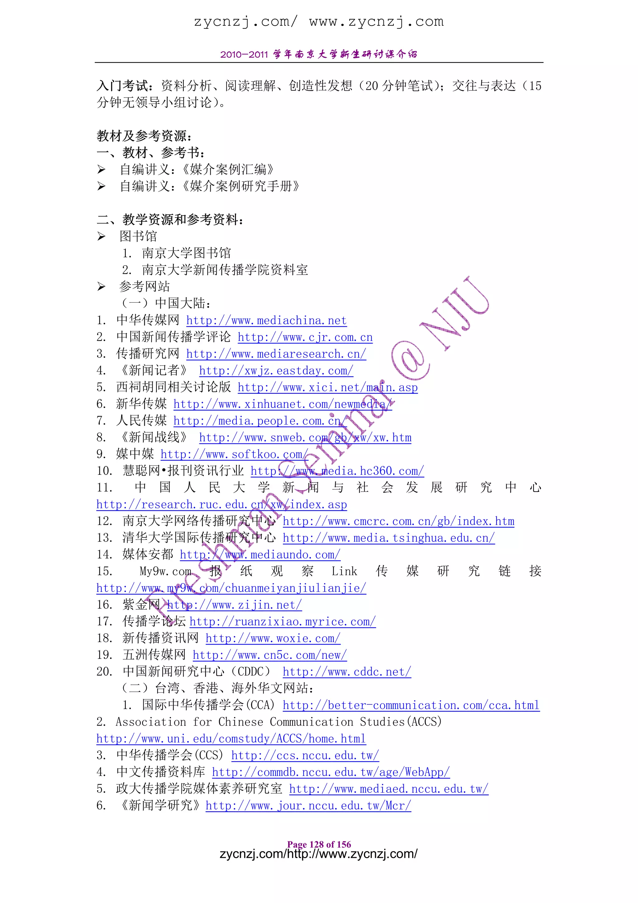 zycnzj.com/ www.zycnzj.com
                 2010-2011 学年南京大学新生研讨课介绍

入门考试：资料分析、阅读理解、创造性发想（20 分钟笔试）
                            ；交往与表达（15
分钟无领导小组讨论）。

教材及参考资源：
一、教材、参考书：
  自编讲义：《媒介案例汇编》
  自编讲义：《媒介案例研究手册》

二、教学资源和参考资料：
    图书馆
     1. 南京大学图书馆
     2. 南京大学新闻传播学院资料室
    参考网站
    （一）中国大陆：
1. 中华传媒网 http://www.mediachina.net
2. 中国新闻传播学评论 http://www.cjr.com.cn
3. 传播研究网 http://www.mediaresearch.cn/
4. 《新闻记者》 http://xwjz.eastday.com/
5. 西祠胡同相关讨论版 http://www.xici.net/main.asp
6. 新华传媒 http://www.xinhuanet.com/newmedia/
7. 人民传媒 http://media.people.com.cn/
8. 《新闻战线》 http://www.snweb.com/gb/xw/xw.htm
9. 媒中媒 http://www.softkoo.com/
10. 慧聪网•报刊资讯行业 http://www.media.hc360.com/
11. 中 国 人 民 大 学 新 闻 与 社 会 发 展 研 究 中 心
http://research.ruc.edu.cn/xw/index.asp
12. 南京大学网络传播研究中心 http://www.cmcrc.com.cn/gb/index.htm
13. 清华大学国际传播研究中心 http://www.media.tsinghua.edu.cn/
14. 媒体安都 http://www.mediaundo.com/
15.     My9w.com 报 纸 观 察 Link 传 媒 研 究 链 接
http://www.my9w.com/chuanmeiyanjiulianjie/
16. 紫金网 http://www.zijin.net/
17. 传播学论坛 http://ruanzixiao.myrice.com/
18. 新传播资讯网 http://www.woxie.com/
19. 五洲传媒网 http://www.cn5c.com/new/
20. 中国新闻研究中心（CDDC） http://www.cddc.net/
    （二）台湾、香港、海外华文网站：
     1. 国际中华传播学会(CCA) http://better-communication.com/cca.html
2. Association for Chinese Communication Studies(ACCS)
http://www.uni.edu/comstudy/ACCS/home.html
3. 中华传播学会(CCS) http://ccs.nccu.edu.tw/
4. 中文传播资料库 http://commdb.nccu.edu.tw/age/WebApp/
5. 政大传播学院媒体素养研究室 http://www.mediaed.nccu.edu.tw/
6. 《新闻学研究》http://www.jour.nccu.edu.tw/Mcr/

                            Page 128 of 156
                 zycnzj.com/http://www.zycnzj.com/
 