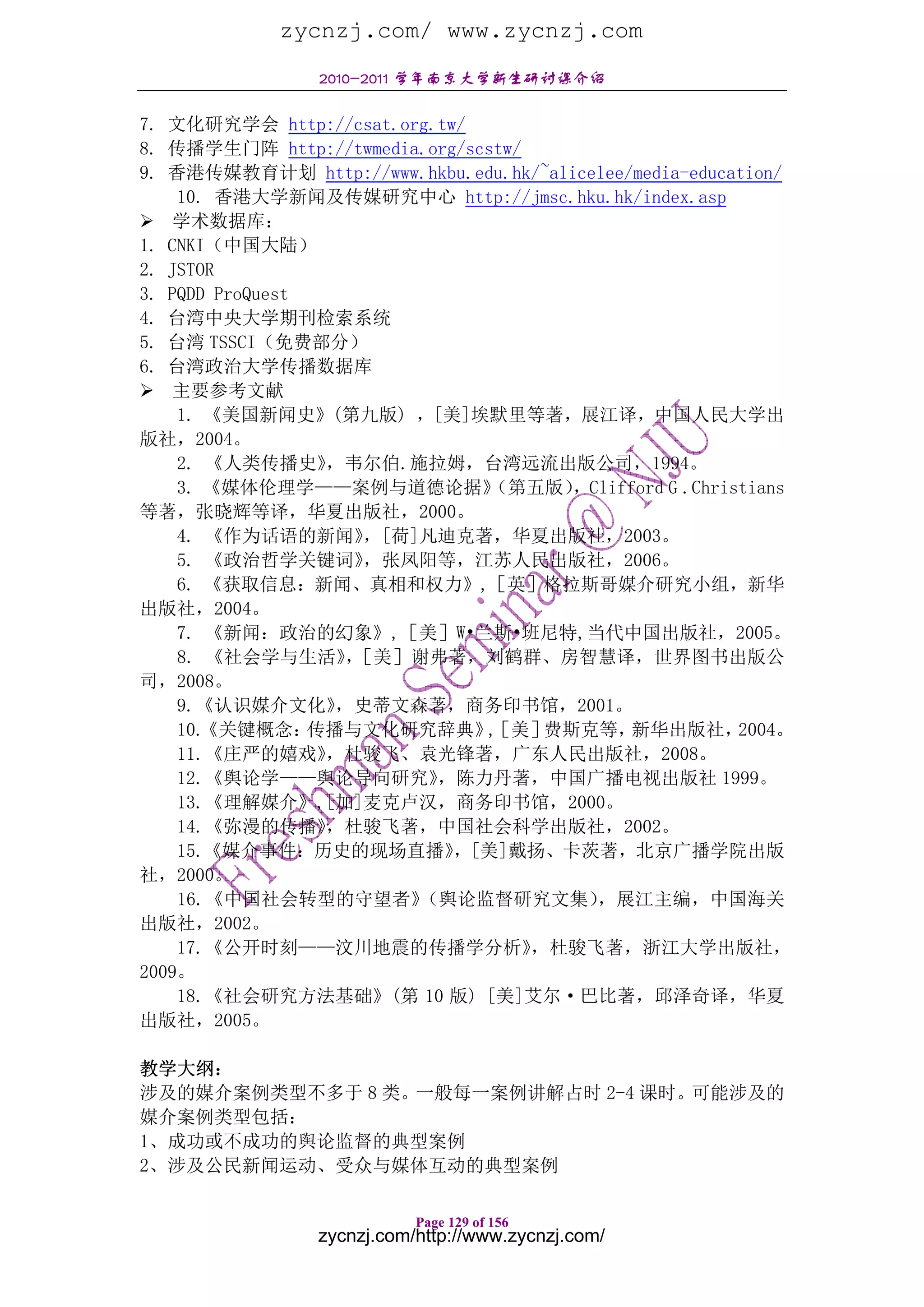 zycnzj.com/ www.zycnzj.com
                2010-2011 学年南京大学新生研讨课介绍

7. 文化研究学会 http://csat.org.tw/
8. 传播学生门阵 http://twmedia.org/scstw/
9. 香港传媒教育计划 http://www.hkbu.edu.hk/~alicelee/media-education/
    10. 香港大学新闻及传媒研究中心 http://jmsc.hku.hk/index.asp
    学术数据库：
1. CNKI（中国大陆）
2. JSTOR
3. PQDD ProQuest
4. 台湾中央大学期刊检索系统
5. 台湾 TSSCI（免费部分）
6. 台湾政治大学传播数据库
    主要参考文献
    1. 《美国新闻史》(第九版) ，[美]埃默里等著，展江译，中国人民大学出
版社，2004。
    2. 《人类传播史》    ，韦尔伯.施拉姆，台湾远流出版公司，1994。
    3. 《媒体伦理学——案例与道德论据》         （第五版）  ，Clifford G .Christians
等著，张晓辉等译，华夏出版社，2000。
    4. 《作为话语的新闻》     ，[荷]凡迪克著，华夏出版社，2003。
    5. 《政治哲学关键词》     ，张凤阳等，江苏人民出版社，2006。
    6. 《获取信息：新闻、真相和权力》,［英］格拉斯哥媒介研究小组，新华
出版社，2004。
    7. 《新闻：政治的幻象》,［美］W•兰斯•班尼特,当代中国出版社，2005。
    8. 《社会学与生活》［美］谢弗著，刘鹤群、房智慧译，世界图书出版公
                    ，
司，2008。
    9.《认识媒介文化》     ，史蒂文森著，商务印书馆，2001。
    10.《关键概念：    传播与文化研究辞典》［美］ ,     费斯克等，   新华出版社，      2004。
    11.《庄严的嬉戏》    ，杜骏飞、袁光锋著，广东人民出版社，2008。
    12.《舆论学——舆论导向研究》      ，陈力丹著，中国广播电视出版社 1999。
    13.《理解媒介》,[加]麦克卢汉，商务印书馆，2000。
    14.《弥漫的传播》    ，杜骏飞著，中国社会科学出版社，2002。
    15.《媒介事件：历史的现场直播》       ，[美]戴扬、卡茨著，北京广播学院出版
社，2000。
    16.《中国社会转型的守望者》      （舆论监督研究文集）      ，展江主编，中国海关
出版社，2002。
    17.《公开时刻——汶川地震的传播学分析》           ，杜骏飞著，浙江大学出版社，
2009。
    18.《社会研究方法基础》(第 10 版) [美]艾尔·巴比著，邱泽奇译，华夏
出版社，2005。

教学大纲：
涉及的媒介案例类型不多于 8 类。一般每一案例讲解占时 2-4 课时。可能涉及的
媒介案例类型包括：
1、成功或不成功的舆论监督的典型案例
2、涉及公民新闻运动、受众与媒体互动的典型案例

                           Page 129 of 156
                zycnzj.com/http://www.zycnzj.com/
 