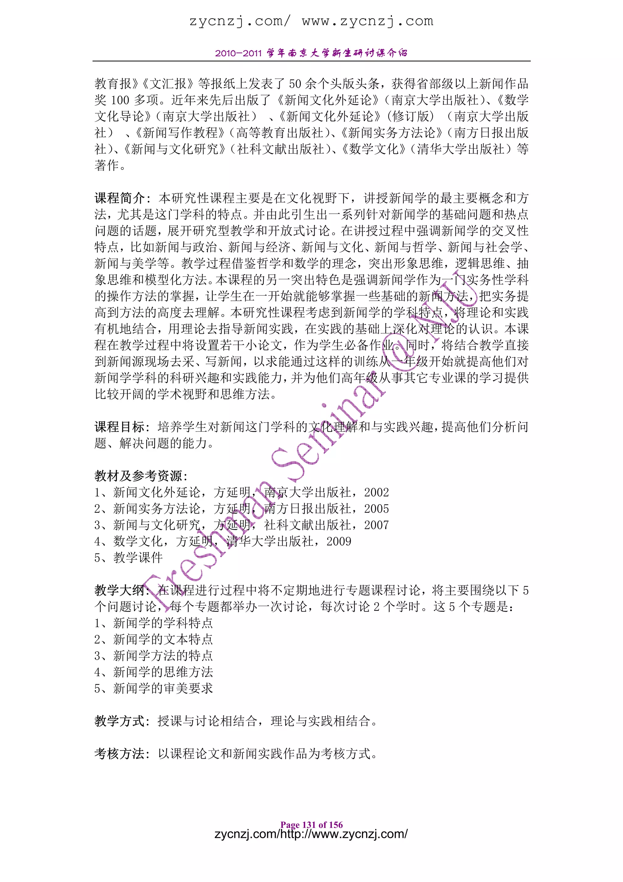 zycnzj.com/ www.zycnzj.com
           2010-2011 学年南京大学新生研讨课介绍

教育报》  《文汇报》等报纸上发表了 50 余个头版头条，获得省部级以上新闻作品
奖 100 多项。近年来先后出版了《新闻文化外延论》  （南京大学出版社）《数学
                                     、
文化导论》  （南京大学出版社） 、
                 《新闻文化外延论》(修订版) （南京大学出版
社） 、 《新闻写作教程》（高等教育出版社）《新闻实务方法论》
                        、        （南方日报出版
社）《新闻与文化研究》
  、          （社科文献出版社）《数学文化》
                        、     （清华大学出版社）等
著作。

课程简介: 本研究性课程主要是在文化视野下，讲授新闻学的最主要概念和方
法，尤其是这门学科的特点。并由此引生出一系列针对新闻学的基础问题和热点
问题的话题，展开研究型教学和开放式讨论。在讲授过程中强调新闻学的交叉性
特点，比如新闻与政治、新闻与经济、新闻与文化、新闻与哲学、新闻与社会学、
新闻与美学等。教学过程借鉴哲学和数学的理念，突出形象思维，逻辑思维、抽
象思维和模型化方法。本课程的另一突出特色是强调新闻学作为一门实务性学科
的操作方法的掌握，让学生在一开始就能够掌握一些基础的新闻方法，把实务提
高到方法的高度去理解。本研究性课程考虑到新闻学的学科特点，将理论和实践
有机地结合，用理论去指导新闻实践，在实践的基础上深化对理论的认识。本课
程在教学过程中将设置若干小论文，作为学生必备作业。同时，将结合教学直接
到新闻源现场去采、写新闻，以求能通过这样的训练从一年级开始就提高他们对
新闻学学科的科研兴趣和实践能力，并为他们高年级从事其它专业课的学习提供
比较开阔的学术视野和思维方法。

课程目标: 培养学生对新闻这门学科的文化理解和与实践兴趣，提高他们分析问
题、解决问题的能力。

教材及参考资源:
1、新闻文化外延论，方延明，南京大学出版社，2002
2、新闻实务方法论，方延明，南方日报出版社，2005
3、新闻与文化研究，方延明，社科文献出版社，2007
4、数学文化，方延明，清华大学出版社，2009
5、教学课件

教学大纲: 在课程进行过程中将不定期地进行专题课程讨论，将主要围绕以下 5
个问题讨论，每个专题都举办一次讨论，每次讨论 2 个学时。这 5 个专题是：
1、新闻学的学科特点
2、新闻学的文本特点
3、新闻学方法的特点
4、新闻学的思维方法
5、新闻学的审美要求

教学方式: 授课与讨论相结合，理论与实践相结合。

考核方法: 以课程论文和新闻实践作品为考核方式。




                      Page 131 of 156
           zycnzj.com/http://www.zycnzj.com/
 