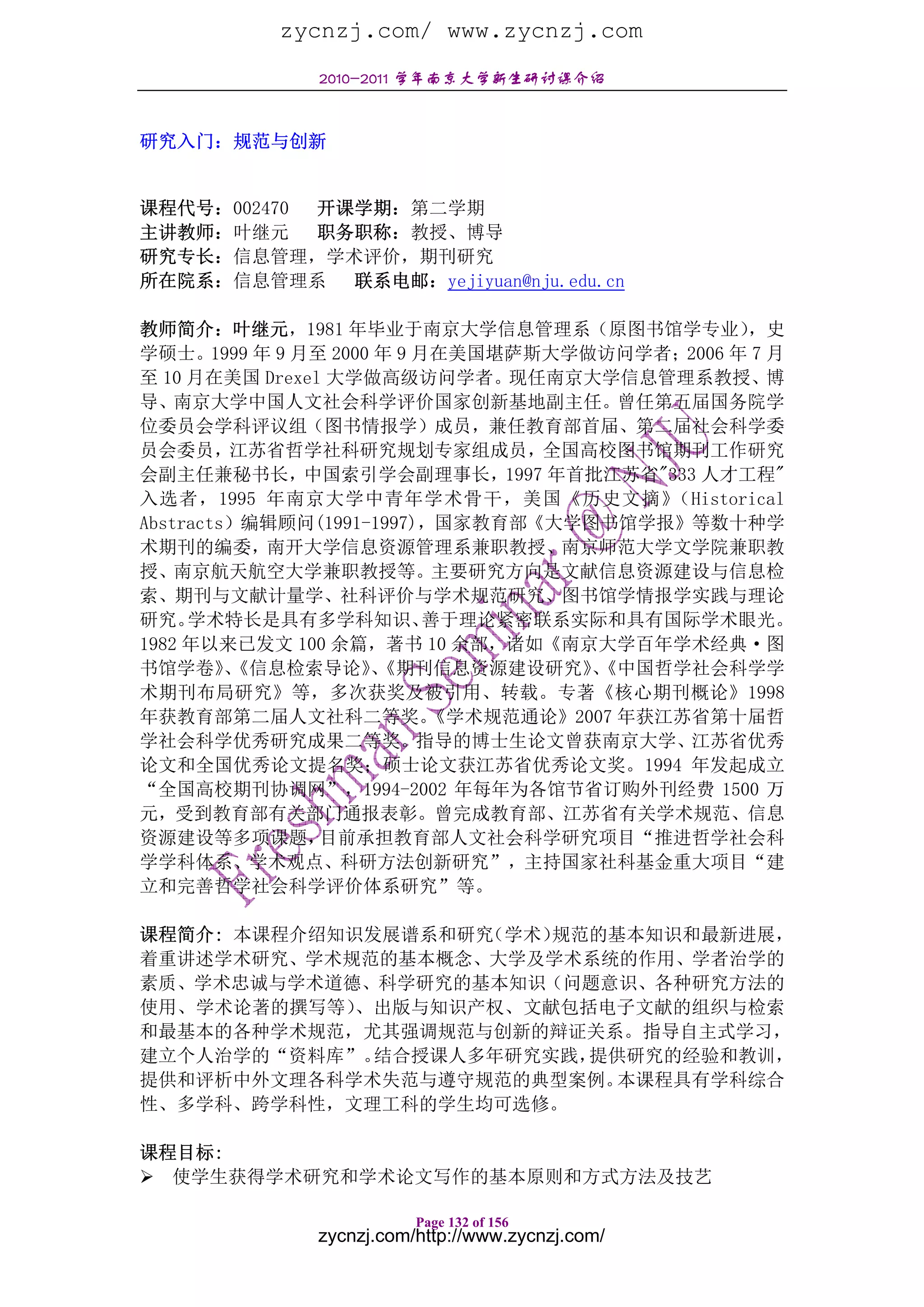 zycnzj.com/ www.zycnzj.com
              2010-2011 学年南京大学新生研讨课介绍


研究入门：规范与创新


课程代号：002470 开课学期：第二学期
主讲教师：叶继元    职务职称：教授、博导
研究专长：信息管理，学术评价，期刊研究
所在院系：信息管理系    联系电邮：yejiyuan@nju.edu.cn

教师简介：叶继元，1981 年毕业于南京大学信息管理系（原图书馆学专业）             ，史
学硕士。1999 年 9 月至 2000 年 9 月在美国堪萨斯大学做访问学者；2006 年 7 月
至 10 月在美国 Drexel 大学做高级访问学者。现任南京大学信息管理系教授、博
导、南京大学中国人文社会科学评价国家创新基地副主任。曾任第五届国务院学
位委员会学科评议组（图书情报学）成员，兼任教育部首届、第二届社会科学委
员会委员，江苏省哲学社科研究规划专家组成员，全国高校图书馆期刊工作研究
会副主任兼秘书长，中国索引学会副理事长，1997 年首批江苏省"333 人才工程"
入选者，1995 年南京大学中青年学术骨干，美国《历史文摘》            （Historical
Abstracts）编辑顾问(1991-1997)，国家教育部《大学图书馆学报》等数十种学
术期刊的编委，南开大学信息资源管理系兼职教授、南京师范大学文学院兼职教
授、南京航天航空大学兼职教授等。主要研究方向是文献信息资源建设与信息检
索、期刊与文献计量学、社科评价与学术规范研究、图书馆学情报学实践与理论
研究。  学术特长是具有多学科知识、        善于理论紧密联系实际和具有国际学术眼光。
1982 年以来已发文 100 余篇，著书 10 余部，诸如《南京大学百年学术经典·图
书馆学卷》《信息检索导论》《期刊信息资源建设研究》《中国哲学社会科学学
         、          、               、
术期刊布局研究》等，多次获奖及被引用、转载。专著《核心期刊概论》1998
年获教育部第二届人文社科二等奖。          《学术规范通论》2007 年获江苏省第十届哲
学社会科学优秀研究成果二等奖。指导的博士生论文曾获南京大学、江苏省优秀
论文和全国优秀论文提名奖；硕士论文获江苏省优秀论文奖。1994 年发起成立
“全国高校期刊协调网”，1994-2002 年每年为各馆节省订购外刊经费 1500 万
元，受到教育部有关部门通报表彰。曾完成教育部、江苏省有关学术规范、信息
资源建设等多项课题，      目前承担教育部人文社会科学研究项目“推进哲学社会科
学学科体系、学术观点、科研方法创新研究”，主持国家社科基金重大项目“建
立和完善哲学社会科学评价体系研究”等。

课程简介: 本课程介绍知识发展谱系和研究（学术）规范的基本知识和最新进展，
着重讲述学术研究、学术规范的基本概念、大学及学术系统的作用、学者治学的
素质、学术忠诚与学术道德、科学研究的基本知识（问题意识、各种研究方法的
使用、学术论著的撰写等） 、出版与知识产权、文献包括电子文献的组织与检索
和最基本的各种学术规范，尤其强调规范与创新的辩证关系。指导自主式学习，
建立个人治学的“资料库”。 结合授课人多年研究实践，提供研究的经验和教训，
提供和评析中外文理各科学术失范与遵守规范的典型案例。  本课程具有学科综合
性、多学科、跨学科性，文理工科的学生均可选修。

课程目标:
  使学生获得学术研究和学术论文写作的基本原则和方式方法及技艺

                         Page 132 of 156
              zycnzj.com/http://www.zycnzj.com/
 
