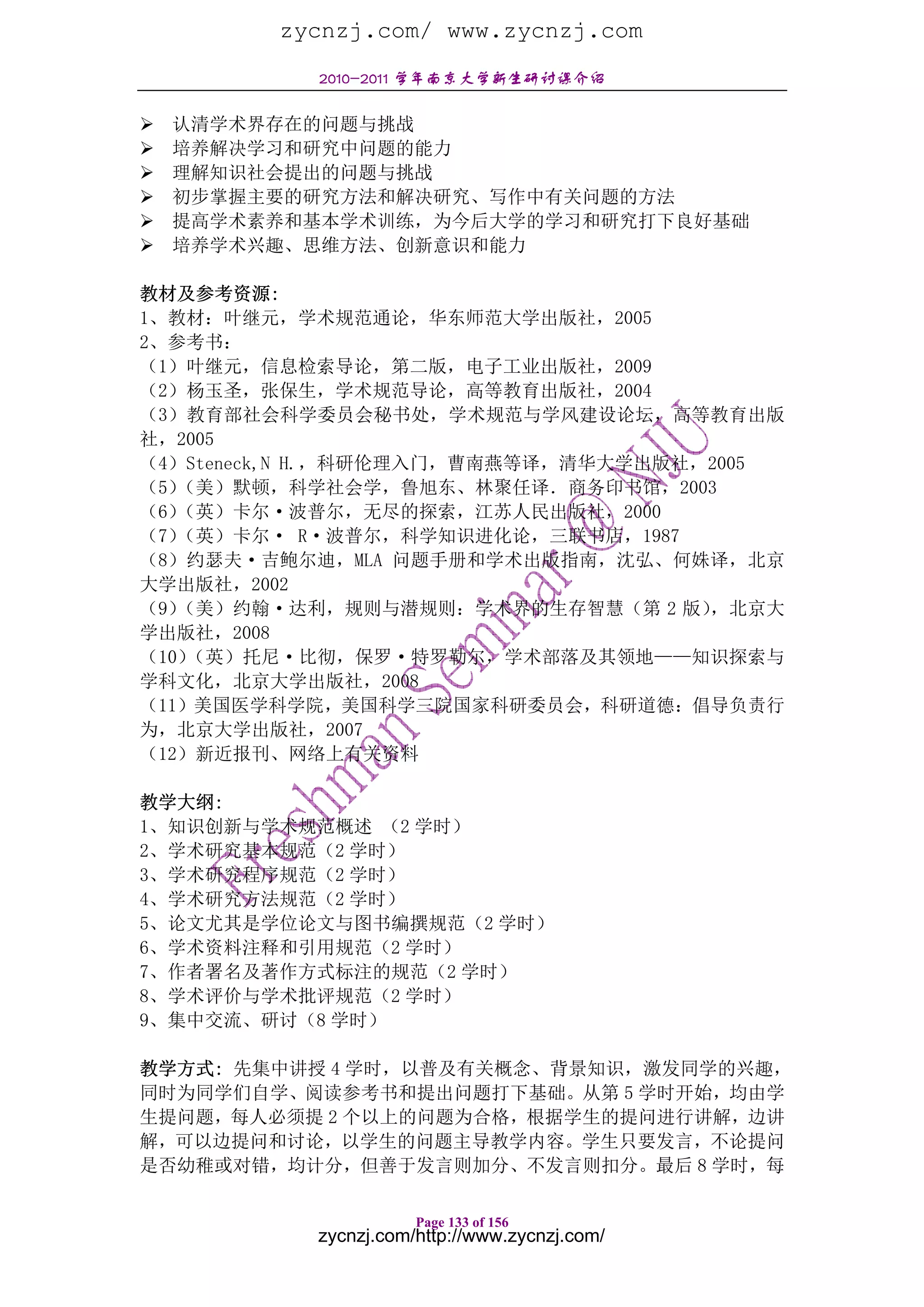 zycnzj.com/ www.zycnzj.com
           2010-2011 学年南京大学新生研讨课介绍

  认清学术界存在的问题与挑战
  培养解决学习和研究中问题的能力
  理解知识社会提出的问题与挑战
  初步掌握主要的研究方法和解决研究、写作中有关问题的方法
  提高学术素养和基本学术训练，为今后大学的学习和研究打下良好基础
  培养学术兴趣、思维方法、创新意识和能力

教材及参考资源:
1、教材：叶继元，学术规范通论，华东师范大学出版社，2005
2、参考书：
（1）叶继元，信息检索导论，第二版，电子工业出版社，2009
（2）杨玉圣，张保生，学术规范导论，高等教育出版社，2004
（3）教育部社会科学委员会秘书处，学术规范与学风建设论坛，高等教育出版
社，2005
（4）Steneck,N H.，科研伦理入门，曹南燕等译，清华大学出版社，2005
（5）（美）默顿，科学社会学，鲁旭东、林聚任译．商务印书馆，2003
（6）（英）卡尔·波普尔，无尽的探索，江苏人民出版社，2000
（7）（英）卡尔· R·波普尔，科学知识进化论，三联书店，1987
（8）约瑟夫·吉鲍尔迪，MLA 问题手册和学术出版指南，沈弘、何姝译，北京
大学出版社，2002
（9）（美）约翰·达利，规则与潜规则：学术界的生存智慧（第 2 版）   ，北京大
学出版社，2008
（10）（英）托尼·比彻，保罗·特罗勒尔，学术部落及其领地——知识探索与
学科文化，北京大学出版社，2008
（11）美国医学科学院，美国科学三院国家科研委员会，科研道德：倡导负责行
为，北京大学出版社，2007
（12）新近报刊、网络上有关资料

教学大纲:
1、知识创新与学术规范概述 （2 学时）
2、学术研究基本规范（2 学时）
3、学术研究程序规范（2 学时）
4、学术研究方法规范（2 学时）
5、论文尤其是学位论文与图书编撰规范（2 学时）
6、学术资料注释和引用规范（2 学时）
7、作者署名及著作方式标注的规范（2 学时）
8、学术评价与学术批评规范（2 学时）
9、集中交流、研讨（8 学时）

教学方式: 先集中讲授 4 学时，以普及有关概念、背景知识，激发同学的兴趣，
同时为同学们自学、阅读参考书和提出问题打下基础。从第 5 学时开始，均由学
生提问题，每人必须提 2 个以上的问题为合格，根据学生的提问进行讲解，边讲
解，可以边提问和讨论，以学生的问题主导教学内容。学生只要发言，不论提问
是否幼稚或对错，均计分，但善于发言则加分、不发言则扣分。最后 8 学时，每

                      Page 133 of 156
           zycnzj.com/http://www.zycnzj.com/
 
