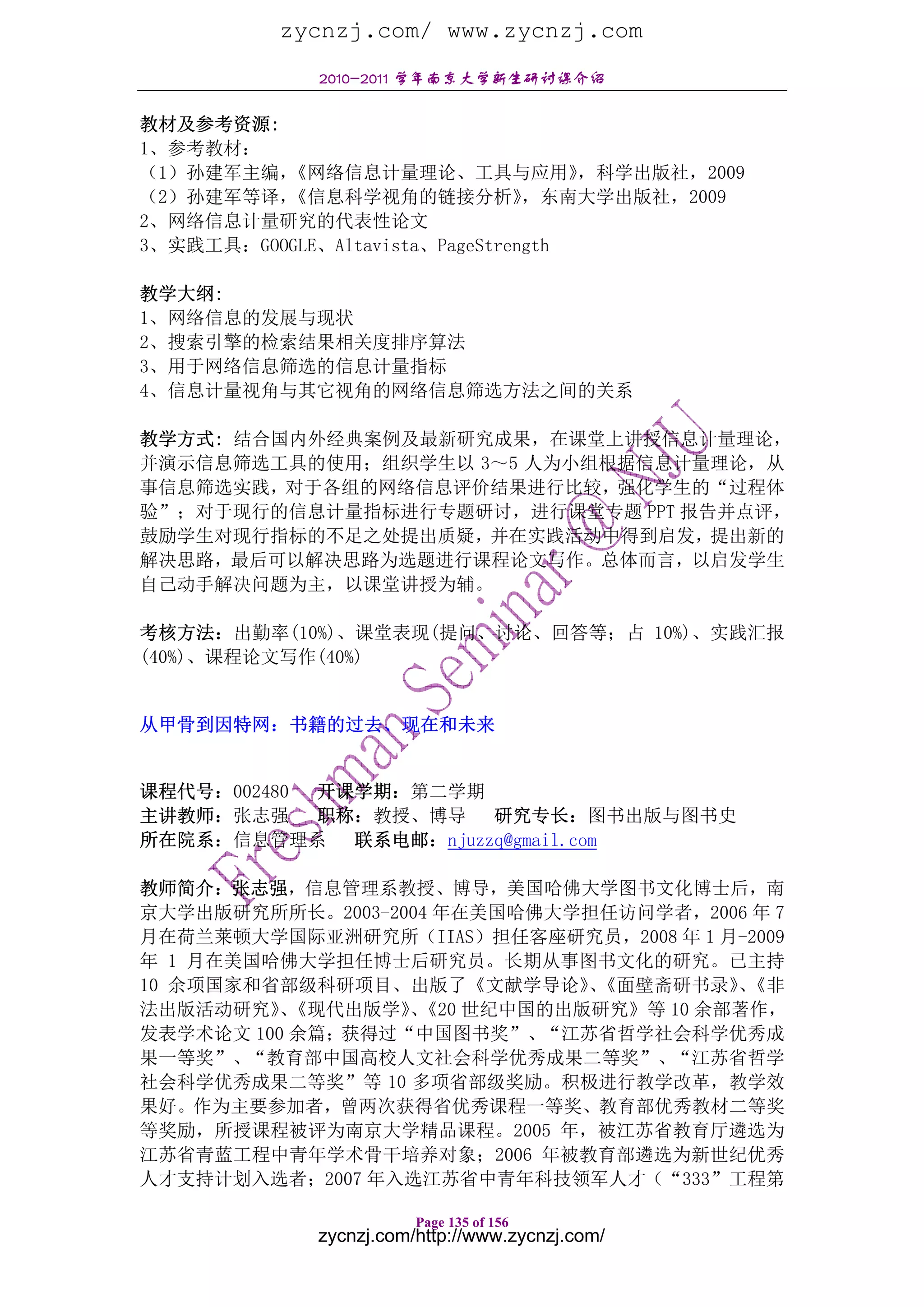 zycnzj.com/ www.zycnzj.com
              2010-2011 学年南京大学新生研讨课介绍

教材及参考资源:
1、参考教材：
（1）孙建军主编， 《网络信息计量理论、工具与应用》           ，科学出版社，2009
（2）孙建军等译， 《信息科学视角的链接分析》          ，东南大学出版社，2009
2、网络信息计量研究的代表性论文
3、实践工具：GOOGLE、Altavista、PageStrength

教学大纲:
1、网络信息的发展与现状
2、搜索引擎的检索结果相关度排序算法
3、用于网络信息筛选的信息计量指标
4、信息计量视角与其它视角的网络信息筛选方法之间的关系

教学方式: 结合国内外经典案例及最新研究成果，在课堂上讲授信息计量理论，
并演示信息筛选工具的使用；组织学生以 3～5 人为小组根据信息计量理论，从
事信息筛选实践，对于各组的网络信息评价结果进行比较，强化学生的“过程体
验”；对于现行的信息计量指标进行专题研讨，进行课堂专题 PPT 报告并点评，
鼓励学生对现行指标的不足之处提出质疑，并在实践活动中得到启发，提出新的
解决思路，最后可以解决思路为选题进行课程论文写作。总体而言，以启发学生
自己动手解决问题为主，以课堂讲授为辅。

考核方法：出勤率(10%)、课堂表现(提问、讨论、回答等；占 10%)、实践汇报
(40%)、课程论文写作(40%)


从甲骨到因特网：书籍的过去、现在和未来


课程代号：002480 开课学期：第二学期
主讲教师：张志强    职称：教授、博导 研究专长：图书出版与图书史
所在院系：信息管理系    联系电邮：njuzzq@gmail.com

教师简介：张志强，信息管理系教授、博导，美国哈佛大学图书文化博士后，南
京大学出版研究所所长。2003-2004 年在美国哈佛大学担任访问学者，2006 年 7
月在荷兰莱顿大学国际亚洲研究所（IIAS）担任客座研究员，2008 年 1 月-2009
年 1 月在美国哈佛大学担任博士后研究员。长期从事图书文化的研究。已主持
10 余项国家和省部级科研项目、出版了《文献学导论》《面壁斋研书录》《非
                             、         、
法出版活动研究》《现代出版学》《20 世纪中国的出版研究》等 10 余部著作，
          、       、
发表学术论文 100 余篇；获得过“中国图书奖”、“江苏省哲学社会科学优秀成
果一等奖”、“教育部中国高校人文社会科学优秀成果二等奖”、“江苏省哲学
社会科学优秀成果二等奖”等 10 多项省部级奖励。积极进行教学改革，教学效
果好。作为主要参加者，曾两次获得省优秀课程一等奖、教育部优秀教材二等奖
等奖励，所授课程被评为南京大学精品课程。2005 年，被江苏省教育厅遴选为
江苏省青蓝工程中青年学术骨干培养对象；2006 年被教育部遴选为新世纪优秀
人才支持计划入选者；2007 年入选江苏省中青年科技领军人才（“333”工程第

                         Page 135 of 156
              zycnzj.com/http://www.zycnzj.com/
 
