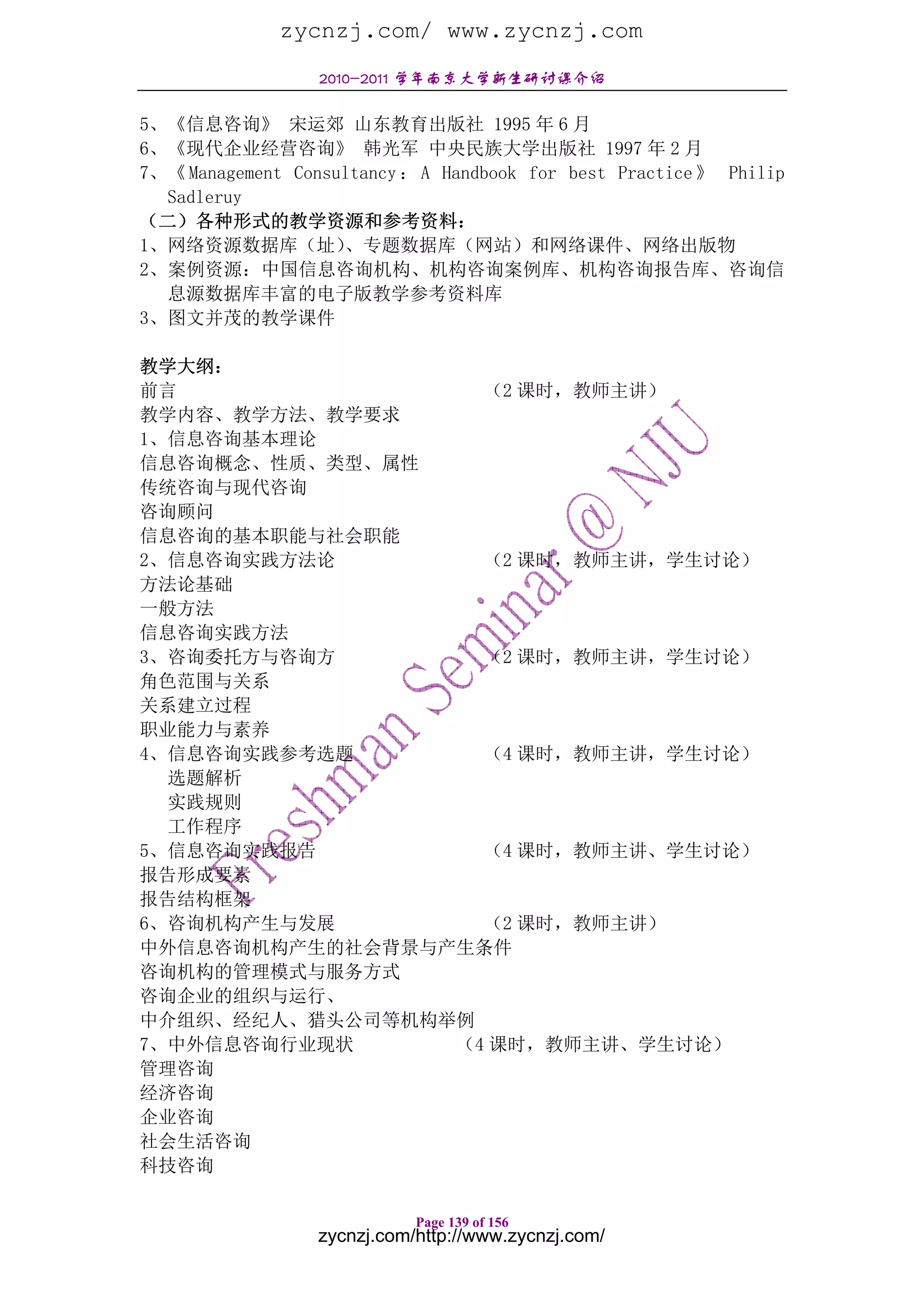 zycnzj.com/ www.zycnzj.com
                  2010-2011 学年南京大学新生研讨课介绍

5、《信息咨询》 宋运郊 山东教育出版社 1995 年 6 月
6、《现代企业经营咨询》 韩光军 中央民族大学出版社 1997 年 2 月
7、《 Management Consultancy ： A Handbook for best Practice 》 Philip
  Sadleruy
（二）各种形式的教学资源和参考资料：
1、网络资源数据库（址）        、专题数据库（网站）和网络课件、网络出版物
2、案例资源：中国信息咨询机构、机构咨询案例库、机构咨询报告库、咨询信
  息源数据库丰富的电子版教学参考资料库
3、图文并茂的教学课件

教学大纲：
前言                 （2 课时，教师主讲）
教学内容、教学方法、教学要求
1、信息咨询基本理论
信息咨询概念、性质、类型、属性
传统咨询与现代咨询
咨询顾问
信息咨询的基本职能与社会职能
2、信息咨询实践方法论        （2 课时，教师主讲，学生讨论）
方法论基础
一般方法
信息咨询实践方法
3、咨询委托方与咨询方        （2 课时，教师主讲，学生讨论）
角色范围与关系
关系建立过程
职业能力与素养
4、信息咨询实践参考选题       （4 课时，教师主讲，学生讨论）
  选题解析
  实践规则
  工作程序
5、信息咨询实践报告         （4 课时，教师主讲、学生讨论）
报告形成要素
报告结构框架
6、咨询机构产生与发展        （2 课时，教师主讲）
中外信息咨询机构产生的社会背景与产生条件
咨询机构的管理模式与服务方式
咨询企业的组织与运行、
中介组织、经纪人、猎头公司等机构举例
7、中外信息咨询行业现状     （4 课时，教师主讲、学生讨论）
管理咨询
经济咨询
企业咨询
社会生活咨询
科技咨询

                             Page 139 of 156
                  zycnzj.com/http://www.zycnzj.com/
 