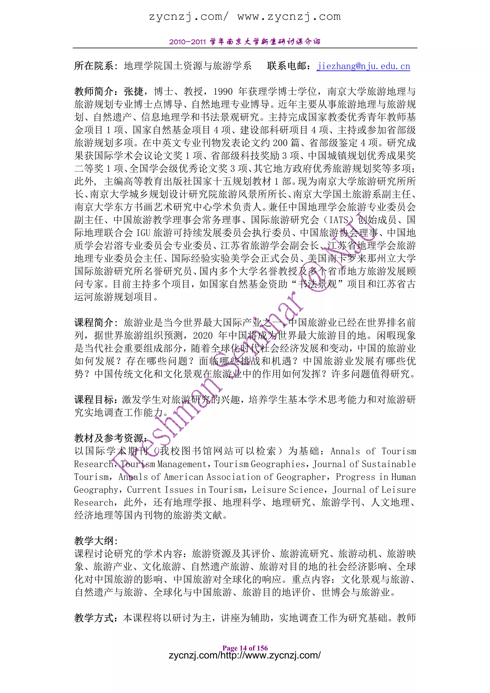 zycnzj.com/ www.zycnzj.com
                   2010-2011 学年南京大学新生研讨课介绍

所在院系: 地理学院国土资源与旅游学系                        联系电邮：jiezhang@nju.edu.cn

教师简介：张捷，博士、教授，1990 年获理学博士学位，南京大学旅游地理与
旅游规划专业博士点博导、自然地理专业博导。近年主要从事旅游地理与旅游规
划、自然遗产、信息地理学和书法景观研究。主持完成国家教委优秀青年教师基
金项目 1 项、国家自然基金项目 4 项、建设部科研项目 4 项、主持或参加省部级
旅游规划多项。在中英文专业刊物发表论文约 200 篇、省部级鉴定 4 项。研究成
果获国际学术会议论文奖 1 项、省部级科技奖励 3 项、中国城镇规划优秀成果奖
二等奖 1 项、全国学会级优秀论文奖 3 项、其它地方政府优秀旅游规划奖等多项；
此外, 主编高等教育出版社国家十五规划教材 1 部。  现为南京大学旅游研究所所
长、南京大学城乡规划设计研究院旅游风景所所长、    南京大学国土旅游系副主任、
南京大学东方书画艺术研究中心学术负责人。     兼任中国地理学会旅游专业委员会
副主任、中国旅游教学理事会常务理事、国际旅游研究会（IATS）创始成员、国
际地理联合会 IGU 旅游可持续发展委员会执行委员、中国旅游协会理事、中国地
质学会岩溶专业委员会专业委员、江苏省旅游学会副会长、江苏省地理学会旅游
地理专业委员会主任、国际经验实验美学会正式会员、美国南卡罗来那州立大学
国际旅游研究所名誉研究员、   国内多个大学名誉教授及多个省市地方旅游发展顾
问专家。目前主持多个项目，如国家自然基金资助“书法景观”项目和江苏省古
运河旅游规划项目。

课程简介: 旅游业是当今世界最大国际产业之一。 中国旅游业已经在世界排名前
列，据世界旅游组织预测，2020 年中国将成为世界最大旅游目的地。闲暇现象
是当代社会重要组成部分，随着全球化时代社会经济发展和变动，中国的旅游业
如何发展？存在哪些问题？面临哪些挑战和机遇？中国旅游业发展有哪些优
势？中国传统文化和文化景观在旅游业中的作用如何发挥？许多问题值得研究。

课程目标：激发学生对旅游研究的兴趣，培养学生基本学术思考能力和对旅游研
究实地调查工作能力。

教材及参考资源：
以国际学术期刊（我校图书馆网站可以检索）为基础：Annals of Tourism
Research，Tourism Management， Tourism Geographies，Journal of Sustainable
Tourism，Annals of American Association of Geographer，Progress in Human
Geography，Current Issues in Tourism，Leisure Science，Journal of Leisure
Research，此外，还有地理学报、地理科学、地理研究、旅游学刊、人文地理、
经济地理等国内刊物的旅游类文献。

教学大纲:
课程讨论研究的学术内容：旅游资源及其评价、旅游流研究、旅游动机、旅游映
象、旅游产业、文化旅游、自然遗产旅游、旅游对目的地的社会经济影响、全球
化对中国旅游的影响、中国旅游对全球化的响应。重点内容：文化景观与旅游、
自然遗产与旅游、全球化与中国旅游、旅游目的地评价、世博会与旅游业。

教学方式：本课程将以研讨为主，讲座为辅助，实地调查工作为研究基础。教师

                              Page 14 of 156
                   zycnzj.com/http://www.zycnzj.com/
 
