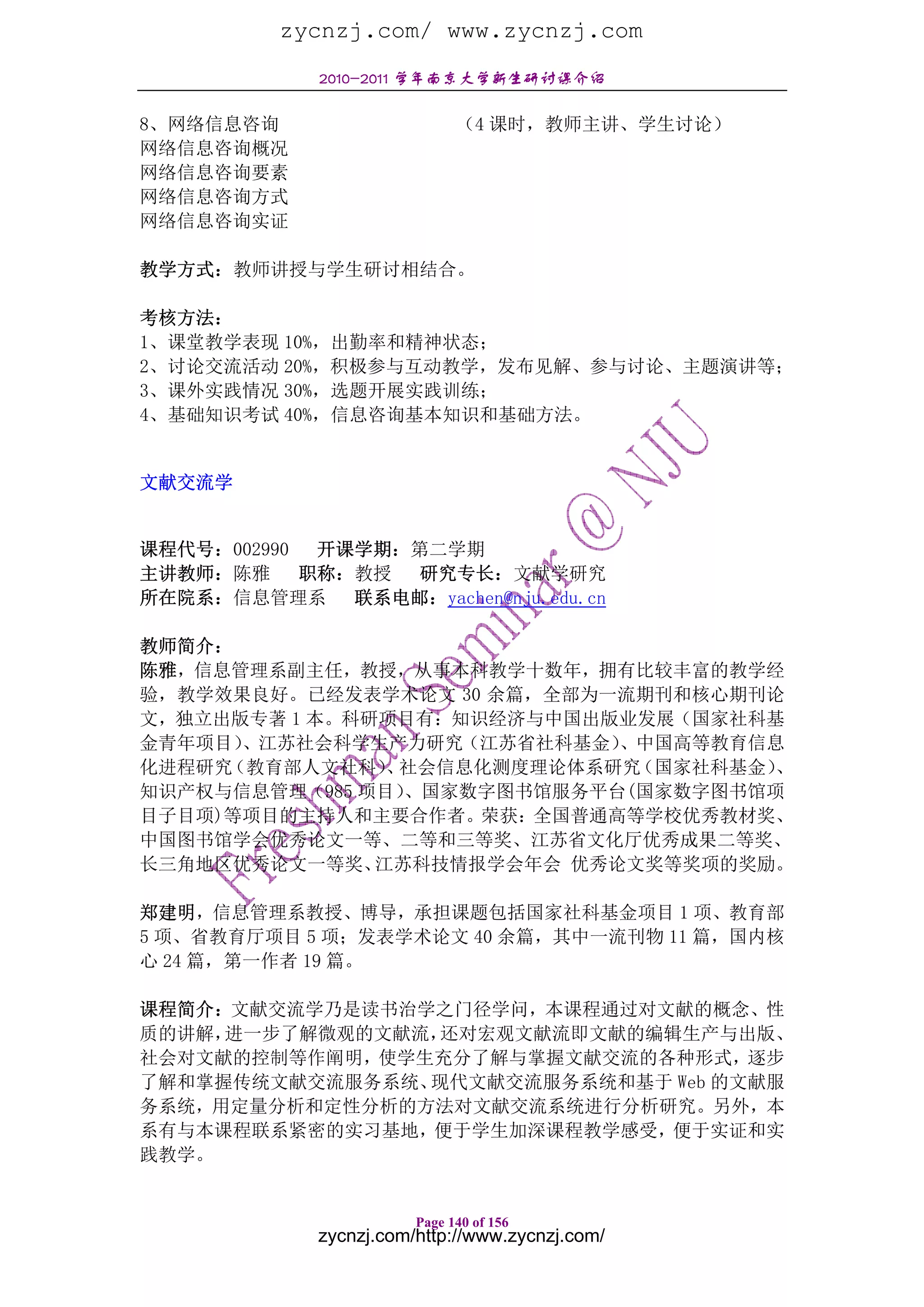 zycnzj.com/ www.zycnzj.com
              2010-2011 学年南京大学新生研讨课介绍

8、网络信息咨询                       （4 课时，教师主讲、学生讨论）
网络信息咨询概况
网络信息咨询要素
网络信息咨询方式
网络信息咨询实证

教学方式：教师讲授与学生研讨相结合。

考核方法：
1、课堂教学表现 10%，出勤率和精神状态；
2、讨论交流活动 20%，积极参与互动教学，发布见解、参与讨论、主题演讲等；
3、课外实践情况 30%，选题开展实践训练；
4、基础知识考试 40%，信息咨询基本知识和基础方法。


文献交流学


课程代号：002990  开课学期：第二学期
主讲教师：陈雅     职称：教授 研究专长：文献学研究
所在院系：信息管理系     联系电邮：yachen@nju.edu.cn

教师简介：
陈雅，信息管理系副主任，教授，从事本科教学十数年，拥有比较丰富的教学经
验，教学效果良好。已经发表学术论文 30 余篇，全部为一流期刊和核心期刊论
文，独立出版专著 1 本。科研项目有：知识经济与中国出版业发展（国家社科基
金青年项目）、江苏社会科学生产力研究（江苏省社科基金）  、中国高等教育信息
化进程研究（教育部人文社科） 社会信息化测度理论体系研究
                、             （国家社科基金）、
知识产权与信息管理（985 项目）、国家数字图书馆服务平台(国家数字图书馆项
目子目项)等项目的主持人和主要合作者。荣获：全国普通高等学校优秀教材奖、
中国图书馆学会优秀论文一等、二等和三等奖、江苏省文化厅优秀成果二等奖、
长三角地区优秀论文一等奖、  江苏科技情报学会年会 优秀论文奖等奖项的奖励。

郑建明，信息管理系教授、博导，承担课题包括国家社科基金项目 1 项、教育部
5 项、省教育厅项目 5 项；发表学术论文 40 余篇，其中一流刊物 11 篇，国内核
心 24 篇，第一作者 19 篇。

课程简介：文献交流学乃是读书治学之门径学问，本课程通过对文献的概念、性
质的讲解，进一步了解微观的文献流，还对宏观文献流即文献的编辑生产与出版、
社会对文献的控制等作阐明，使学生充分了解与掌握文献交流的各种形式，逐步
了解和掌握传统文献交流服务系统、现代文献交流服务系统和基于 Web 的文献服
务系统，用定量分析和定性分析的方法对文献交流系统进行分析研究。另外，本
系有与本课程联系紧密的实习基地，便于学生加深课程教学感受，便于实证和实
践教学。


                         Page 140 of 156
              zycnzj.com/http://www.zycnzj.com/
 