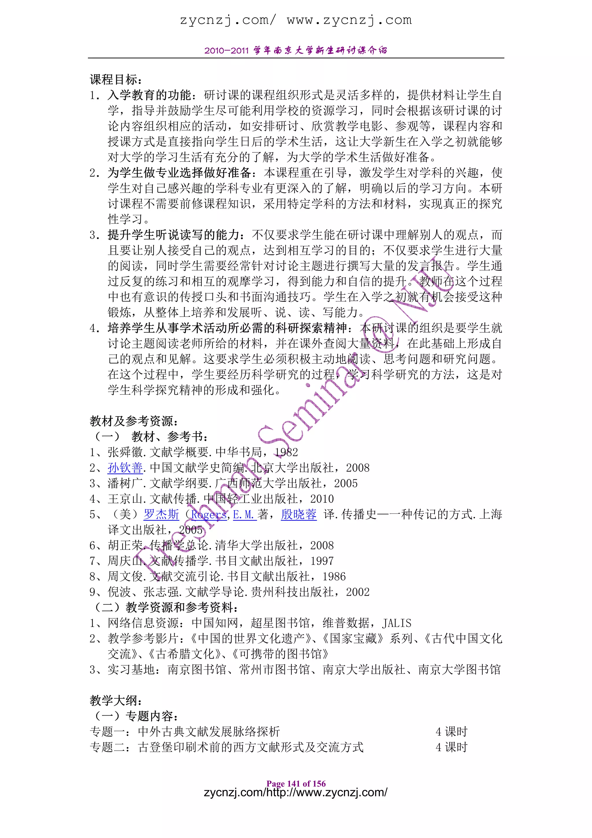 zycnzj.com/ www.zycnzj.com
           2010-2011 学年南京大学新生研讨课介绍

课程目标：
1．入学教育的功能：研讨课的课程组织形式是灵活多样的，提供材料让学生自
  学，指导并鼓励学生尽可能利用学校的资源学习，同时会根据该研讨课的讨
  论内容组织相应的活动，如安排研讨、欣赏教学电影、参观等，课程内容和
  授课方式是直接指向学生日后的学术生活，这让大学新生在入学之初就能够
  对大学的学习生活有充分的了解，为大学的学术生活做好准备。
2．为学生做专业选择做好准备：本课程重在引导，激发学生对学科的兴趣，使
  学生对自己感兴趣的学科专业有更深入的了解，明确以后的学习方向。本研
  讨课程不需要前修课程知识，采用特定学科的方法和材料，实现真正的探究
  性学习。
3．提升学生听说读写的能力：不仅要求学生能在研讨课中理解别人的观点，而
  且要让别人接受自己的观点，达到相互学习的目的；不仅要求学生进行大量
  的阅读，同时学生需要经常针对讨论主题进行撰写大量的发言报告。学生通
  过反复的练习和相互的观摩学习，得到能力和自信的提升。教师在这个过程
  中也有意识的传授口头和书面沟通技巧。学生在入学之初就有机会接受这种
  锻炼，从整体上培养和发展听、说、读、写能力。
4．培养学生从事学术活动所必需的科研探索精神：本研讨课的组织是要学生就
  讨论主题阅读老师所给的材料，并在课外查阅大量资料，在此基础上形成自
  己的观点和见解。这要求学生必须积极主动地阅读、思考问题和研究问题。
  在这个过程中，学生要经历科学研究的过程，学习科学研究的方法，这是对
  学生科学探究精神的形成和强化。

教材及参考资源：
（一） 教材、参考书：
1、张舜徽.文献学概要.中华书局，1982
2、孙钦善.中国文献学史简编.北京大学出版社，2008
3、潘树广.文献学纲要.广西师范大学出版社，2005
4、王京山.文献传播.中国轻工业出版社，2010
5、（美）罗杰斯（Rogers,E.M.著，殷晓蓉 译.传播史—一种传记的方式.上海
  译文出版社，2005
6、胡正荣.传播学总论.清华大学出版社，2008
7、周庆山.文献传播学.书目文献出版社，1997
8、周文俊.文献交流引论.书目文献出版社，1986
9、倪波、张志强.文献学导论.贵州科技出版社，2002
（二）教学资源和参考资料：
1、网络信息资源：中国知网，超星图书馆，维普数据，JALIS
2、教学参考影片：《中国的世界文化遗产》《国家宝藏》系列、
                         、         《古代中国文化
  交流》《古希腊文化》《可携带的图书馆》
     、        、
3、实习基地：南京图书馆、常州市图书馆、南京大学出版社、南京大学图书馆

教学大纲：
（一）专题内容：
专题一：中外古典文献发展脉络探析                               4 课时
专题二：古登堡印刷术前的西方文献形式及交流方式                        4 课时

                      Page 141 of 156
           zycnzj.com/http://www.zycnzj.com/
 