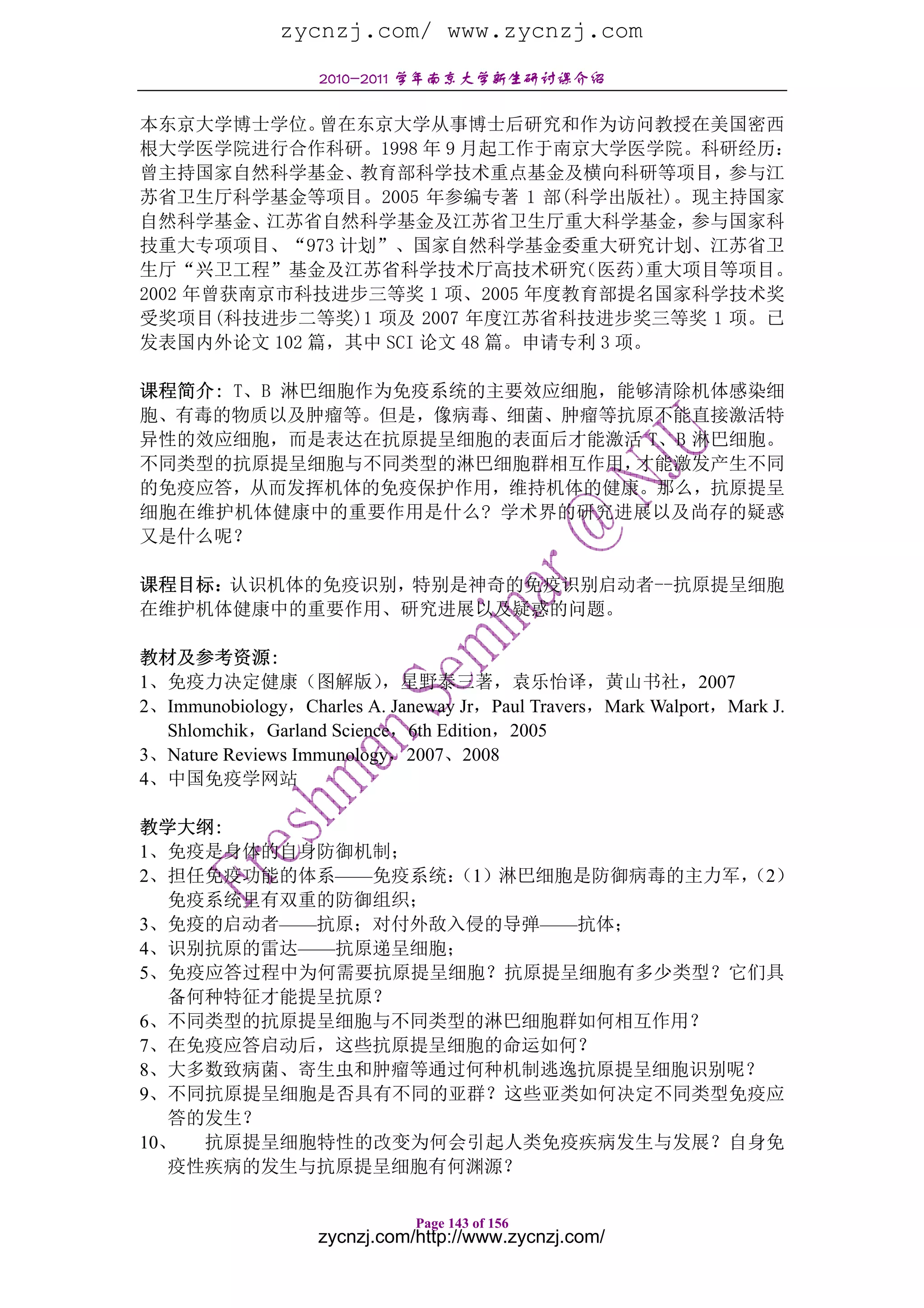zycnzj.com/ www.zycnzj.com
                   2010-2011 学年南京大学新生研讨课介绍

本东京大学博士学位。   曾在东京大学从事博士后研究和作为访问教授在美国密西
根大学医学院进行合作科研。1998 年 9 月起工作于南京大学医学院。科研经历：
曾主持国家自然科学基金、教育部科学技术重点基金及横向科研等项目，参与江
苏省卫生厅科学基金等项目。2005 年参编专著 1 部(科学出版社)。现主持国家
自然科学基金、江苏省自然科学基金及江苏省卫生厅重大科学基金，参与国家科
技重大专项项目、“973 计划”、国家自然科学基金委重大研究计划、江苏省卫
生厅“兴卫工程”基金及江苏省科学技术厅高技术研究        （医药）  重大项目等项目。
2002 年曾获南京市科技进步三等奖 1 项、2005 年度教育部提名国家科学技术奖
受奖项目(科技进步二等奖)1 项及 2007 年度江苏省科技进步奖三等奖 1 项。已
发表国内外论文 102 篇，其中 SCI 论文 48 篇。申请专利 3 项。

课程简介: T、B 淋巴细胞作为免疫系统的主要效应细胞，能够清除机体感染细
胞、有毒的物质以及肿瘤等。但是，像病毒、细菌、肿瘤等抗原不能直接激活特
异性的效应细胞，而是表达在抗原提呈细胞的表面后才能激活 T、B 淋巴细胞。
不同类型的抗原提呈细胞与不同类型的淋巴细胞群相互作用，  才能激发产生不同
的免疫应答，从而发挥机体的免疫保护作用，维持机体的健康。那么，抗原提呈
细胞在维护机体健康中的重要作用是什么? 学术界的研究进展以及尚存的疑惑
又是什么呢？

课程目标：认识机体的免疫识别，特别是神奇的免疫识别启动者--抗原提呈细胞
在维护机体健康中的重要作用、研究进展以及疑惑的问题。

教材及参考资源:
1、免疫力决定健康（图解版）            ，星野泰三著，袁乐怡译，黄山书社，2007
2、Immunobiology，Charles A. Janeway Jr，Paul Travers，Mark Walport，Mark J.
  Shlomchik，Garland Science，6th Edition，2005
3、Nature Reviews Immunology，2007、2008
4、中国免疫学网站

教学大纲:
1、免疫是身体的自身防御机制；
2、担任免疫功能的体系——免疫系统：（1）淋巴细胞是防御病毒的主力军，
                                  （2）
   免疫系统里有双重的防御组织；
3、免疫的启动者——抗原；对付外敌入侵的导弹——抗体；
4、识别抗原的雷达——抗原递呈细胞；
5、免疫应答过程中为何需要抗原提呈细胞？抗原提呈细胞有多少类型？它们具
   备何种特征才能提呈抗原？
6、不同类型的抗原提呈细胞与不同类型的淋巴细胞群如何相互作用？
7、在免疫应答启动后，这些抗原提呈细胞的命运如何？
8、大多数致病菌、寄生虫和肿瘤等通过何种机制逃逸抗原提呈细胞识别呢？
9、不同抗原提呈细胞是否具有不同的亚群？这些亚类如何决定不同类型免疫应
   答的发生？
10、  抗原提呈细胞特性的改变为何会引起人类免疫疾病发生与发展？自身免
   疫性疾病的发生与抗原提呈细胞有何渊源？

                              Page 143 of 156
                   zycnzj.com/http://www.zycnzj.com/
 