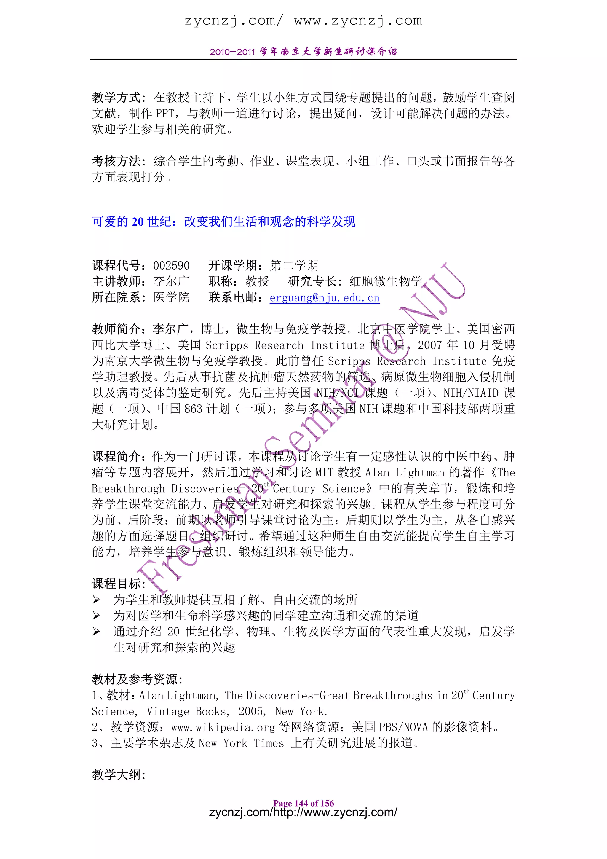 zycnzj.com/ www.zycnzj.com
                    2010-2011 学年南京大学新生研讨课介绍



教学方式: 在教授主持下，学生以小组方式围绕专题提出的问题，鼓励学生查阅
文献，制作 PPT，与教师一道进行讨论，提出疑问，设计可能解决问题的办法。
欢迎学生参与相关的研究。

考核方法: 综合学生的考勤、作业、课堂表现、小组工作、口头或书面报告等各
方面表现打分。


可爱的 20 世纪：改变我们生活和观念的科学发现


课程代号：002590        开课学期：第二学期
主讲教师：李尔广           职称：教授 研究专长: 细胞微生物学
所在院系: 医学院          联系电邮：erguang@nju.edu.cn

教师简介：李尔广，博士，微生物与免疫学教授。北京中医学院学士、美国密西
西比大学博士、美国 Scripps Research Institute 博士后。2007 年 10 月受聘
为南京大学微生物与免疫学教授。此前曾任 Scripps Research Institute 免疫
学助理教授。先后从事抗菌及抗肿瘤天然药物的筛选、病原微生物细胞入侵机制
以及病毒受体的鉴定研究。先后主持美国 NIH/NCI 课题（一项）          、NIH/NIAID 课
题（一项）、中国 863 计划（一项）  ；参与多项美国 NIH 课题和中国科技部两项重
大研究计划。

课程简介：作为一门研讨课，本课程从讨论学生有一定感性认识的中医中药、肿
瘤等专题内容展开，然后通过学习和讨论 MIT 教授 Alan Lightman 的著作《The
Breakthrough Discoveries- 20th Century Science》中的有关章节，锻炼和培
养学生课堂交流能力、启发学生对研究和探索的兴趣。课程从学生参与程度可分
为前、后阶段：前期以老师引导课堂讨论为主；后期则以学生为主，从各自感兴
趣的方面选择题目、组织研讨。希望通过这种师生自由交流能提高学生自主学习
能力，培养学生参与意识、锻炼组织和领导能力。

课程目标:
  为学生和教师提供互相了解、自由交流的场所
  为对医学和生命科学感兴趣的同学建立沟通和交流的渠道
  通过介绍 20 世纪化学、物理、生物及医学方面的代表性重大发现，启发学
  生对研究和探索的兴趣

教材及参考资源:
                                                                th
1、教材：   Alan Lightman, The Discoveries-Great Breakthroughs in 20 Century
Science, Vintage Books, 2005, New York.
2、教学资源：www.wikipedia.org 等网络资源；美国 PBS/NOVA 的影像资料。
3、主要学术杂志及 New York Times 上有关研究进展的报道。

教学大纲:

                              Page 144 of 156
                   zycnzj.com/http://www.zycnzj.com/
 