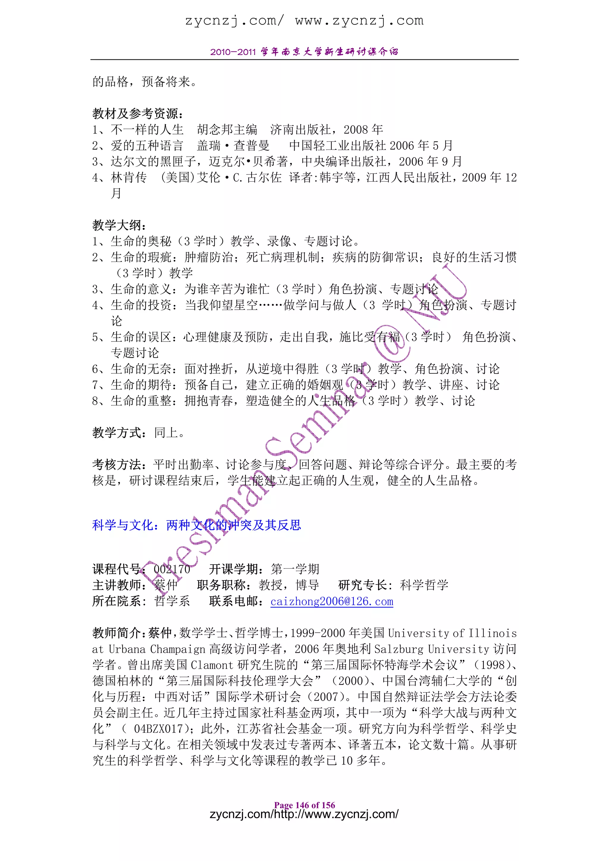 zycnzj.com/ www.zycnzj.com
                 2010-2011 学年南京大学新生研讨课介绍

的品格，预备将来。

教材及参考资源：
1、不一样的人生 胡念邦主编 济南出版社，2008 年
2、爱的五种语言 盖瑞·查普曼    中国轻工业出版社 2006 年 5 月
3、达尔文的黑匣子，迈克尔•贝希著，中央编译出版社，2006 年 9 月
4、林肯传 (美国)艾伦·C.古尔佐 译者:韩宇等，江西人民出版社，2009 年 12
  月

教学大纲：
1、生命的奥秘（3 学时）教学、录像、专题讨论。
2、生命的瑕疵：肿瘤防治；死亡病理机制；疾病的防御常识；良好的生活习惯
  （3 学时）教学
3、生命的意义：为谁辛苦为谁忙（3 学时）角色扮演、专题讨论
4、生命的投资：当我仰望星空……做学问与做人（3 学时）角色扮演、专题讨
  论
5、生命的误区：心理健康及预防，走出自我，施比受有福（3 学时） 角色扮演、
  专题讨论
6、生命的无奈：面对挫折，从逆境中得胜（3 学时）教学、角色扮演、讨论
7、生命的期待：预备自己，建立正确的婚姻观（3 学时）教学、讲座、讨论
8、生命的重整：拥抱青春，塑造健全的人生品格（3 学时）教学、讨论

教学方式：同上。

考核方法：平时出勤率、讨论参与度、回答问题、辩论等综合评分。最主要的考
核是，研讨课程结束后，学生能建立起正确的人生观，健全的人生品格。


科学与文化：两种文化的冲突及其反思


课程代号：002170  开课学期：第一学期
主讲教师：蔡仲     职务职称：教授，博导 研究专长: 科学哲学
所在院系: 哲学系 联系电邮：caizhong2006@126.com

教师简介：    蔡仲，   数学学士、  哲学博士，1999-2000 年美国 University of Illinois
at Urbana Champaign 高级访问学者，2006 年奥地利 Salzburg University 访问
学者。曾出席美国 Clamont 研究生院的“第三届国际怀特海学术会议”（1998）                    、
德国柏林的“第三届国际科技伦理学大会”（2000）              、中国台湾辅仁大学的“创
化与历程：中西对话”国际学术研讨会（2007）             。中国自然辩证法学会方法论委
员会副主任。近几年主持过国家社科基金两项，其中一项为“科学大战与两种文
化”（ 04BZX017）   ；此外，江苏省社会基金一项。研究方向为科学哲学、科学史
与科学与文化。在相关领域中发表过专著两本、译著五本，论文数十篇。从事研
究生的科学哲学、科学与文化等课程的教学已 10 多年。


                            Page 146 of 156
                 zycnzj.com/http://www.zycnzj.com/
 