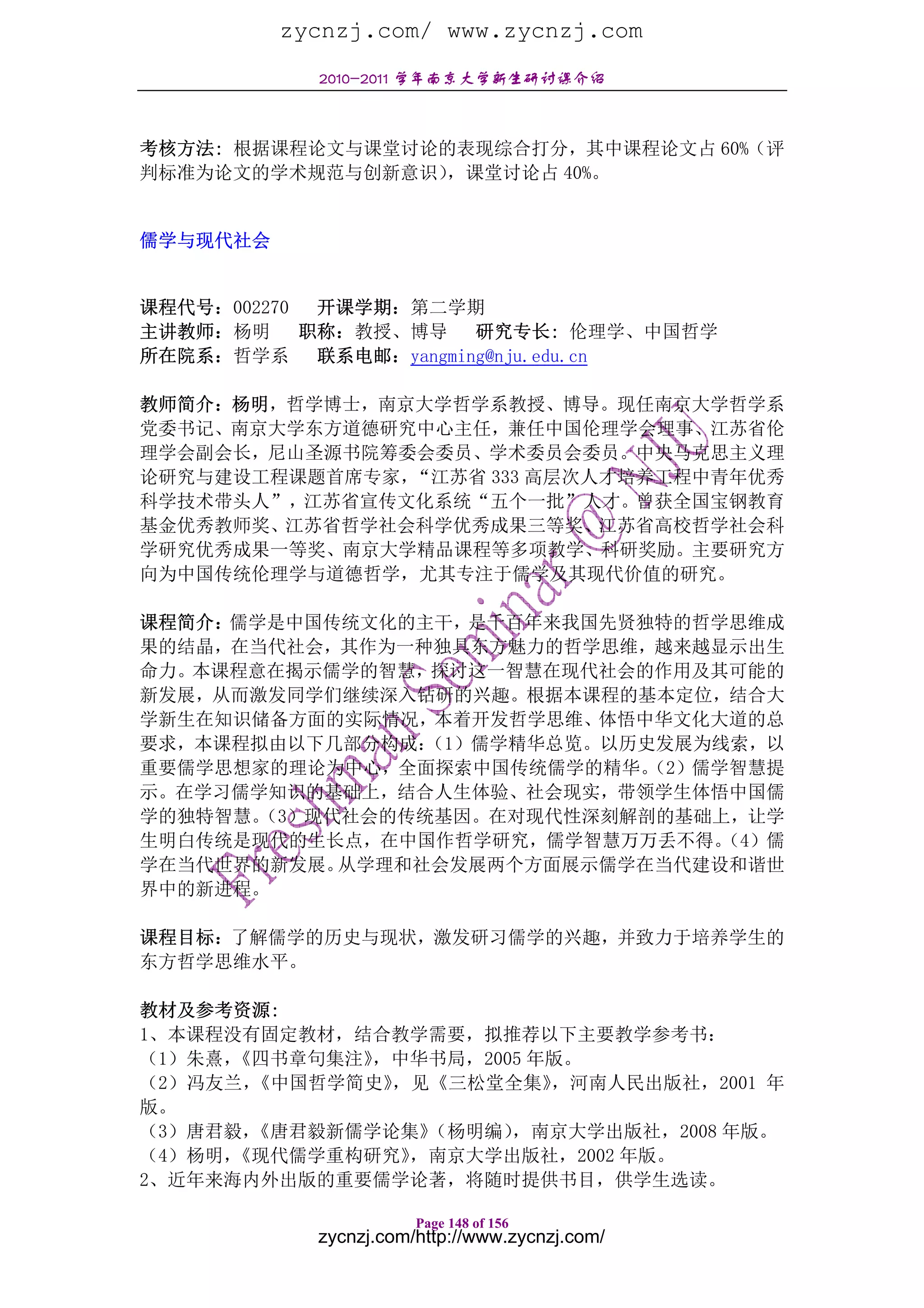 zycnzj.com/ www.zycnzj.com
            2010-2011 学年南京大学新生研讨课介绍



考核方法: 根据课程论文与课堂讨论的表现综合打分，其中课程论文占 60%（评
判标准为论文的学术规范与创新意识），课堂讨论占 40%。


儒学与现代社会


课程代号：002270  开课学期：第二学期
主讲教师：杨明     职称：教授、博导     研究专长: 伦理学、中国哲学
所在院系：哲学系     联系电邮：yangming@nju.edu.cn

教师简介：杨明，哲学博士，南京大学哲学系教授、博导。现任南京大学哲学系
党委书记、南京大学东方道德研究中心主任，兼任中国伦理学会理事、江苏省伦
理学会副会长，尼山圣源书院筹委会委员、学术委员会委员。中央马克思主义理
论研究与建设工程课题首席专家，“江苏省 333 高层次人才培养工程中青年优秀
科学技术带头人”，江苏省宣传文化系统“五个一批”人才。曾获全国宝钢教育
基金优秀教师奖、江苏省哲学社会科学优秀成果三等奖、江苏省高校哲学社会科
学研究优秀成果一等奖、南京大学精品课程等多项教学、科研奖励。主要研究方
向为中国传统伦理学与道德哲学，尤其专注于儒学及其现代价值的研究。

课程简介：儒学是中国传统文化的主干，是千百年来我国先贤独特的哲学思维成
果的结晶，在当代社会，其作为一种独具东方魅力的哲学思维，越来越显示出生
命力。本课程意在揭示儒学的智慧，探讨这一智慧在现代社会的作用及其可能的
新发展，从而激发同学们继续深入钻研的兴趣。根据本课程的基本定位，结合大
学新生在知识储备方面的实际情况，本着开发哲学思维、体悟中华文化大道的总
要求，本课程拟由以下几部分构成： （1）儒学精华总览。以历史发展为线索，以
重要儒学思想家的理论为中心，全面探索中国传统儒学的精华。  （2）儒学智慧提
示。在学习儒学知识的基础上，结合人生体验、社会现实，带领学生体悟中国儒
学的独特智慧。（3）现代社会的传统基因。在对现代性深刻解剖的基础上，让学
生明白传统是现代的生长点，在中国作哲学研究，儒学智慧万万丢不得。   （4）儒
学在当代世界的新发展。 从学理和社会发展两个方面展示儒学在当代建设和谐世
界中的新进程。

课程目标：了解儒学的历史与现状，激发研习儒学的兴趣，并致力于培养学生的
东方哲学思维水平。

教材及参考资源:
1、本课程没有固定教材，结合教学需要，拟推荐以下主要教学参考书：
（1）朱熹，《四书章句集注》，中华书局，2005 年版。
（2）冯友兰，《中国哲学简史》，见《三松堂全集》  ，河南人民出版社，2001 年
版。
（3）唐君毅，《唐君毅新儒学论集》（杨明编） ，南京大学出版社，2008 年版。
（4）杨明，《现代儒学重构研究》，南京大学出版社，2002 年版。
2、近年来海内外出版的重要儒学论著，将随时提供书目，供学生选读。

                       Page 148 of 156
            zycnzj.com/http://www.zycnzj.com/
 