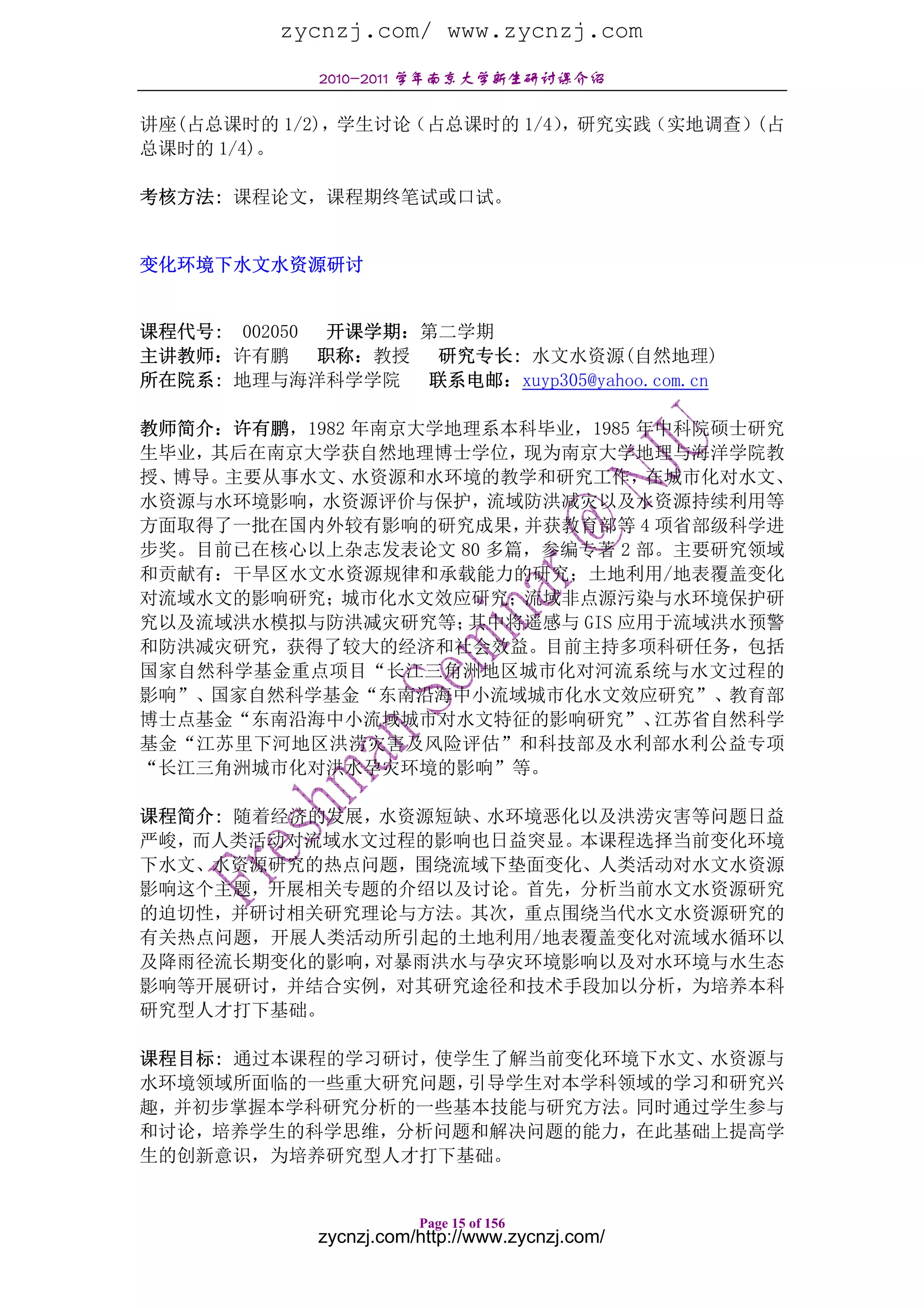 zycnzj.com/ www.zycnzj.com
            2010-2011 学年南京大学新生研讨课介绍

讲座(占总课时的 1/2)，学生讨论（占总课时的 1/4），研究实践（实地调查）(占
总课时的 1/4)。

考核方法: 课程论文，课程期终笔试或口试。


变化环境下水文水资源研讨


课程代号: 002050 开课学期：第二学期
主讲教师：许有鹏     职称：教授 研究专长: 水文水资源(自然地理)
所在院系: 地理与海洋科学学院 联系电邮：xuyp305@yahoo.com.cn

教师简介：许有鹏，1982 年南京大学地理系本科毕业，1985 年中科院硕士研究
生毕业，其后在南京大学获自然地理博士学位，现为南京大学地理与海洋学院教
授、博导。主要从事水文、  水资源和水环境的教学和研究工作，   在城市化对水文、
水资源与水环境影响，水资源评价与保护，流域防洪减灾以及水资源持续利用等
方面取得了一批在国内外较有影响的研究成果，  并获教育部等 4 项省部级科学进
步奖。目前已在核心以上杂志发表论文 80 多篇，参编专著 2 部。主要研究领域
和贡献有：干旱区水文水资源规律和承载能力的研究；土地利用/地表覆盖变化
对流域水文的影响研究；城市化水文效应研究；流域非点源污染与水环境保护研
究以及流域洪水模拟与防洪减灾研究等；  其中将遥感与 GIS 应用于流域洪水预警
和防洪减灾研究，获得了较大的经济和社会效益。目前主持多项科研任务，包括
国家自然科学基金重点项目“长江三角洲地区城市化对河流系统与水文过程的
影响”、国家自然科学基金“东南沿海中小流域城市化水文效应研究”、教育部
博士点基金“东南沿海中小流域城市对水文特征的影响研究”、     江苏省自然科学
基金“江苏里下河地区洪涝灾害及风险评估”和科技部及水利部水利公益专项
“长江三角洲城市化对洪水孕灾环境的影响”等。

课程简介: 随着经济的发展，水资源短缺、水环境恶化以及洪涝灾害等问题日益
严峻，而人类活动对流域水文过程的影响也日益突显。本课程选择当前变化环境
下水文、水资源研究的热点问题，围绕流域下垫面变化、人类活动对水文水资源
影响这个主题，开展相关专题的介绍以及讨论。首先，分析当前水文水资源研究
的迫切性，并研讨相关研究理论与方法。其次，重点围绕当代水文水资源研究的
有关热点问题，开展人类活动所引起的土地利用/地表覆盖变化对流域水循环以
及降雨径流长期变化的影响， 对暴雨洪水与孕灾环境影响以及对水环境与水生态
影响等开展研讨，并结合实例，对其研究途径和技术手段加以分析，为培养本科
研究型人才打下基础。

课程目标: 通过本课程的学习研讨，使学生了解当前变化环境下水文、水资源与
水环境领域所面临的一些重大研究问题， 引导学生对本学科领域的学习和研究兴
趣，并初步掌握本学科研究分析的一些基本技能与研究方法。同时通过学生参与
和讨论，培养学生的科学思维，分析问题和解决问题的能力，在此基础上提高学
生的创新意识，为培养研究型人才打下基础。


                       Page 15 of 156
            zycnzj.com/http://www.zycnzj.com/
 
