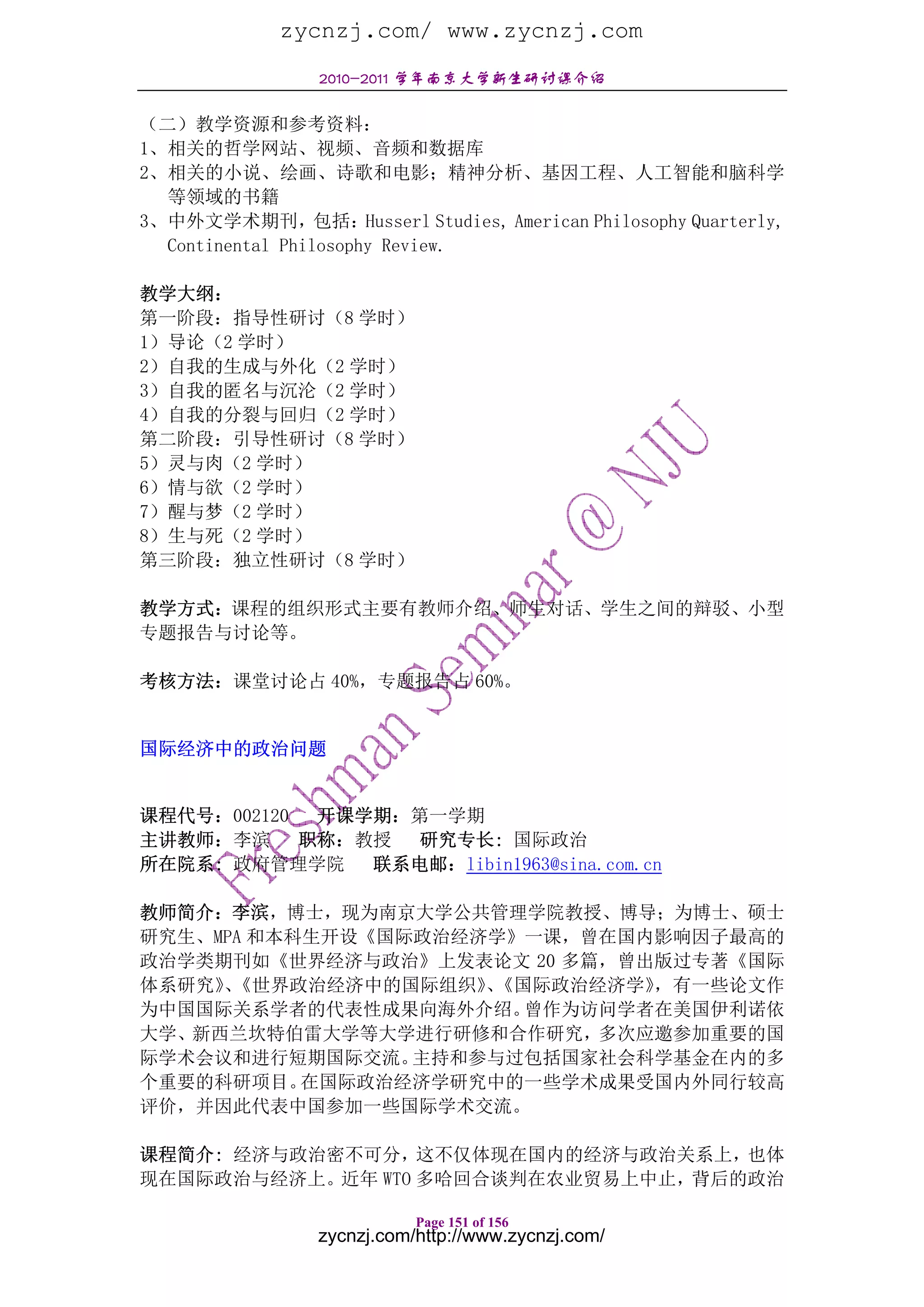 zycnzj.com/ www.zycnzj.com
                2010-2011 学年南京大学新生研讨课介绍

（二）教学资源和参考资料：
1、相关的哲学网站、视频、音频和数据库
2、相关的小说、绘画、诗歌和电影；精神分析、基因工程、人工智能和脑科学
  等领域的书籍
3、中外文学术期刊，包括：Husserl Studies, American Philosophy Quarterly,
  Continental Philosophy Review.

教学大纲：
第一阶段：指导性研讨（8 学时）
1）导论（2 学时）
2）自我的生成与外化（2 学时）
3）自我的匿名与沉沦（2 学时）
4）自我的分裂与回归（2 学时）
第二阶段：引导性研讨（8 学时）
5）灵与肉（2 学时）
6）情与欲（2 学时）
7）醒与梦（2 学时）
8）生与死（2 学时）
第三阶段：独立性研讨（8 学时）

教学方式：课程的组织形式主要有教师介绍、师生对话、学生之间的辩驳、小型
专题报告与讨论等。

考核方法：课堂讨论占 40%，专题报告占 60%。


国际经济中的政治问题


课程代号：002120  开课学期：第一学期
主讲教师：李滨     职称：教授 研究专长: 国际政治
所在院系: 政府管理学院 联系电邮：libin1963@sina.com.cn

教师简介：李滨，博士，现为南京大学公共管理学院教授、博导；为博士、硕士
研究生、MPA 和本科生开设《国际政治经济学》一课，曾在国内影响因子最高的
政治学类期刊如《世界经济与政治》上发表论文 20 多篇，曾出版过专著《国际
体系研究》《世界政治经济中的国际组织》《国际政治经济学》
     、               、        ，有一些论文作
为中国国际关系学者的代表性成果向海外介绍。  曾作为访问学者在美国伊利诺依
大学、新西兰坎特伯雷大学等大学进行研修和合作研究，多次应邀参加重要的国
际学术会议和进行短期国际交流。  主持和参与过包括国家社会科学基金在内的多
个重要的科研项目。  在国际政治经济学研究中的一些学术成果受国内外同行较高
评价，并因此代表中国参加一些国际学术交流。

课程简介: 经济与政治密不可分，这不仅体现在国内的经济与政治关系上，也体
现在国际政治与经济上。近年 WTO 多哈回合谈判在农业贸易上中止，背后的政治

                           Page 151 of 156
                zycnzj.com/http://www.zycnzj.com/
 