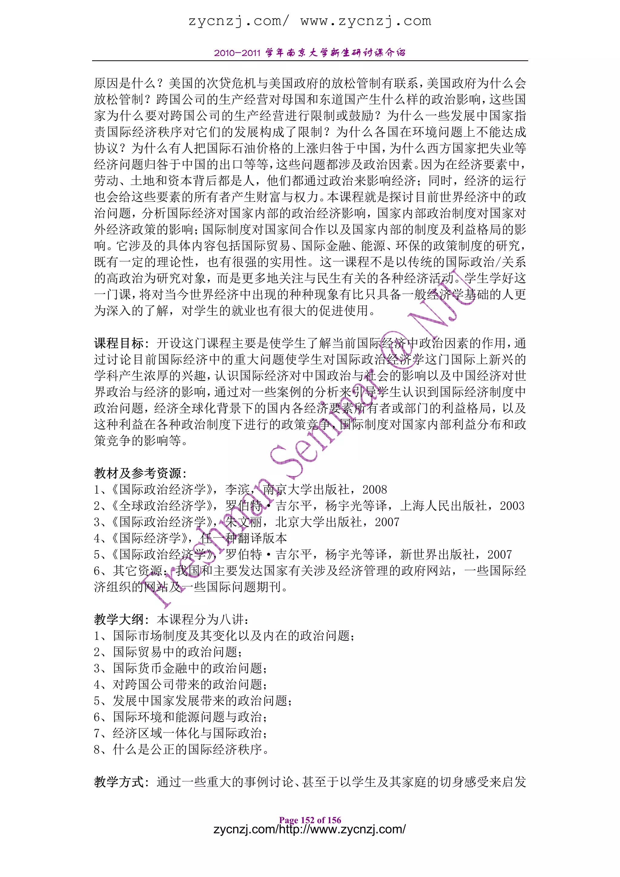 zycnzj.com/ www.zycnzj.com
          2010-2011 学年南京大学新生研讨课介绍

原因是什么？美国的次贷危机与美国政府的放松管制有联系， 美国政府为什么会
放松管制？跨国公司的生产经营对母国和东道国产生什么样的政治影响， 这些国
家为什么要对跨国公司的生产经营进行限制或鼓励？为什么一些发展中国家指
责国际经济秩序对它们的发展构成了限制？为什么各国在环境问题上不能达成
协议？为什么有人把国际石油价格的上涨归咎于中国，为什么西方国家把失业等
经济问题归咎于中国的出口等等，这些问题都涉及政治因素。因为在经济要素中，
劳动、土地和资本背后都是人，他们都通过政治来影响经济；同时，经济的运行
也会给这些要素的所有者产生财富与权力。本课程就是探讨目前世界经济中的政
治问题，分析国际经济对国家内部的政治经济影响，国家内部政治制度对国家对
外经济政策的影响；国际制度对国家间合作以及国家内部的制度及利益格局的影
响。它涉及的具体内容包括国际贸易、国际金融、能源、环保的政策制度的研究，
既有一定的理论性，也有很强的实用性。这一课程不是以传统的国际政治/关系
的高政治为研究对象，而是更多地关注与民生有关的各种经济活动。学生学好这
一门课，将对当今世界经济中出现的种种现象有比只具备一般经济学基础的人更
为深入的了解，对学生的就业也有很大的促进使用。

课程目标: 开设这门课程主要是使学生了解当前国际经济中政治因素的作用，通
过讨论目前国际经济中的重大问题使学生对国际政治经济学这门国际上新兴的
学科产生浓厚的兴趣， 认识国际经济对中国政治与社会的影响以及中国经济对世
界政治与经济的影响， 通过对一些案例的分析来引导学生认识到国际经济制度中
政治问题，经济全球化背景下的国内各经济要素所有者或部门的利益格局，以及
这种利益在各种政治制度下进行的政策竞争， 国际制度对国家内部利益分布和政
策竞争的影响等。

教材及参考资源:
1、《国际政治经济学》，李滨，南京大学出版社，2008
2、《全球政治经济学》，罗伯特·吉尔平，杨宇光等译，上海人民出版社，2003
3、《国际政治经济学》，朱文丽，北京大学出版社，2007
4、《国际经济学》，任一种翻译版本
5、《国际政治经济学》，罗伯特·吉尔平，杨宇光等译，新世界出版社，2007
6、其它资源：我国和主要发达国家有关涉及经济管理的政府网站，一些国际经
济组织的网站及一些国际问题期刊。

教学大纲: 本课程分为八讲：
1、国际市场制度及其变化以及内在的政治问题；
2、国际贸易中的政治问题；
3、国际货币金融中的政治问题；
4、对跨国公司带来的政治问题；
5、发展中国家发展带来的政治问题；
6、国际环境和能源问题与政治；
7、经济区域一体化与国际政治；
8、什么是公正的国际经济秩序。

教学方式: 通过一些重大的事例讨论、甚至于以学生及其家庭的切身感受来启发

                     Page 152 of 156
          zycnzj.com/http://www.zycnzj.com/
 