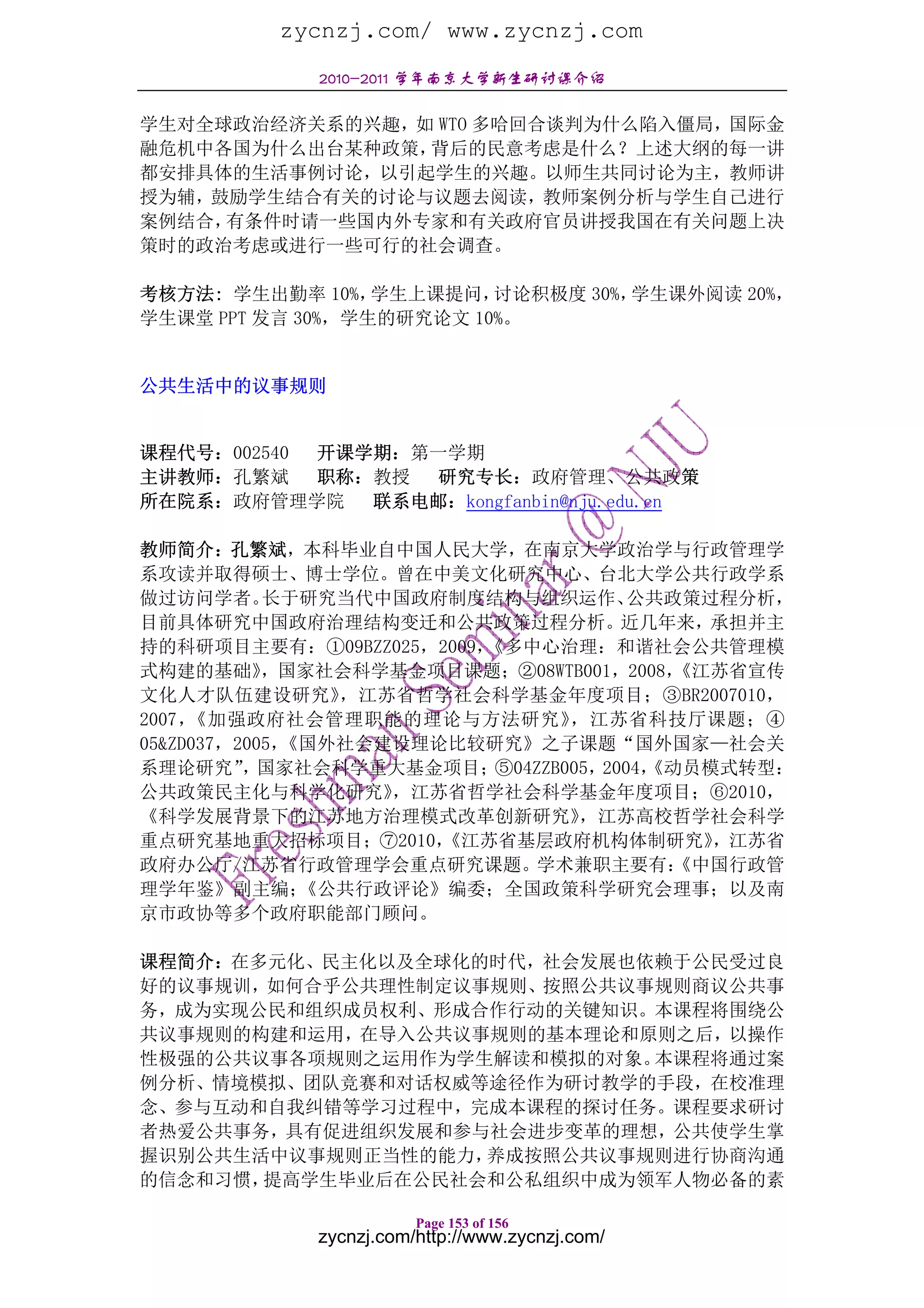 zycnzj.com/ www.zycnzj.com
             2010-2011 学年南京大学新生研讨课介绍

学生对全球政治经济关系的兴趣，如 WTO 多哈回合谈判为什么陷入僵局，国际金
融危机中各国为什么出台某种政策，背后的民意考虑是什么？上述大纲的每一讲
都安排具体的生活事例讨论，以引起学生的兴趣。以师生共同讨论为主，教师讲
授为辅，鼓励学生结合有关的讨论与议题去阅读，教师案例分析与学生自己进行
案例结合，有条件时请一些国内外专家和有关政府官员讲授我国在有关问题上决
策时的政治考虑或进行一些可行的社会调查。

考核方法: 学生出勤率 10%，  学生上课提问， 讨论积极度 30%，学生课外阅读 20%，
学生课堂 PPT 发言 30%，学生的研究论文 10%。


公共生活中的议事规则


课程代号：002540 开课学期：第一学期
主讲教师：孔繁斌 职称：教授 研究专长：政府管理、公共政策
所在院系：政府管理学院    联系电邮：kongfanbin@nju.edu.cn

教师简介：孔繁斌，本科毕业自中国人民大学，在南京大学政治学与行政管理学
系攻读并取得硕士、博士学位。曾在中美文化研究中心、台北大学公共行政学系
做过访问学者。     长于研究当代中国政府制度结构与组织运作、       公共政策过程分析，
目前具体研究中国政府治理结构变迁和公共政策过程分析。近几年来，承担并主
持的科研项目主要有：①09BZZ025，2009，《多中心治理：和谐社会公共管理模
式构建的基础》     ，国家社会科学基金项目课题；②08WTB001，2008， 《江苏省宣传
文化人才队伍建设研究》      ，江苏省哲学社会科学基金年度项目；③BR2007010，
2007，《加强政府社会管理职能的理论与方法研究》        ，江苏省科技厅课题；④
05&ZD037，2005，《国外社会建设理论比较研究》之子课题“国外国家—社会关
系理论研究” 国家社会科学重大基金项目；
          ，               ⑤04ZZB005，2004，
                                        《动员模式转型：
公共政策民主化与科学化研究》      ，江苏省哲学社会科学基金年度项目；⑥2010，
《科学发展背景下的江苏地方治理模式改革创新研究》          ，江苏高校哲学社会科学
重点研究基地重大招标项目；⑦2010，    《江苏省基层政府机构体制研究》      ，江苏省
政府办公厅/江苏省行政管理学会重点研究课题。学术兼职主要有：            《中国行政管
理学年鉴》副主编；      《公共行政评论》编委；全国政策科学研究会理事；以及南
京市政协等多个政府职能部门顾问。

课程简介：在多元化、民主化以及全球化的时代，社会发展也依赖于公民受过良
好的议事规训，如何合乎公共理性制定议事规则、按照公共议事规则商议公共事
务，成为实现公民和组织成员权利、形成合作行动的关键知识。本课程将围绕公
共议事规则的构建和运用，在导入公共议事规则的基本理论和原则之后，以操作
性极强的公共议事各项规则之运用作为学生解读和模拟的对象。本课程将通过案
例分析、情境模拟、团队竞赛和对话权威等途径作为研讨教学的手段，在校准理
念、参与互动和自我纠错等学习过程中，完成本课程的探讨任务。课程要求研讨
者热爱公共事务，具有促进组织发展和参与社会进步变革的理想，公共使学生掌
握识别公共生活中议事规则正当性的能力，养成按照公共议事规则进行协商沟通
的信念和习惯，提高学生毕业后在公民社会和公私组织中成为领军人物必备的素

                        Page 153 of 156
             zycnzj.com/http://www.zycnzj.com/
 