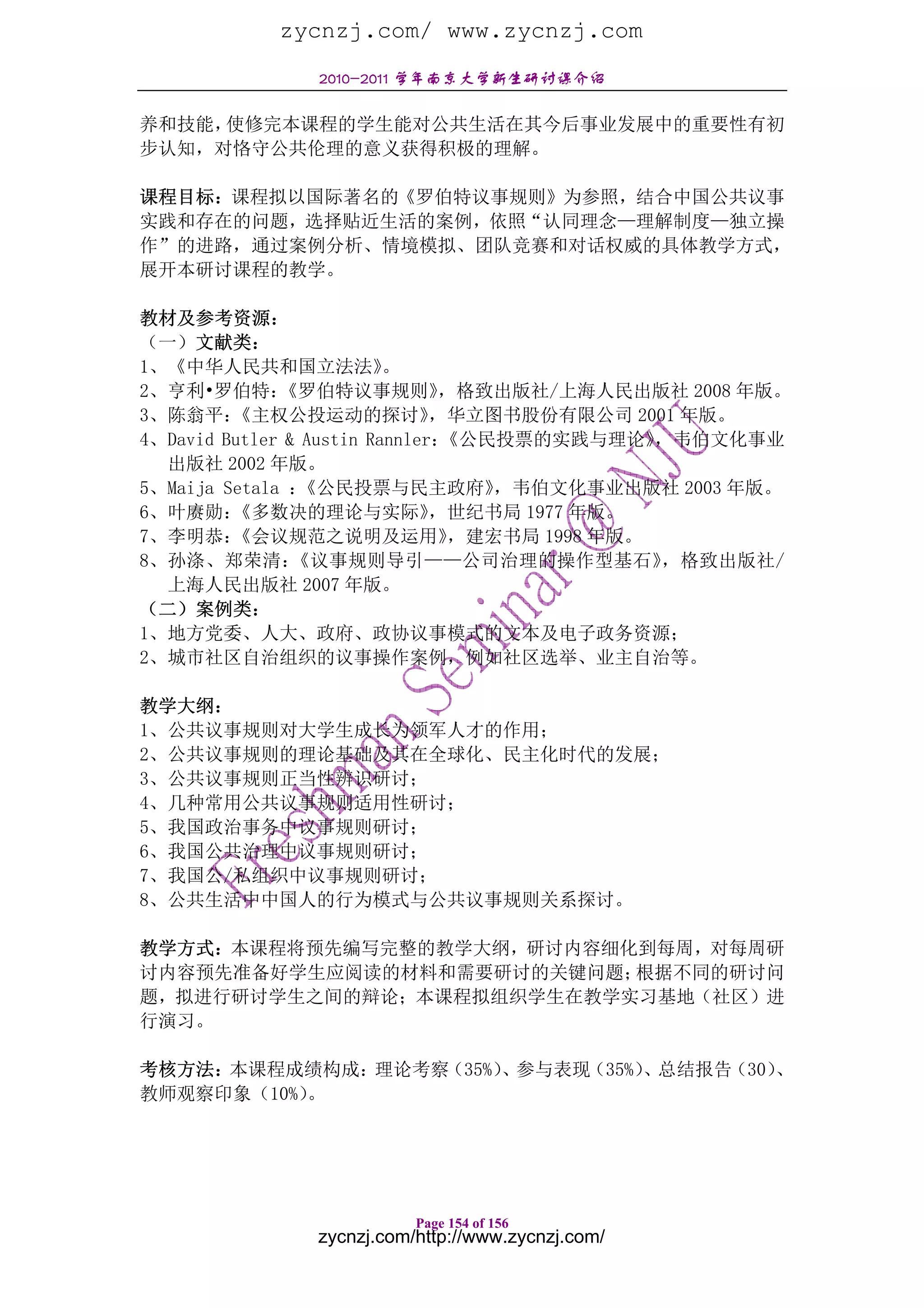 zycnzj.com/ www.zycnzj.com
               2010-2011 学年南京大学新生研讨课介绍

养和技能，使修完本课程的学生能对公共生活在其今后事业发展中的重要性有初
步认知，对恪守公共伦理的意义获得积极的理解。

课程目标：课程拟以国际著名的《罗伯特议事规则》为参照，结合中国公共议事
实践和存在的问题，选择贴近生活的案例，依照“认同理念—理解制度—独立操
作”的进路，通过案例分析、情境模拟、团队竞赛和对话权威的具体教学方式，
展开本研讨课程的教学。

教材及参考资源：
（一）文献类：
1、《中华人民共和国立法法》            。
2、亨利•罗伯特：     《罗伯特议事规则》         ，格致出版社/上海人民出版社 2008 年版。
3、陈翁平：   《主权公投运动的探讨》           ，华立图书股份有限公司 2001 年版。
4、David Butler & Austin Rannler：《公民投票的实践与理论》    ，韦伯文化事业
  出版社 2002 年版。
5、Maija Setala ：《公民投票与民主政府》         ，韦伯文化事业出版社 2003 年版。
6、叶赓勋：   《多数决的理论与实际》           ，世纪书局 1977 年版。
7、李明恭：   《会议规范之说明及运用》            ，建宏书局 1998 年版。
8、孙涤、郑荣清：       《议事规则导引——公司治理的操作型基石》            ，格致出版社/
  上海人民出版社 2007 年版。
（二）案例类：
1、地方党委、人大、政府、政协议事模式的文本及电子政务资源；
2、城市社区自治组织的议事操作案例，例如社区选举、业主自治等。

教学大纲：
1、公共议事规则对大学生成长为领军人才的作用；
2、公共议事规则的理论基础及其在全球化、民主化时代的发展；
3、公共议事规则正当性辨识研讨；
4、几种常用公共议事规则适用性研讨；
5、我国政治事务中议事规则研讨；
6、我国公共治理中议事规则研讨；
7、我国公/私组织中议事规则研讨；
8、公共生活中中国人的行为模式与公共议事规则关系探讨。

教学方式：本课程将预先编写完整的教学大纲，研讨内容细化到每周，对每周研
讨内容预先准备好学生应阅读的材料和需要研讨的关键问题；根据不同的研讨问
题，拟进行研讨学生之间的辩论；本课程拟组织学生在教学实习基地（社区）进
行演习。

考核方法：本课程成绩构成：理论考察（35%）、参与表现（35%）、总结报告（30）、
教师观察印象（10%）。




                          Page 154 of 156
               zycnzj.com/http://www.zycnzj.com/
 