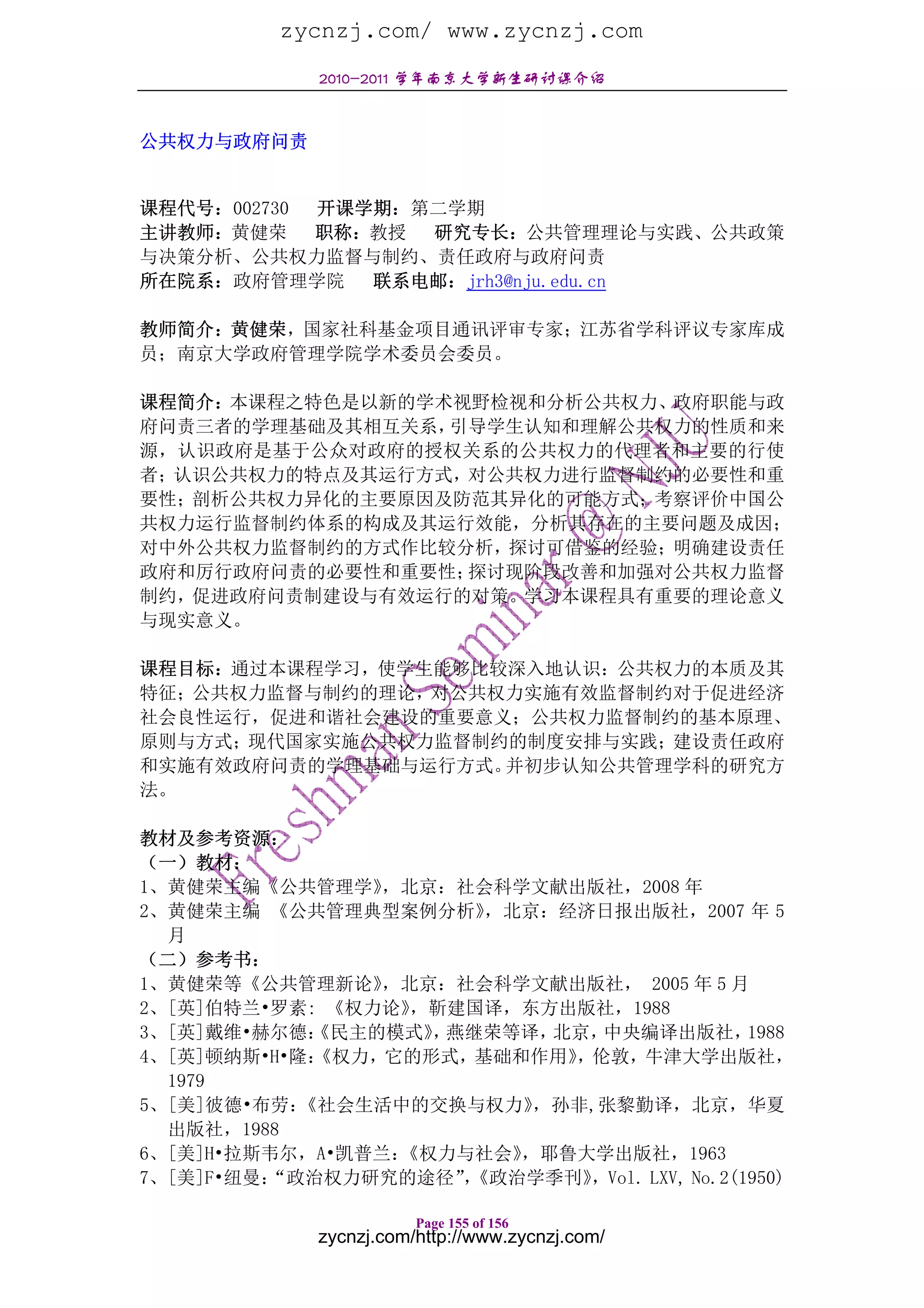 zycnzj.com/ www.zycnzj.com
             2010-2011 学年南京大学新生研讨课介绍


公共权力与政府问责


课程代号：002730 开课学期：第二学期
主讲教师：黄健荣    职称：教授 研究专长：公共管理理论与实践、公共政策
与决策分析、公共权力监督与制约、责任政府与政府问责
所在院系：政府管理学院    联系电邮：jrh3@nju.edu.cn

教师简介：黄健荣，国家社科基金项目通讯评审专家；江苏省学科评议专家库成
员；南京大学政府管理学院学术委员会委员。

课程简介：本课程之特色是以新的学术视野检视和分析公共权力、政府职能与政
府问责三者的学理基础及其相互关系，引导学生认知和理解公共权力的性质和来
源，认识政府是基于公众对政府的授权关系的公共权力的代理者和主要的行使
者；认识公共权力的特点及其运行方式，对公共权力进行监督制约的必要性和重
要性；剖析公共权力异化的主要原因及防范其异化的可能方式；考察评价中国公
共权力运行监督制约体系的构成及其运行效能，分析其存在的主要问题及成因；
对中外公共权力监督制约的方式作比较分析，探讨可借鉴的经验；明确建设责任
政府和厉行政府问责的必要性和重要性；探讨现阶段改善和加强对公共权力监督
制约，促进政府问责制建设与有效运行的对策。学习本课程具有重要的理论意义
与现实意义。

课程目标：通过本课程学习，使学生能够比较深入地认识：公共权力的本质及其
特征；公共权力监督与制约的理论，对公共权力实施有效监督制约对于促进经济
社会良性运行，促进和谐社会建设的重要意义；公共权力监督制约的基本原理、
原则与方式；现代国家实施公共权力监督制约的制度安排与实践；建设责任政府
和实施有效政府问责的学理基础与运行方式。并初步认知公共管理学科的研究方
法。

教材及参考资源：
（一）教材：
1、黄健荣主编《公共管理学》   ，北京：社会科学文献出版社，2008 年
2、黄健荣主编 《公共管理典型案例分析》    ，北京：经济日报出版社，2007 年 5
  月
（二）参考书：
1、黄健荣等《公共管理新论》   ，北京：社会科学文献出版社， 2005 年 5 月
2、[英]伯特兰•罗素: 《权力论》 ，靳建国译，东方出版社，1988
3、[英]戴维•赫尔德： 《民主的模式》 燕继荣等译，
                    ，       北京，中央编译出版社，        1988
4、[英]顿纳斯•H•隆：《权力，它的形式，基础和作用》 ，伦敦，牛津大学出版社，
  1979
5、[美]彼德•布劳： 《社会生活中的交换与权力》  ，孙非,张黎勤译，北京，华夏
  出版社，1988
6、[美]H•拉斯韦尔，A•凯普兰：《权力与社会》 ，耶鲁大学出版社，1963
7、[美]F•纽曼：
         “政治权力研究的途径”《政治学季刊》
                      ，       ，Vol. LXV, No.2(1950)

                        Page 155 of 156
             zycnzj.com/http://www.zycnzj.com/
 