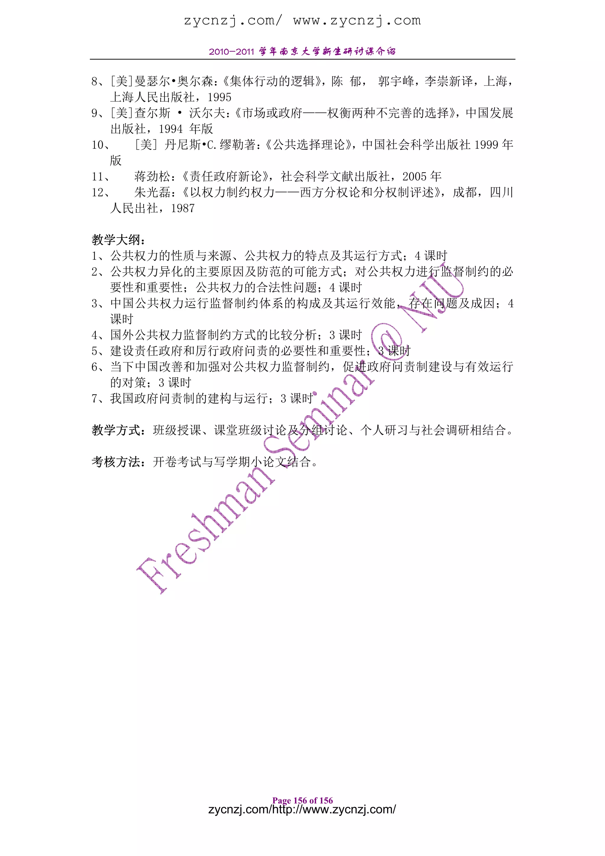 zycnzj.com/ www.zycnzj.com
            2010-2011 学年南京大学新生研讨课介绍

8、[美]曼瑟尔•奥尔森：  《集体行动的逻辑》，陈 郁， 郭宇峰，李崇新译，上海，
   上海人民出版社，1995
9、[美]查尔斯 • 沃尔夫： 《市场或政府——权衡两种不完善的选择》   ，中国发展
   出版社，1994 年版
10、  [美] 丹尼斯•C.缪勒著：《公共选择理论》，中国社会科学出版社 1999 年
   版
11、  蒋劲松： 《责任政府新论》  ，社会科学文献出版社，2005 年
12、  朱光磊： 《以权力制约权力——西方分权论和分权制评述》     ，成都，四川
  人民出社，1987

教学大纲：
1、公共权力的性质与来源、公共权力的特点及其运行方式；4 课时
2、公共权力异化的主要原因及防范的可能方式；对公共权力进行监督制约的必
  要性和重要性；公共权力的合法性问题；4 课时
3、中国公共权力运行监督制约体系的构成及其运行效能，存在问题及成因；4
  课时
4、国外公共权力监督制约方式的比较分析；3 课时
5、建设责任政府和厉行政府问责的必要性和重要性；3 课时
6、当下中国改善和加强对公共权力监督制约，促进政府问责制建设与有效运行
  的对策；3 课时
7、我国政府问责制的建构与运行；3 课时

教学方式：班级授课、课堂班级讨论及分组讨论、个人研习与社会调研相结合。

考核方法：开卷考试与写学期小论文结合。




                       Page 156 of 156
            zycnzj.com/http://www.zycnzj.com/
 