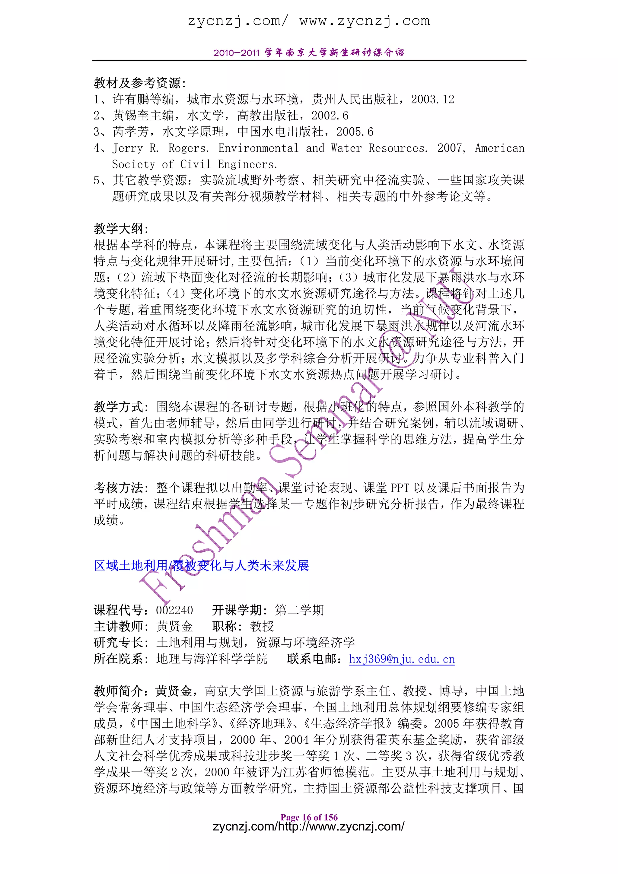zycnzj.com/ www.zycnzj.com
                  2010-2011 学年南京大学新生研讨课介绍

教材及参考资源:
1、许有鹏等编，城市水资源与水环境，贵州人民出版社，2003.12
2、黄锡奎主编，水文学，高教出版社，2002.6
3、芮孝芳，水文学原理，中国水电出版社，2005.6
4、Jerry R. Rogers. Environmental and Water Resources. 2007, American
  Society of Civil Engineers.
5、其它教学资源：实验流域野外考察、相关研究中径流实验、一些国家攻关课
  题研究成果以及有关部分视频教学材料、相关专题的中外参考论文等。

教学大纲:
根据本学科的特点，本课程将主要围绕流域变化与人类活动影响下水文、水资源
特点与变化规律开展研讨,主要包括：（1）当前变化环境下的水资源与水环境问
题；
 （2）流域下垫面变化对径流的长期影响； （3）城市化发展下暴雨洪水与水环
境变化特征；（4）变化环境下的水文水资源研究途径与方法。课程将针对上述几
个专题,着重围绕变化环境下水文水资源研究的迫切性，当前气候变化背景下，
人类活动对水循环以及降雨径流影响， 城市化发展下暴雨洪水规律以及河流水环
境变化特征开展讨论；然后将针对变化环境下的水文水资源研究途径与方法，开
展径流实验分析；水文模拟以及多学科综合分析开展研讨。力争从专业科普入门
着手，然后围绕当前变化环境下水文水资源热点问题开展学习研讨。

教学方式: 围绕本课程的各研讨专题，根据小班化的特点，参照国外本科教学的
模式，首先由老师辅导， 然后由同学进行研讨，并结合研究案例，辅以流域调研、
实验考察和室内模拟分析等多种手段，让学生掌握科学的思维方法，提高学生分
析问题与解决问题的科研技能。

考核方法: 整个课程拟以出勤率、课堂讨论表现、课堂 PPT 以及课后书面报告为
平时成绩，课程结束根据学生选择某一专题作初步研究分析报告，作为最终课程
成绩。


区域土地利用/覆被变化与人类未来发展


课程代号：002240 开课学期: 第二学期
主讲教师: 黄贤金 职称: 教授
研究专长: 土地利用与规划，资源与环境经济学
所在院系: 地理与海洋科学学院 联系电邮：hxj369@nju.edu.cn

教师简介：黄贤金，南京大学国土资源与旅游学系主任、教授、博导，中国土地
学会常务理事、中国生态经济学会理事，全国土地利用总体规划纲要修编专家组
成员，
  《中国土地科学》《经济地理》《生态经济学报》编委。2005 年获得教育
             、       、
部新世纪人才支持项目，2000 年、2004 年分别获得霍英东基金奖励，获省部级
人文社会科学优秀成果或科技进步奖一等奖 1 次、二等奖 3 次，获得省级优秀教
学成果一等奖 2 次，2000 年被评为江苏省师德模范。主要从事土地利用与规划、
资源环境经济与政策等方面教学研究，主持国土资源部公益性科技支撑项目、国

                             Page 16 of 156
                  zycnzj.com/http://www.zycnzj.com/
 