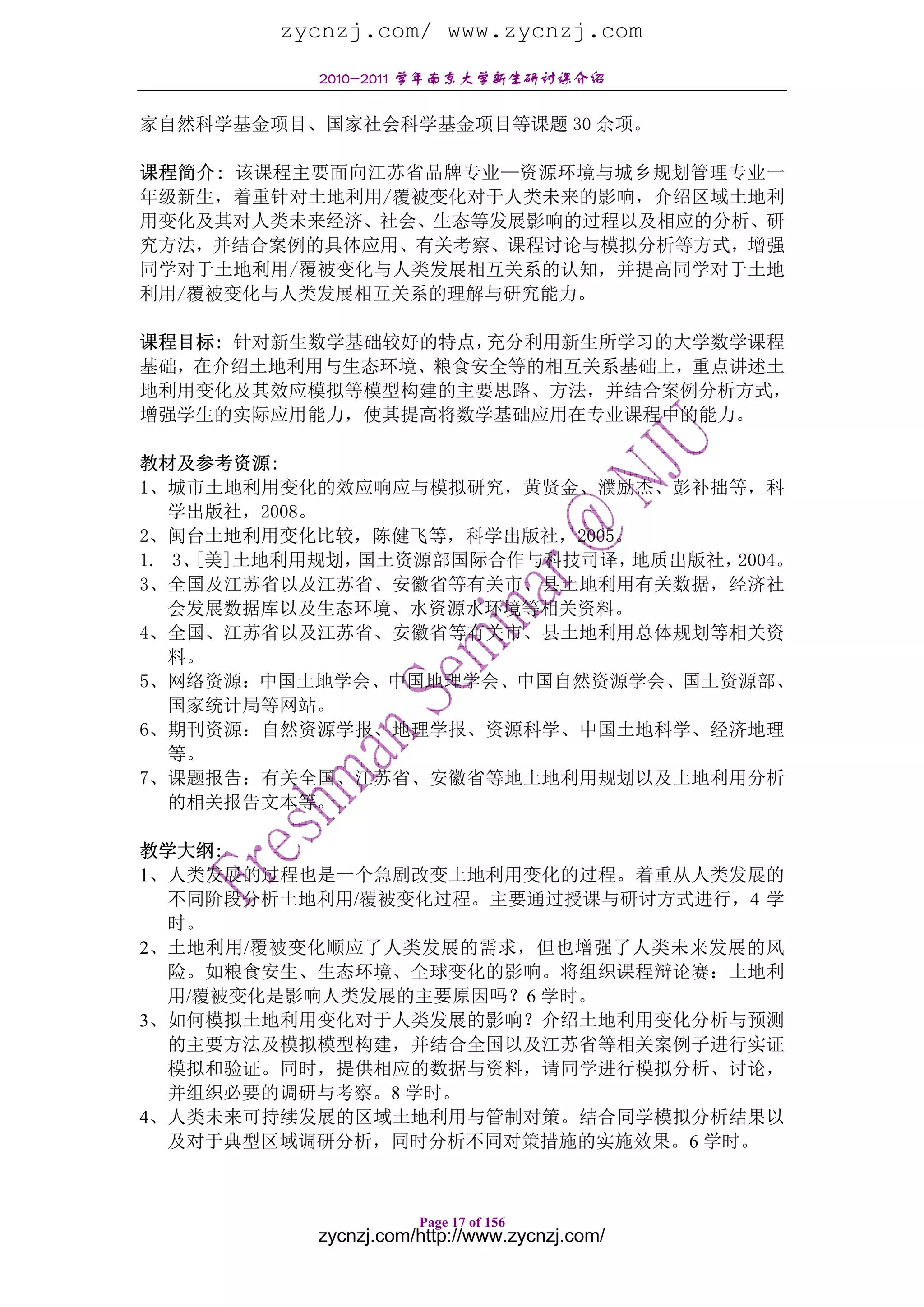 zycnzj.com/ www.zycnzj.com
           2010-2011 学年南京大学新生研讨课介绍

家自然科学基金项目、国家社会科学基金项目等课题 30 余项。

课程简介: 该课程主要面向江苏省品牌专业—资源环境与城乡规划管理专业一
年级新生，着重针对土地利用/覆被变化对于人类未来的影响，介绍区域土地利
用变化及其对人类未来经济、社会、生态等发展影响的过程以及相应的分析、研
究方法，并结合案例的具体应用、有关考察、课程讨论与模拟分析等方式，增强
同学对于土地利用/覆被变化与人类发展相互关系的认知，并提高同学对于土地
利用/覆被变化与人类发展相互关系的理解与研究能力。

课程目标: 针对新生数学基础较好的特点，充分利用新生所学习的大学数学课程
基础，在介绍土地利用与生态环境、粮食安全等的相互关系基础上，重点讲述土
地利用变化及其效应模拟等模型构建的主要思路、方法，并结合案例分析方式，
增强学生的实际应用能力，使其提高将数学基础应用在专业课程中的能力。

教材及参考资源:
1、城市土地利用变化的效应响应与模拟研究，黄贤金、濮励杰、彭补拙等，科
   学出版社，2008。
2、闽台土地利用变化比较，陈健飞等，科学出版社，2005。
1. 3、[美]土地利用规划，国土资源部国际合作与科技司译，地质出版社，2004。
3、全国及江苏省以及江苏省、安徽省等有关市、县土地利用有关数据，经济社
   会发展数据库以及生态环境、水资源水环境等相关资料。
4、全国、江苏省以及江苏省、安徽省等有关市、县土地利用总体规划等相关资
   料。
5、网络资源：中国土地学会、中国地理学会、中国自然资源学会、国土资源部、
   国家统计局等网站。
6、期刊资源：自然资源学报、地理学报、资源科学、中国土地科学、经济地理
   等。
7、课题报告：有关全国、江苏省、安徽省等地土地利用规划以及土地利用分析
   的相关报告文本等。

教学大纲:
1、人类发展的过程也是一个急剧改变土地利用变化的过程。着重从人类发展的
  不同阶段分析土地利用/覆被变化过程。主要通过授课与研讨方式进行，4 学
  时。
2、土地利用/覆被变化顺应了人类发展的需求，但也增强了人类未来发展的风
  险。如粮食安生、生态环境、全球变化的影响。将组织课程辩论赛：土地利
  用/覆被变化是影响人类发展的主要原因吗？6 学时。
3、如何模拟土地利用变化对于人类发展的影响？介绍土地利用变化分析与预测
  的主要方法及模拟模型构建，并结合全国以及江苏省等相关案例子进行实证
  模拟和验证。同时，提供相应的数据与资料，请同学进行模拟分析、讨论，
  并组织必要的调研与考察。8 学时。
4、人类未来可持续发展的区域土地利用与管制对策。结合同学模拟分析结果以
  及对于典型区域调研分析，同时分析不同对策措施的实施效果。6 学时。



                      Page 17 of 156
           zycnzj.com/http://www.zycnzj.com/
 