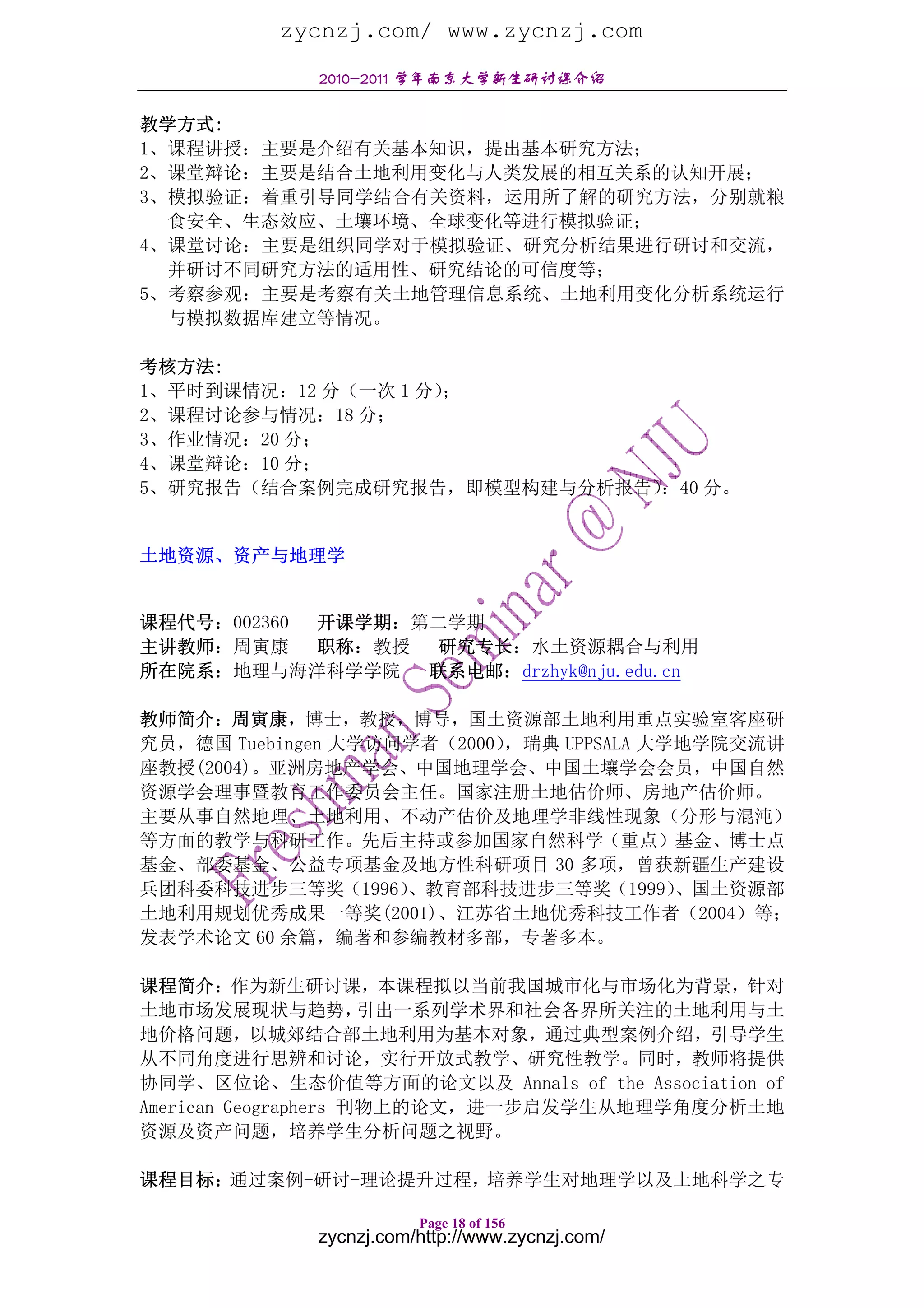 zycnzj.com/ www.zycnzj.com
             2010-2011 学年南京大学新生研讨课介绍

教学方式:
1、课程讲授：主要是介绍有关基本知识，提出基本研究方法；
2、课堂辩论：主要是结合土地利用变化与人类发展的相互关系的认知开展；
3、模拟验证：着重引导同学结合有关资料，运用所了解的研究方法，分别就粮
  食安全、生态效应、土壤环境、全球变化等进行模拟验证；
4、课堂讨论：主要是组织同学对于模拟验证、研究分析结果进行研讨和交流，
  并研讨不同研究方法的适用性、研究结论的可信度等；
5、考察参观：主要是考察有关土地管理信息系统、土地利用变化分析系统运行
  与模拟数据库建立等情况。

考核方法:
1、平时到课情况：12 分（一次 1 分）；
2、课程讨论参与情况：18 分；
3、作业情况：20 分；
4、课堂辩论：10 分；
5、研究报告（结合案例完成研究报告，即模型构建与分析报告）：40 分。


土地资源、资产与地理学


课程代号：002360 开课学期：第二学期
主讲教师：周寅康    职称：教授 研究专长：水土资源耦合与利用
所在院系：地理与海洋科学学院    联系电邮：drzhyk@nju.edu.cn

教师简介：周寅康，博士，教授，博导，国土资源部土地利用重点实验室客座研
究员，德国 Tuebingen 大学访问学者（2000），瑞典 UPPSALA 大学地学院交流讲
座教授(2004)。亚洲房地产学会、中国地理学会、中国土壤学会会员，中国自然
资源学会理事暨教育工作委员会主任。国家注册土地估价师、房地产估价师。
主要从事自然地理、土地利用、不动产估价及地理学非线性现象（分形与混沌）
等方面的教学与科研工作。先后主持或参加国家自然科学（重点）基金、博士点
基金、部委基金、公益专项基金及地方性科研项目 30 多项，曾获新疆生产建设
兵团科委科技进步三等奖（1996）   、教育部科技进步三等奖（1999）     、国土资源部
土地利用规划优秀成果一等奖(2001)、江苏省土地优秀科技工作者（2004）等；
发表学术论文 60 余篇，编著和参编教材多部，专著多本。

课程简介：作为新生研讨课，本课程拟以当前我国城市化与市场化为背景，针对
土地市场发展现状与趋势，          引出一系列学术界和社会各界所关注的土地利用与土
地价格问题，以城郊结合部土地利用为基本对象，通过典型案例介绍，引导学生
从不同角度进行思辨和讨论，实行开放式教学、研究性教学。同时，教师将提供
协同学、区位论、生态价值等方面的论文以及 Annals of the Association of
American Geographers 刊物上的论文，进一步启发学生从地理学角度分析土地
资源及资产问题，培养学生分析问题之视野。

课程目标：通过案例-研讨-理论提升过程，培养学生对地理学以及土地科学之专

                        Page 18 of 156
             zycnzj.com/http://www.zycnzj.com/
 