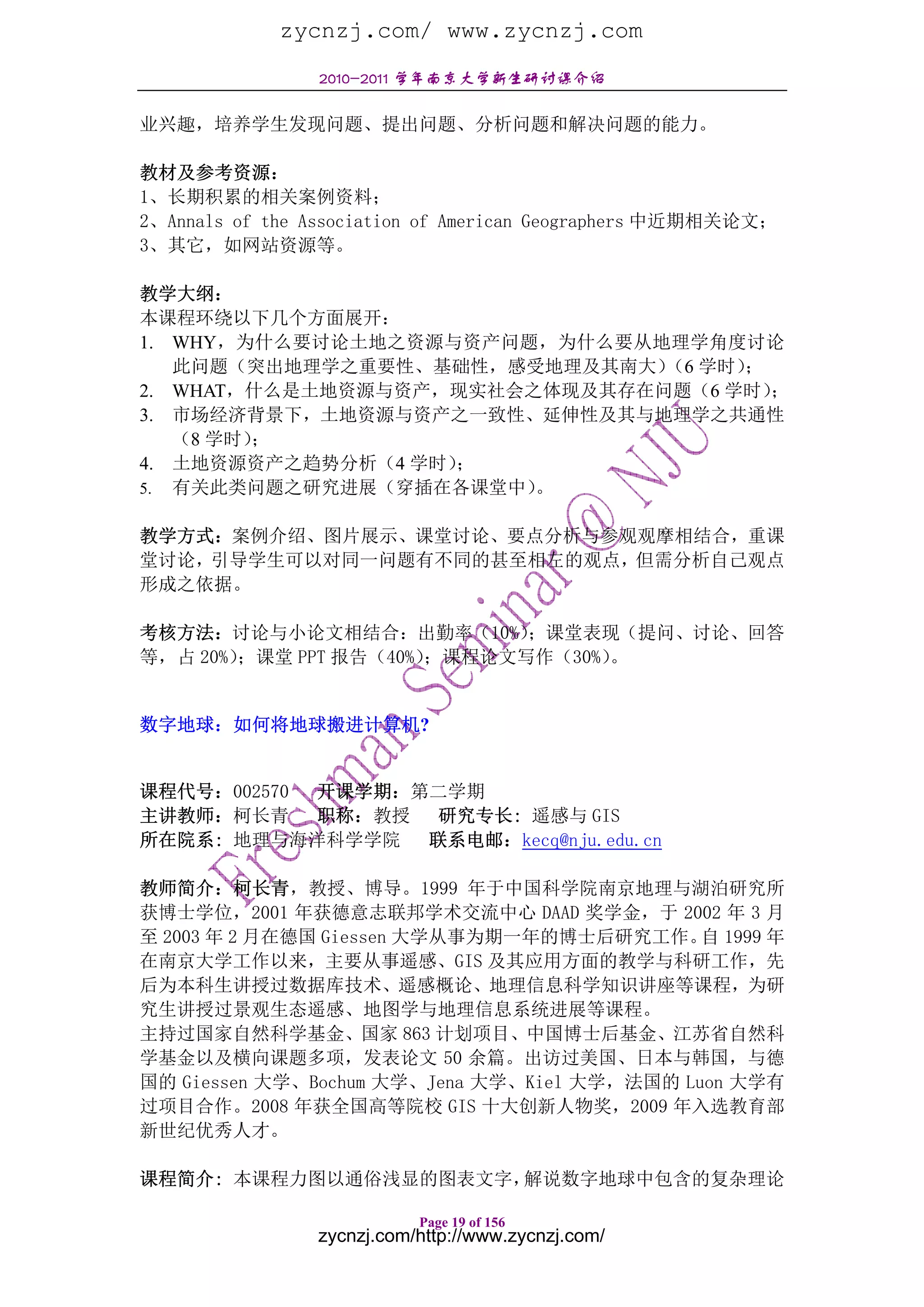 zycnzj.com/ www.zycnzj.com
                2010-2011 学年南京大学新生研讨课介绍

业兴趣，培养学生发现问题、提出问题、分析问题和解决问题的能力。

教材及参考资源：
1、长期积累的相关案例资料；
2、Annals of the Association of American Geographers 中近期相关论文；
3、其它，如网站资源等。

教学大纲：
本课程环绕以下几个方面展开：
1. WHY，为什么要讨论土地之资源与资产问题，为什么要从地理学角度讨论
   此问题（突出地理学之重要性、基础性，感受地理及其南大） 学时）
                               （6   ；
2. WHAT，什么是土地资源与资产，现实社会之体现及其存在问题（6 学时）；
3. 市场经济背景下，土地资源与资产之一致性、延伸性及其与地理学之共通性
   （8 学时）；
4. 土地资源资产之趋势分析（4 学时）；
5. 有关此类问题之研究进展（穿插在各课堂中） 。

教学方式：案例介绍、图片展示、课堂讨论、要点分析与参观观摩相结合，重课
堂讨论，引导学生可以对同一问题有不同的甚至相左的观点，但需分析自己观点
形成之依据。

考核方法：讨论与小论文相结合：出勤率（10%）      ；课堂表现（提问、讨论、回答
等，占 20%）；课堂 PPT 报告（40%）；课程论文写作（30%）。


数字地球：如何将地球搬进计算机?


课程代号：002570 开课学期：第二学期
主讲教师：柯长青    职称：教授 研究专长: 遥感与 GIS
所在院系: 地理与海洋科学学院 联系电邮：kecq@nju.edu.cn

教师简介：柯长青，教授、博导。1999 年于中国科学院南京地理与湖泊研究所
获博士学位，2001 年获德意志联邦学术交流中心 DAAD 奖学金，于 2002 年 3 月
至 2003 年 2 月在德国 Giessen 大学从事为期一年的博士后研究工作。 1999 年
                                              自
在南京大学工作以来，主要从事遥感、GIS 及其应用方面的教学与科研工作，先
后为本科生讲授过数据库技术、遥感概论、地理信息科学知识讲座等课程，为研
究生讲授过景观生态遥感、地图学与地理信息系统进展等课程。
主持过国家自然科学基金、国家 863 计划项目、中国博士后基金、江苏省自然科
学基金以及横向课题多项，发表论文 50 余篇。出访过美国、日本与韩国，与德
国的 Giessen 大学、Bochum 大学、Jena 大学、Kiel 大学，法国的 Luon 大学有
过项目合作。2008 年获全国高等院校 GIS 十大创新人物奖，2009 年入选教育部
新世纪优秀人才。

课程简介: 本课程力图以通俗浅显的图表文字，解说数字地球中包含的复杂理论

                           Page 19 of 156
                zycnzj.com/http://www.zycnzj.com/
 