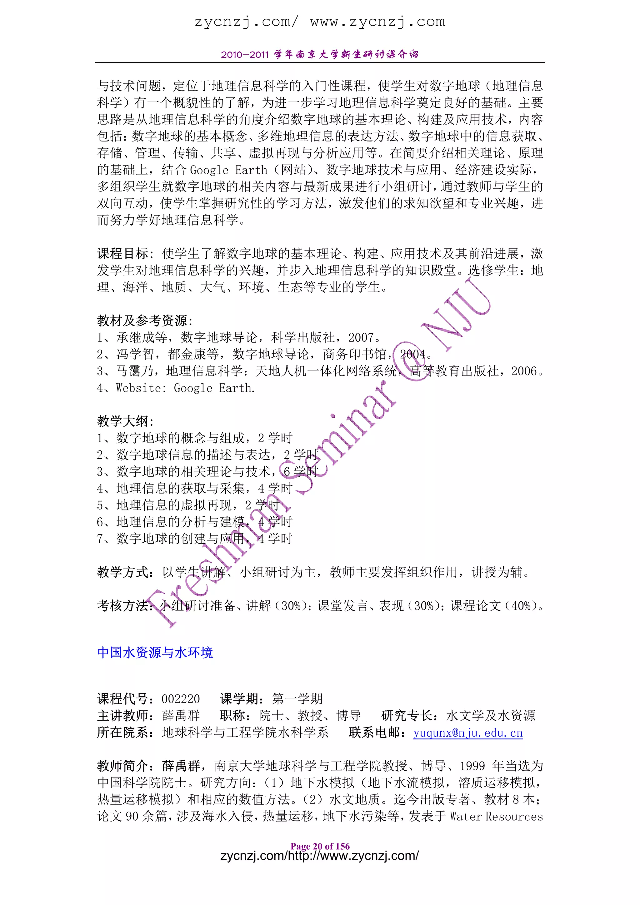 zycnzj.com/ www.zycnzj.com
            2010-2011 学年南京大学新生研讨课介绍

与技术问题，定位于地理信息科学的入门性课程，使学生对数字地球（地理信息
科学）有一个概貌性的了解，为进一步学习地理信息科学奠定良好的基础。主要
思路是从地理信息科学的角度介绍数字地球的基本理论、构建及应用技术，内容
包括：数字地球的基本概念、     多维地理信息的表达方法、 数字地球中的信息获取、
存储、管理、传输、共享、虚拟再现与分析应用等。在简要介绍相关理论、原理
的基础上，结合 Google Earth（网站）、数字地球技术与应用、经济建设实际，
多组织学生就数字地球的相关内容与最新成果进行小组研讨，       通过教师与学生的
双向互动，使学生掌握研究性的学习方法，激发他们的求知欲望和专业兴趣，进
而努力学好地理信息科学。

课程目标: 使学生了解数字地球的基本理论、构建、应用技术及其前沿进展，激
发学生对地理信息科学的兴趣，并步入地理信息科学的知识殿堂。选修学生：地
理、海洋、地质、大气、环境、生态等专业的学生。

教材及参考资源:
1、承继成等，数字地球导论，科学出版社，2007。
2、冯学智，都金康等，数字地球导论，商务印书馆，2004。
3、马霭乃，地理信息科学：天地人机一体化网络系统，高等教育出版社，2006。
4、Website: Google Earth.

教学大纲:
1、数字地球的概念与组成，2 学时
2、数字地球信息的描述与表达，2 学时
3、数字地球的相关理论与技术，6 学时
4、地理信息的获取与采集，4 学时
5、地理信息的虚拟再现，2 学时
6、地理信息的分析与建模，4 学时
7、数字地球的创建与应用，4 学时

教学方式：以学生讲解、小组研讨为主，教师主要发挥组织作用，讲授为辅。

考核方法：小组研讨准备、讲解（30%） 课堂发言、
                   ；     表现（30%） 课程论文
                                ；    （40%）。


中国水资源与水环境


课程代号：002220 课学期：第一学期
主讲教师：薛禹群    职称：院士、教授、博导 研究专长：水文学及水资源
所在院系：地球科学与工程学院水科学系    联系电邮：yuqunx@nju.edu.cn

教师简介：薛禹群，南京大学地球科学与工程学院教授、博导、1999 年当选为
中国科学院院士。研究方向：  （1）地下水模拟（地下水流模拟，溶质运移模拟，
热量运移模拟）和相应的数值方法。   （2）水文地质。迄今出版专著、教材 8 本；
论文 90 余篇，涉及海水入侵，热量运移，地下水污染等，发表于 Water Resources

                       Page 20 of 156
            zycnzj.com/http://www.zycnzj.com/
 