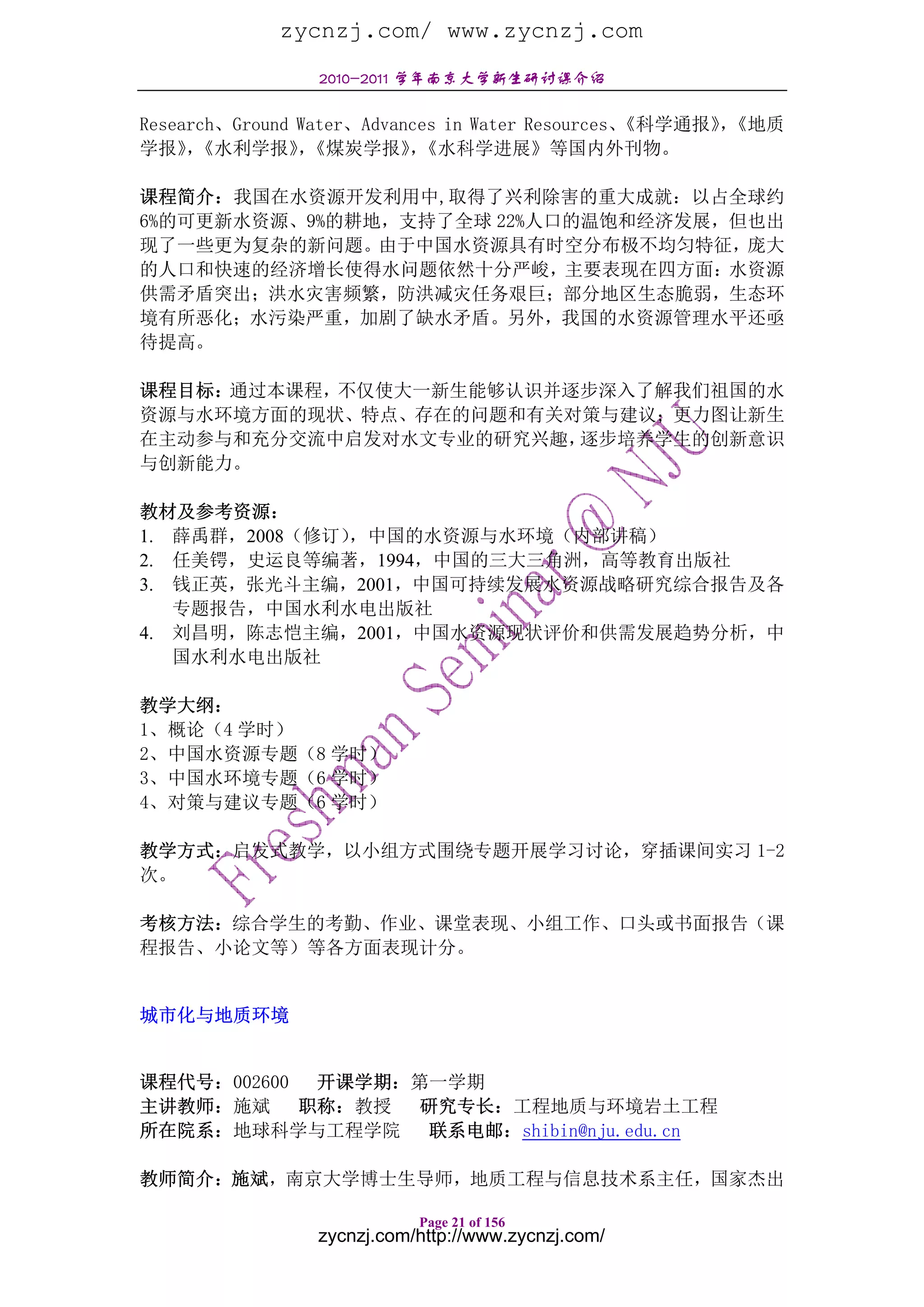 zycnzj.com/ www.zycnzj.com
                2010-2011 学年南京大学新生研讨课介绍

Research、Ground Water、Advances in Water Resources、
                                                 《科学通报》《地质
                                                       ，
学报》《水利学报》《煤炭学报》《水科学进展》等国内外刊物。
     ，          ，          ，

课程简介：我国在水资源开发利用中,取得了兴利除害的重大成就：以占全球约
6%的可更新水资源、9%的耕地，支持了全球 22%人口的温饱和经济发展，但也出
现了一些更为复杂的新问题。由于中国水资源具有时空分布极不均匀特征，庞大
的人口和快速的经济增长使得水问题依然十分严峻，主要表现在四方面：水资源
供需矛盾突出；洪水灾害频繁，防洪减灾任务艰巨；部分地区生态脆弱，生态环
境有所恶化；水污染严重，加剧了缺水矛盾。另外，我国的水资源管理水平还亟
待提高。

课程目标：通过本课程，不仅使大一新生能够认识并逐步深入了解我们祖国的水
资源与水环境方面的现状、特点、存在的问题和有关对策与建议；更力图让新生
在主动参与和充分交流中启发对水文专业的研究兴趣，逐步培养学生的创新意识
与创新能力。

教材及参考资源：
1. 薛禹群，2008（修订），中国的水资源与水环境（内部讲稿）
2. 任美锷，史运良等编著，1994，中国的三大三角洲，高等教育出版社
3. 钱正英，张光斗主编，2001，中国可持续发展水资源战略研究综合报告及各
   专题报告，中国水利水电出版社
4. 刘昌明，陈志恺主编，2001，中国水资源现状评价和供需发展趋势分析，中
   国水利水电出版社

教学大纲：
1、概论（4 学时）
2、中国水资源专题（8 学时）
3、中国水环境专题（6 学时）
4、对策与建议专题（6 学时）

教学方式：启发式教学，以小组方式围绕专题开展学习讨论，穿插课间实习 1-2
次。

考核方法：综合学生的考勤、作业、课堂表现、小组工作、口头或书面报告（课
程报告、小论文等）等各方面表现计分。


城市化与地质环境


课程代号：002600  开课学期：第一学期
主讲教师：施斌     职称：教授 研究专长：工程地质与环境岩土工程
所在院系：地球科学与工程学院     联系电邮：shibin@nju.edu.cn

教师简介：施斌，南京大学博士生导师，地质工程与信息技术系主任，国家杰出

                           Page 21 of 156
                zycnzj.com/http://www.zycnzj.com/
 