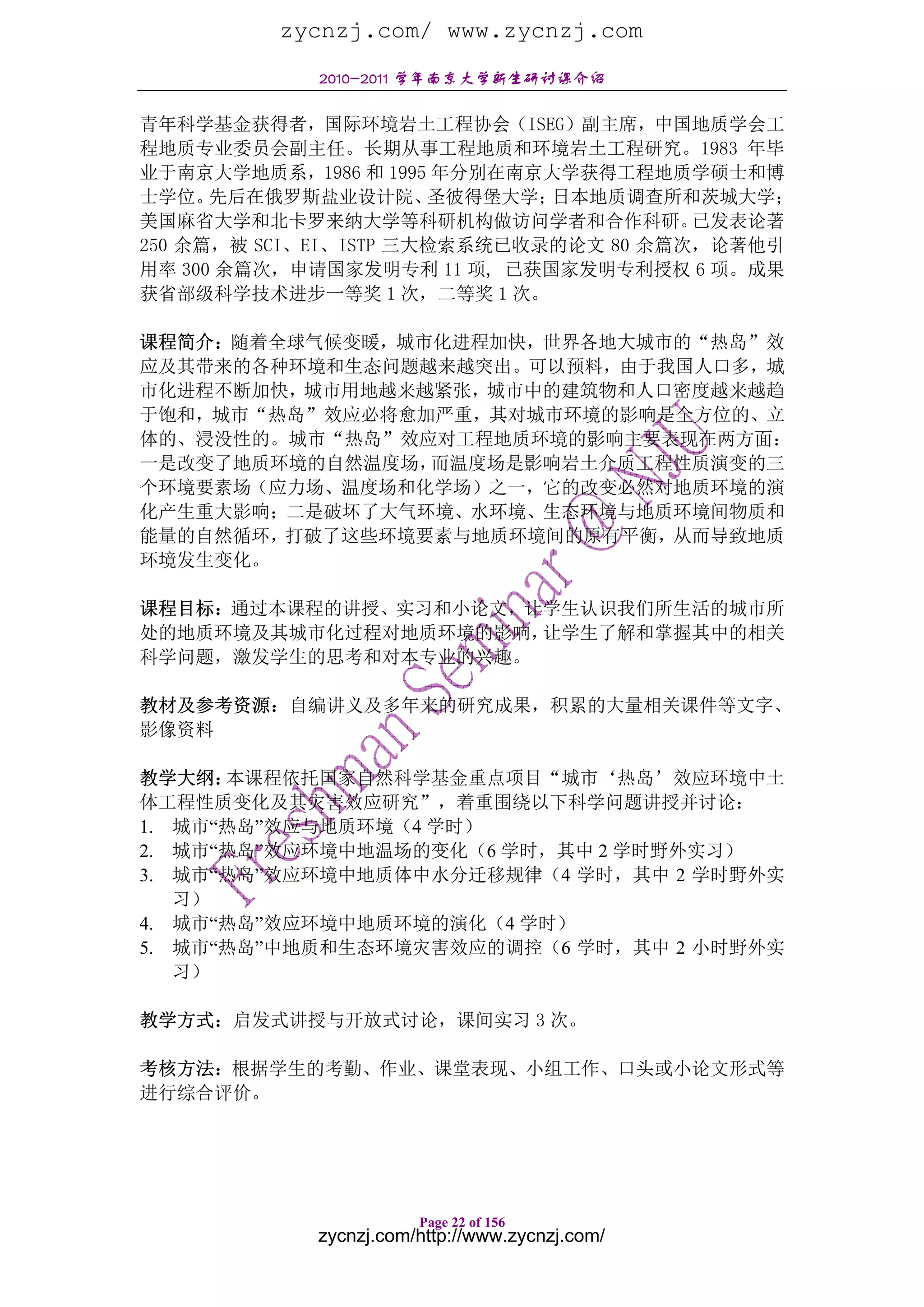zycnzj.com/ www.zycnzj.com
            2010-2011 学年南京大学新生研讨课介绍

青年科学基金获得者，国际环境岩土工程协会（ISEG）副主席，中国地质学会工
程地质专业委员会副主任。长期从事工程地质和环境岩土工程研究。1983 年毕
业于南京大学地质系，1986 和 1995 年分别在南京大学获得工程地质学硕士和博
士学位。  先后在俄罗斯盐业设计院、     圣彼得堡大学；日本地质调查所和茨城大学；
美国麻省大学和北卡罗来纳大学等科研机构做访问学者和合作科研。          已发表论著
250 余篇，被 SCI、EI、ISTP 三大检索系统已收录的论文 80 余篇次，论著他引
用率 300 余篇次，申请国家发明专利 11 项, 已获国家发明专利授权 6 项。成果
获省部级科学技术进步一等奖 1 次，二等奖 1 次。

课程简介：随着全球气候变暖，城市化进程加快，世界各地大城市的“热岛”效
应及其带来的各种环境和生态问题越来越突出。可以预料，由于我国人口多，城
市化进程不断加快，城市用地越来越紧张，城市中的建筑物和人口密度越来越趋
于饱和，城市“热岛”效应必将愈加严重，其对城市环境的影响是全方位的、立
体的、浸没性的。城市“热岛”效应对工程地质环境的影响主要表现在两方面：
一是改变了地质环境的自然温度场，而温度场是影响岩土介质工程性质演变的三
个环境要素场（应力场、温度场和化学场）之一，它的改变必然对地质环境的演
化产生重大影响；二是破坏了大气环境、水环境、生态环境与地质环境间物质和
能量的自然循环，打破了这些环境要素与地质环境间的原有平衡，从而导致地质
环境发生变化。

课程目标：通过本课程的讲授、实习和小论文，让学生认识我们所生活的城市所
处的地质环境及其城市化过程对地质环境的影响，让学生了解和掌握其中的相关
科学问题，激发学生的思考和对本专业的兴趣。

教材及参考资源：自编讲义及多年来的研究成果，积累的大量相关课件等文字、
影像资料

教学大纲： 本课程依托国家自然科学基金重点项目“城市‘热岛’效应环境中土
体工程性质变化及其灾害效应研究”，着重围绕以下科学问题讲授并讨论：
1. 城市“热岛”效应与地质环境（4 学时）
2. 城市“热岛”效应环境中地温场的变化（6 学时，其中 2 学时野外实习）
3. 城市“热岛”效应环境中地质体中水分迁移规律（4 学时，其中 2 学时野外实
   习）
4. 城市“热岛”效应环境中地质环境的演化（4 学时）
5. 城市“热岛”中地质和生态环境灾害效应的调控（6 学时，其中 2 小时野外实
   习）

教学方式：启发式讲授与开放式讨论，课间实习 3 次。

考核方法：根据学生的考勤、作业、课堂表现、小组工作、口头或小论文形式等
进行综合评价。




                       Page 22 of 156
            zycnzj.com/http://www.zycnzj.com/
 