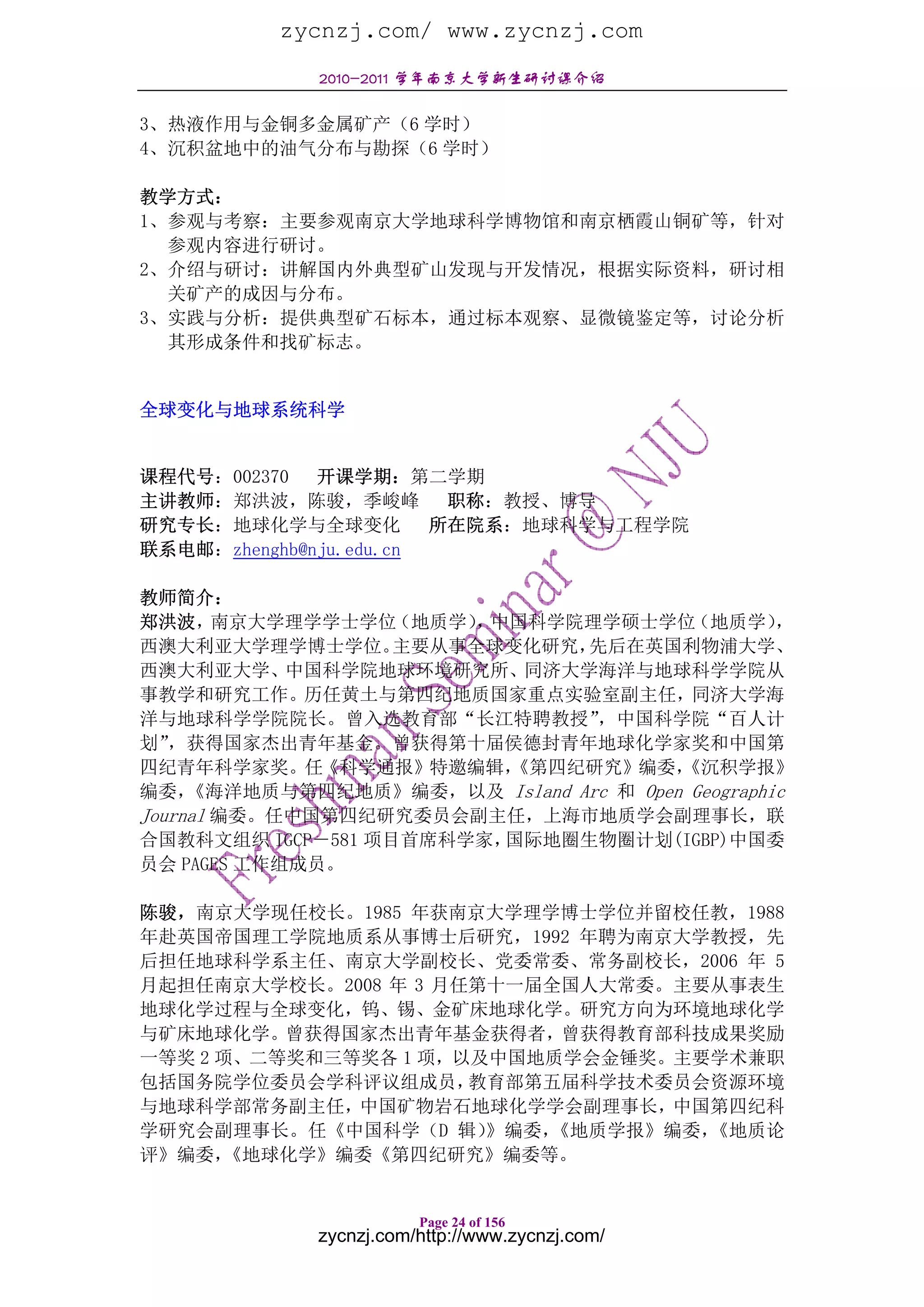 zycnzj.com/ www.zycnzj.com
             2010-2011 学年南京大学新生研讨课介绍

3、热液作用与金铜多金属矿产（6 学时）
4、沉积盆地中的油气分布与勘探（6 学时）

教学方式：
1、参观与考察：主要参观南京大学地球科学博物馆和南京栖霞山铜矿等，针对
  参观内容进行研讨。
2、介绍与研讨：讲解国内外典型矿山发现与开发情况，根据实际资料，研讨相
  关矿产的成因与分布。
3、实践与分析：提供典型矿石标本，通过标本观察、显微镜鉴定等，讨论分析
  其形成条件和找矿标志。


全球变化与地球系统科学


课程代号：002370 开课学期：第二学期
主讲教师：郑洪波，陈骏，季峻峰 职称：教授、博导
研究专长：地球化学与全球变化 所在院系：地球科学与工程学院
联系电邮：zhenghb@nju.edu.cn

教师简介：
郑洪波，    南京大学理学学士学位 （地质学） 中国科学院理学硕士学位
                        ，                （地质学）    ，
西澳大利亚大学理学博士学位。     主要从事全球变化研究， 先后在英国利物浦大学、
西澳大利亚大学、中国科学院地球环境研究所、同济大学海洋与地球科学学院从
事教学和研究工作。历任黄土与第四纪地质国家重点实验室副主任，同济大学海
洋与地球科学学院院长。曾入选教育部“长江特聘教授”       ，中国科学院“百人计
划” ，获得国家杰出青年基金。曾获得第十届侯德封青年地球化学家奖和中国第
四纪青年科学家奖。任《科学通报》特邀编辑，     《第四纪研究》编委，    《沉积学报》
编委，  《海洋地质与第四纪地质》编委，以及 Island Arc 和 Open Geographic
Journal 编委。任中国第四纪研究委员会副主任，上海市地质学会副理事长，联
合国教科文组织 IGCP－581 项目首席科学家， 国际地圈生物圈计划(IGBP)中国委
员会 PAGES 工作组成员。

陈骏，南京大学现任校长。1985 年获南京大学理学博士学位并留校任教，1988
年赴英国帝国理工学院地质系从事博士后研究，1992 年聘为南京大学教授，先
后担任地球科学系主任、南京大学副校长、党委常委、常务副校长，2006 年 5
月起担任南京大学校长。2008 年 3 月任第十一届全国人大常委。主要从事表生
地球化学过程与全球变化，钨、锡、金矿床地球化学。研究方向为环境地球化学
与矿床地球化学。曾获得国家杰出青年基金获得者，曾获得教育部科技成果奖励
一等奖 2 项、二等奖和三等奖各 1 项，以及中国地质学会金锤奖。主要学术兼职
包括国务院学位委员会学科评议组成员，    教育部第五届科学技术委员会资源环境
与地球科学部常务副主任，中国矿物岩石地球化学学会副理事长，中国第四纪科
学研究会副理事长。任《中国科学（D 辑）   》编委，《地质学报》编委，《地质论
评》编委， 《地球化学》编委《第四纪研究》编委等。


                        Page 24 of 156
             zycnzj.com/http://www.zycnzj.com/
 