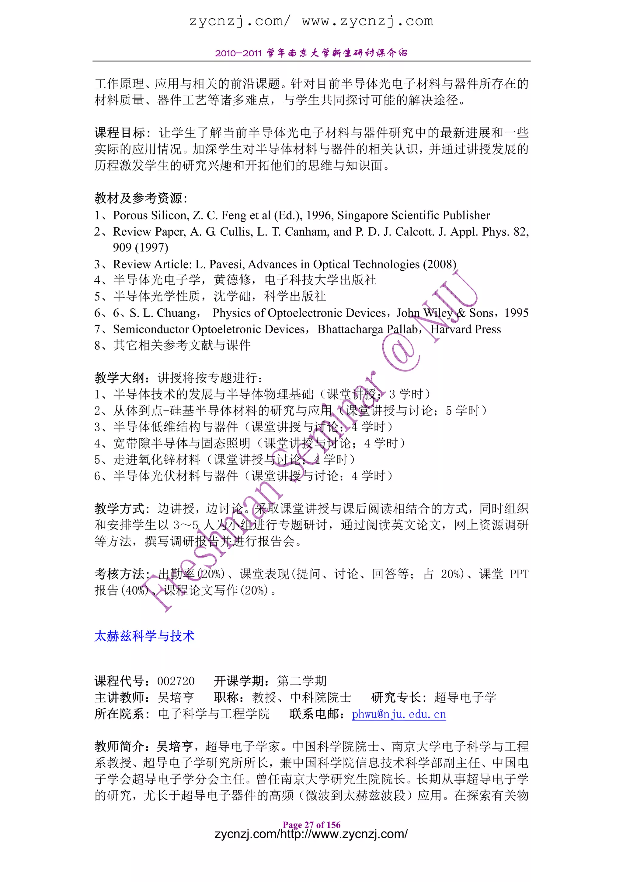 zycnzj.com/ www.zycnzj.com
                       2010-2011 学年南京大学新生研讨课介绍

工作原理、应用与相关的前沿课题。针对目前半导体光电子材料与器件所存在的
材料质量、器件工艺等诸多难点，与学生共同探讨可能的解决途径。

课程目标: 让学生了解当前半导体光电子材料与器件研究中的最新进展和一些
实际的应用情况。加深学生对半导体材料与器件的相关认识，并通过讲授发展的
历程激发学生的研究兴趣和开拓他们的思维与知识面。

教材及参考资源:
1、Porous Silicon, Z. C. Feng et al (Ed.), 1996, Singapore Scientific Publisher
2、Review Paper, A. G. Cullis, L. T. Canham, and P. D. J. Calcott. J. Appl. Phys. 82,
  909 (1997)
3、Review Article: L. Pavesi, Advances in Optical Technologies (2008)
4、半导体光电子学，黄德修，电子科技大学出版社
5、半导体光学性质，沈学础，科学出版社
6、6、S. L. Chuang， Physics of Optoelectronic Devices，John Wiley & Sons，1995
7、Semiconductor Optoeletronic Devices，Bhattacharga Pallab，Harvard Press
8、其它相关参考文献与课件

教学大纲：讲授将按专题进行：
1、半导体技术的发展与半导体物理基础（课堂讲授；3 学时）
2、从体到点-硅基半导体材料的研究与应用（课堂讲授与讨论；5 学时）
3、半导体低维结构与器件（课堂讲授与讨论；4 学时）
4、宽带隙半导体与固态照明（课堂讲授与讨论；4 学时）
5、走进氧化锌材料（课堂讲授与讨论；4 学时）
6、半导体光伏材料与器件（课堂讲授与讨论；4 学时）

教学方式: 边讲授，边讨论。采取课堂讲授与课后阅读相结合的方式，同时组织
和安排学生以 3～5 人为小组进行专题研讨，通过阅读英文论文，网上资源调研
等方法，撰写调研报告并进行报告会。

考核方法: 出勤率(20%)、课堂表现(提问、讨论、回答等；占 20%)、课堂 PPT
报告(40%)、课程论文写作(20%)。


太赫兹科学与技术


课程代号：002720 开课学期：第二学期
主讲教师：吴培亨    职称：教授、中科院院士   研究专长: 超导电子学
所在院系: 电子科学与工程学院   联系电邮：phwu@nju.edu.cn

教师简介：吴培亨，超导电子学家。中国科学院院士、南京大学电子科学与工程
系教授、超导电子学研究所所长，兼中国科学院信息技术科学部副主任、中国电
子学会超导电子学分会主任。曾任南京大学研究生院院长。长期从事超导电子学
的研究，尤长于超导电子器件的高频（微波到太赫兹波段）应用。在探索有关物

                                    Page 27 of 156
                       zycnzj.com/http://www.zycnzj.com/
 