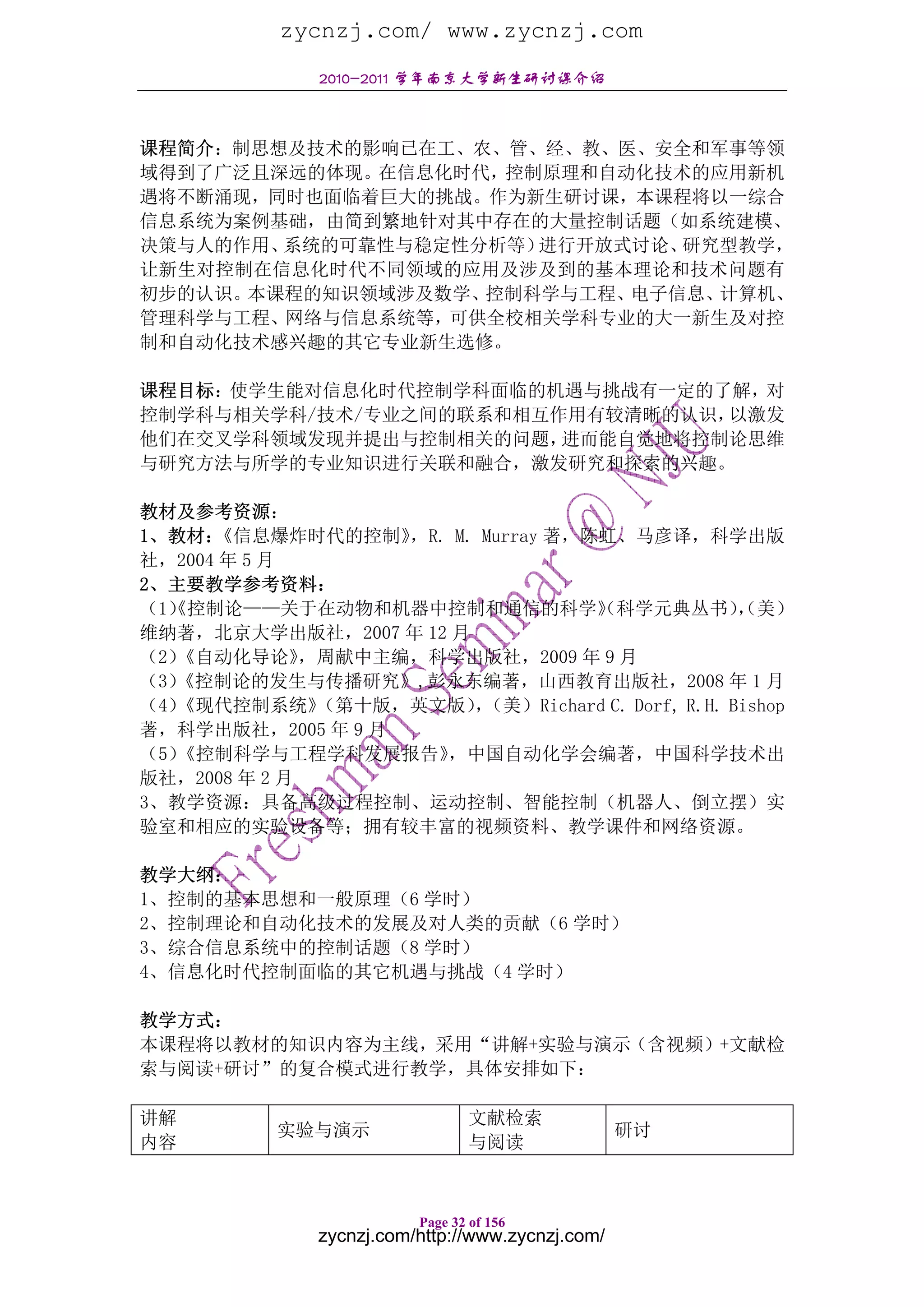 zycnzj.com/ www.zycnzj.com
               2010-2011 学年南京大学新生研讨课介绍



课程简介：制思想及技术的影响已在工、农、管、经、教、医、安全和军事等领
域得到了广泛且深远的体现。在信息化时代，控制原理和自动化技术的应用新机
遇将不断涌现，同时也面临着巨大的挑战。作为新生研讨课，本课程将以一综合
信息系统为案例基础，由简到繁地针对其中存在的大量控制话题（如系统建模、
决策与人的作用、系统的可靠性与稳定性分析等）进行开放式讨论、研究型教学，
让新生对控制在信息化时代不同领域的应用及涉及到的基本理论和技术问题有
初步的认识。本课程的知识领域涉及数学、控制科学与工程、电子信息、计算机、
管理科学与工程、网络与信息系统等，可供全校相关学科专业的大一新生及对控
制和自动化技术感兴趣的其它专业新生选修。

课程目标：使学生能对信息化时代控制学科面临的机遇与挑战有一定的了解，对
控制学科与相关学科/技术/专业之间的联系和相互作用有较清晰的认识，以激发
他们在交叉学科领域发现并提出与控制相关的问题， 进而能自觉地将控制论思维
与研究方法与所学的专业知识进行关联和融合，激发研究和探索的兴趣。

教材及参考资源：
1、教材： 《信息爆炸时代的控制》   ，R. M. Murray 著，陈虹、马彦译，科学出版
社，2004 年 5 月
2、主要教学参考资料：
（1） 控制论——关于在动物和机器中控制和通信的科学》 科学元典丛书） 美）
  《                                  （            ，
                                                  （
维纳著，北京大学出版社，2007 年 12 月
（2）《自动化导论》    ，周献中主编，科学出版社，2009 年 9 月
（3）
  《控制论的发生与传播研究》,彭永东编著，山西教育出版社，2008 年 1 月
（4）《现代控制系统》    （第十版，英文版）（美）Richard C. Dorf, R.H. Bishop
                          ，
著，科学出版社，2005 年 9 月
（5）《控制科学与工程学科发展报告》     ，中国自动化学会编著，中国科学技术出
版社，2008 年 2 月
3、教学资源：具备高级过程控制、运动控制、智能控制（机器人、倒立摆）实
验室和相应的实验设备等；拥有较丰富的视频资料、教学课件和网络资源。

教学大纲：
1、控制的基本思想和一般原理（6 学时）
2、控制理论和自动化技术的发展及对人类的贡献（6 学时）
3、综合信息系统中的控制话题（8 学时）
4、信息化时代控制面临的其它机遇与挑战（4 学时）

教学方式：
本课程将以教材的知识内容为主线，采用“讲解+实验与演示（含视频）+文献检
索与阅读+研讨”的复合模式进行教学，具体安排如下：

讲解                               文献检索
           实验与演示                                   研讨
内容                               与阅读



                          Page 32 of 156
               zycnzj.com/http://www.zycnzj.com/
 