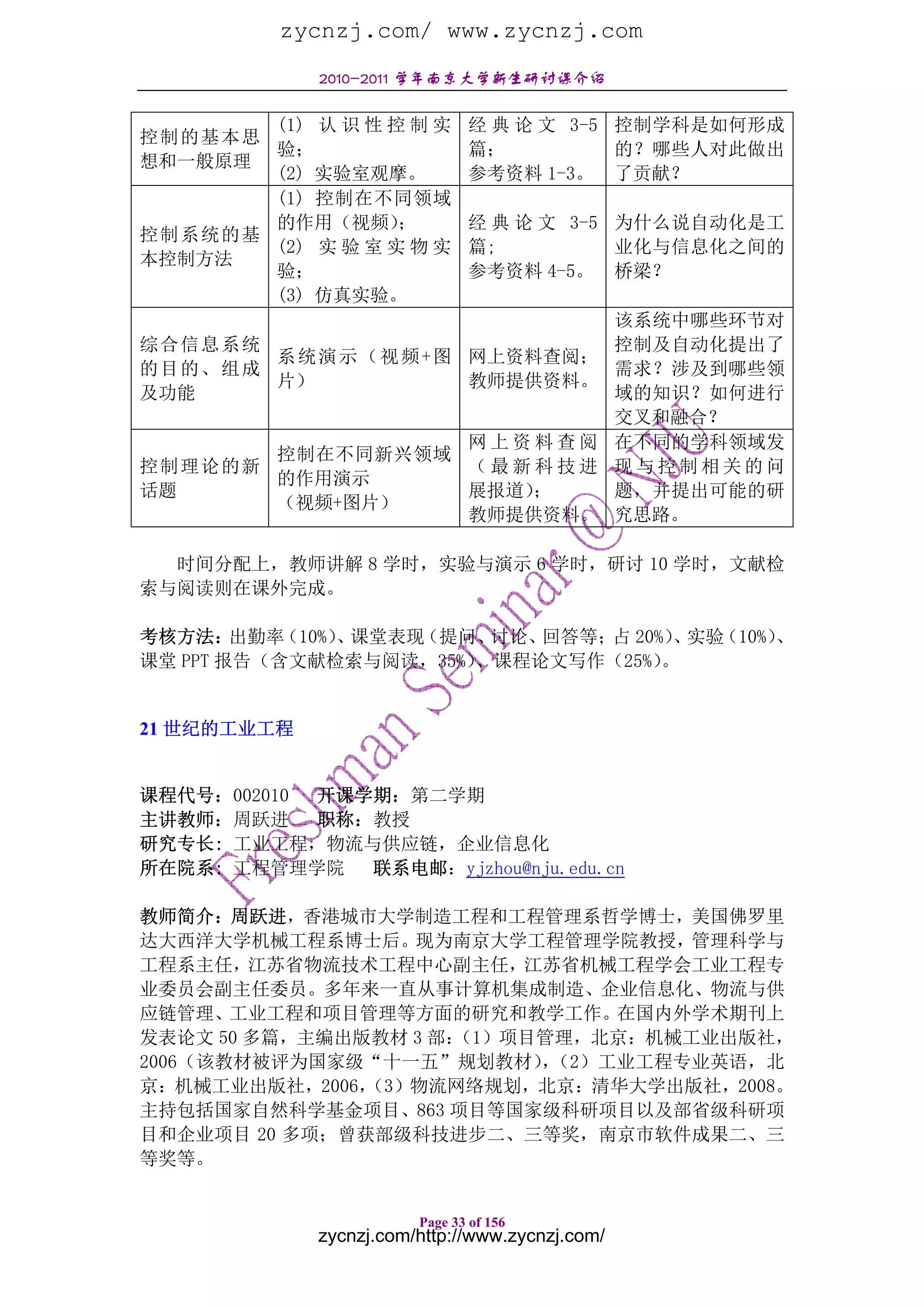 zycnzj.com/ www.zycnzj.com
             2010-2011 学年南京大学新生研讨课介绍

       (1) 认 识 性 控 制 实         经 典 论 文 3-5 控制学科是如何形成
控制的基本思
       验；                      篇；          的？哪些人对此做出
想和一般原理
       (2) 实验室观摩。              参考资料 1-3。 了贡献？
       (1) 控制在不同领域
       的作用（视频）    ；            经 典 论 文 3-5 为什么说自动化是工
控制系统的基
       (2) 实 验 室 实 物 实         篇;          业化与信息化之间的
本控制方法
       验；                      参考资料 4-5。 桥梁？
       (3) 仿真实验。
                                                 该系统中哪些环节对
综合信息系统                                           控制及自动化提出了
       系 统 演 示 （ 视 频 + 图 网上资料查阅；
的目的、组成                                           需求？涉及到哪些领
       片）                教师提供资料。
及功能                                              域的知识？如何进行
                                                 交叉和融合？
                 网上资料查阅                          在不同的学科领域发
       控制在不同新兴领域
控制理论的新           （最新科技进                          现与控制相关的问
       的作用演示
话题               展报道）；                           题，并提出可能的研
       （视频+图片）
                 教师提供资料。                         究思路。

  时间分配上，教师讲解 8 学时，实验与演示 6 学时，研讨 10 学时，文献检
索与阅读则在课外完成。

考核方法：   出勤率（10%） 课堂表现
                、    （提问、讨论、回答等； 20%） 实验
                                占    、  （10%）、
课堂 PPT 报告（含文献检索与阅读，35%） 、课程论文写作（25%）。


21 世纪的工业工程


课程代号：002010 开课学期：第二学期
主讲教师：周跃进    职称：教授
研究专长: 工业工程，物流与供应链，企业信息化
所在院系: 工程管理学院   联系电邮：yjzhou@nju.edu.cn

教师简介：周跃进，香港城市大学制造工程和工程管理系哲学博士，美国佛罗里
达大西洋大学机械工程系博士后。现为南京大学工程管理学院教授，管理科学与
工程系主任，江苏省物流技术工程中心副主任，江苏省机械工程学会工业工程专
业委员会副主任委员。多年来一直从事计算机集成制造、企业信息化、物流与供
应链管理、工业工程和项目管理等方面的研究和教学工作。在国内外学术期刊上
发表论文 50 多篇，主编出版教材 3 部：
                     （1）项目管理，北京：机械工业出版社，
2006（该教材被评为国家级“十一五”规划教材）（2）工业工程专业英语，北
                          ，
京：机械工业出版社，2006，（3）物流网络规划，北京：清华大学出版社，2008。
主持包括国家自然科学基金项目、863 项目等国家级科研项目以及部省级科研项
目和企业项目 20 多项；曾获部级科技进步二、三等奖，南京市软件成果二、三
等奖等。


                        Page 33 of 156
             zycnzj.com/http://www.zycnzj.com/
 