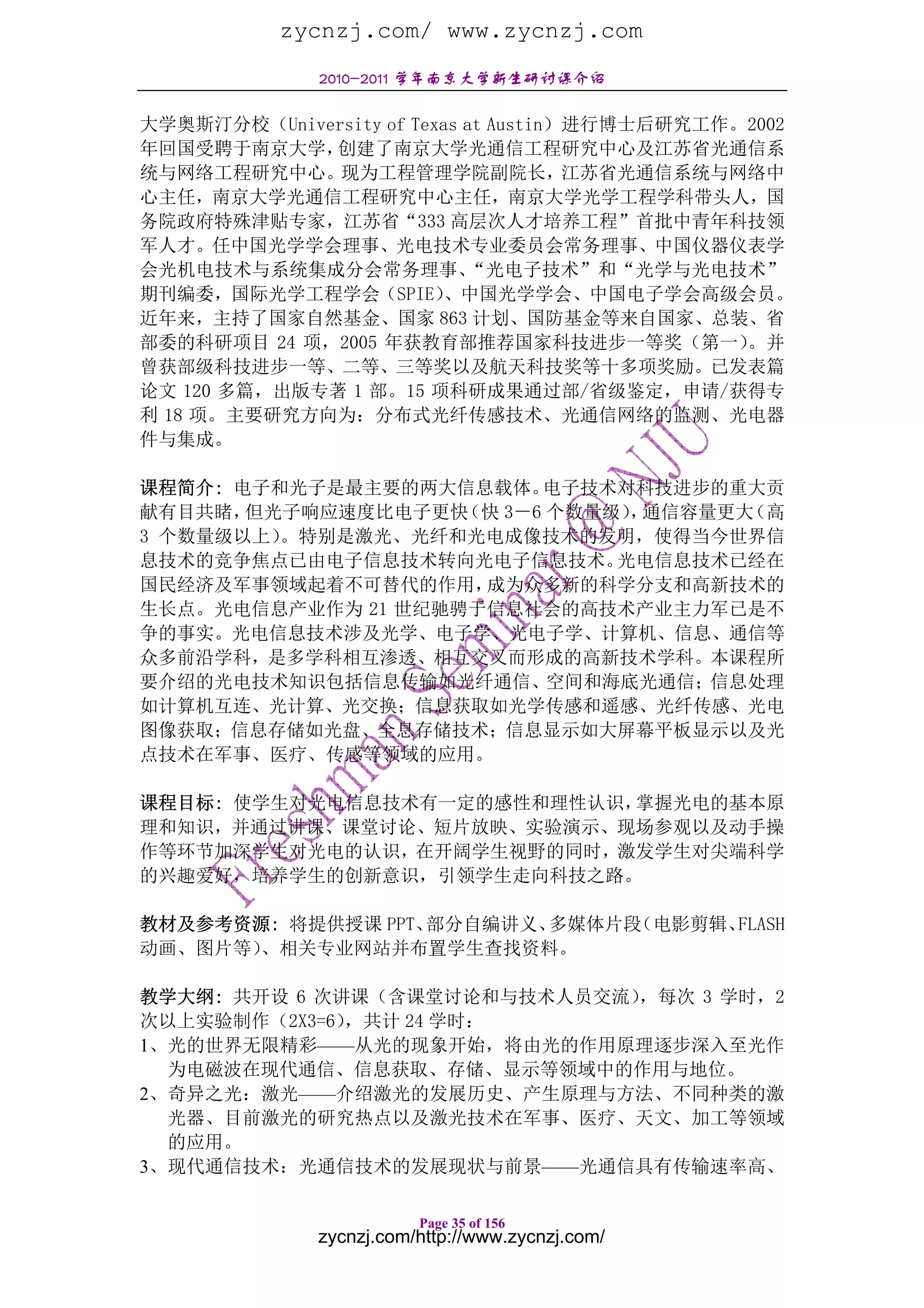 zycnzj.com/ www.zycnzj.com
              2010-2011 学年南京大学新生研讨课介绍

大学奥斯汀分校（University of Texas at Austin）进行博士后研究工作。2002
年回国受聘于南京大学，  创建了南京大学光通信工程研究中心及江苏省光通信系
统与网络工程研究中心。现为工程管理学院副院长，江苏省光通信系统与网络中
心主任，南京大学光通信工程研究中心主任，南京大学光学工程学科带头人，国
务院政府特殊津贴专家，江苏省“333 高层次人才培养工程”首批中青年科技领
军人才。任中国光学学会理事、光电技术专业委员会常务理事、中国仪器仪表学
会光机电技术与系统集成分会常务理事、          “光电子技术”和“光学与光电技术”
期刊编委，国际光学工程学会（SPIE）       、中国光学学会、中国电子学会高级会员。
近年来，主持了国家自然基金、国家 863 计划、国防基金等来自国家、总装、省
部委的科研项目 24 项，2005 年获教育部推荐国家科技进步一等奖（第一）          。并
曾获部级科技进步一等、二等、三等奖以及航天科技奖等十多项奖励。已发表篇
论文 120 多篇，出版专著 1 部。15 项科研成果通过部/省级鉴定，申请/获得专
利 18 项。主要研究方向为：分布式光纤传感技术、光通信网络的监测、光电器
件与集成。

课程简介: 电子和光子是最主要的两大信息载体。   电子技术对科技进步的重大贡
献有目共睹， 但光子响应速度比电子更快 （快 3－6 个数量级） 通信容量更大
                                ，      （高
3 个数量级以上）。特别是激光、光纤和光电成像技术的发明，使得当今世界信
息技术的竞争焦点已由电子信息技术转向光电子信息技术。     光电信息技术已经在
国民经济及军事领域起着不可替代的作用，  成为众多新的科学分支和高新技术的
生长点。光电信息产业作为 21 世纪驰骋于信息社会的高技术产业主力军已是不
争的事实。光电信息技术涉及光学、电子学、光电子学、计算机、信息、通信等
众多前沿学科，是多学科相互渗透、相互交叉而形成的高新技术学科。本课程所
要介绍的光电技术知识包括信息传输如光纤通信、空间和海底光通信；信息处理
如计算机互连、光计算、光交换；信息获取如光学传感和遥感、光纤传感、光电
图像获取；信息存储如光盘、全息存储技术；信息显示如大屏幕平板显示以及光
点技术在军事、医疗、传感等领域的应用。

课程目标: 使学生对光电信息技术有一定的感性和理性认识，掌握光电的基本原
理和知识，并通过讲课、课堂讨论、短片放映、实验演示、现场参观以及动手操
作等环节加深学生对光电的认识，在开阔学生视野的同时，激发学生对尖端科学
的兴趣爱好，培养学生的创新意识，引领学生走向科技之路。

教材及参考资源: 将提供授课 PPT、部分自编讲义、多媒体片段（电影剪辑、FLASH
动画、图片等）、相关专业网站并布置学生查找资料。

教学大纲: 共开设 6 次讲课（含课堂讨论和与技术人员交流）
                             ，每次 3 学时，2
次以上实验制作（2X3=6），共计 24 学时：
1、光的世界无限精彩——从光的现象开始，将由光的作用原理逐步深入至光作
  为电磁波在现代通信、信息获取、存储、显示等领域中的作用与地位。
2、奇异之光：激光——介绍激光的发展历史、产生原理与方法、不同种类的激
  光器、目前激光的研究热点以及激光技术在军事、医疗、天文、加工等领域
  的应用。
3、现代通信技术：光通信技术的发展现状与前景——光通信具有传输速率高、

                         Page 35 of 156
              zycnzj.com/http://www.zycnzj.com/
 