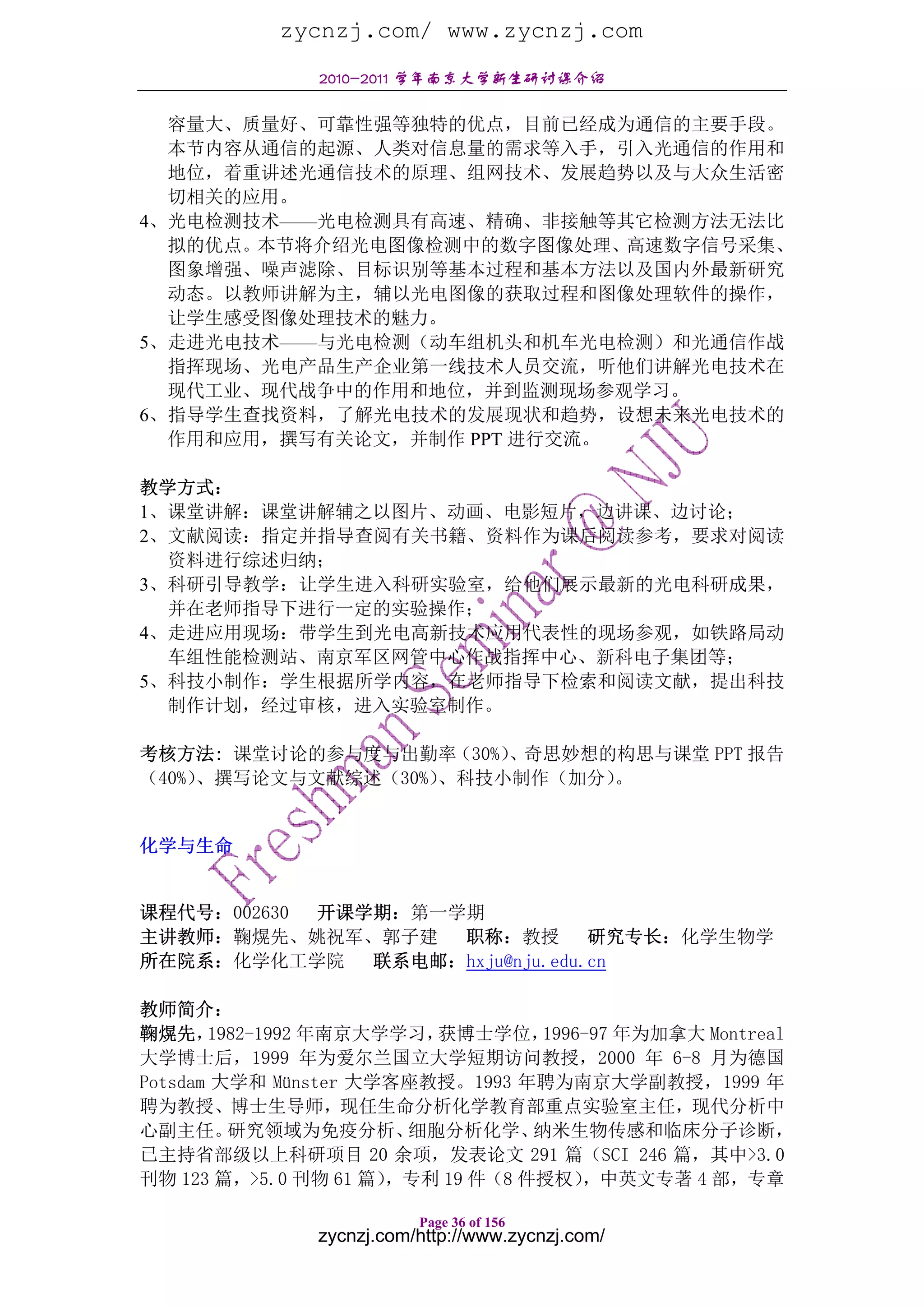 zycnzj.com/ www.zycnzj.com
               2010-2011 学年南京大学新生研讨课介绍

  容量大、质量好、可靠性强等独特的优点，目前已经成为通信的主要手段。
  本节内容从通信的起源、人类对信息量的需求等入手，引入光通信的作用和
  地位，着重讲述光通信技术的原理、组网技术、发展趋势以及与大众生活密
  切相关的应用。
4、光电检测技术——光电检测具有高速、精确、非接触等其它检测方法无法比
  拟的优点。本节将介绍光电图像检测中的数字图像处理、高速数字信号采集、
  图象增强、噪声滤除、目标识别等基本过程和基本方法以及国内外最新研究
  动态。以教师讲解为主，辅以光电图像的获取过程和图像处理软件的操作，
  让学生感受图像处理技术的魅力。
5、走进光电技术——与光电检测（动车组机头和机车光电检测）和光通信作战
  指挥现场、光电产品生产企业第一线技术人员交流，听他们讲解光电技术在
  现代工业、现代战争中的作用和地位，并到监测现场参观学习。
6、指导学生查找资料，了解光电技术的发展现状和趋势，设想未来光电技术的
  作用和应用，撰写有关论文，并制作 PPT 进行交流。

教学方式：
1、课堂讲解：课堂讲解辅之以图片、动画、电影短片，边讲课、边讨论；
2、文献阅读：指定并指导查阅有关书籍、资料作为课后阅读参考，要求对阅读
  资料进行综述归纳；
3、科研引导教学：让学生进入科研实验室，给他们展示最新的光电科研成果，
  并在老师指导下进行一定的实验操作；
4、走进应用现场：带学生到光电高新技术应用代表性的现场参观，如铁路局动
  车组性能检测站、南京军区网管中心作战指挥中心、新科电子集团等；
5、科技小制作：学生根据所学内容，在老师指导下检索和阅读文献，提出科技
  制作计划，经过审核，进入实验室制作。

考核方法: 课堂讨论的参与度与出勤率（30%） 、奇思妙想的构思与课堂 PPT 报告
（40%）、撰写论文与文献综述（30%）、科技小制作（加分）。


化学与生命


课程代号：002630 开课学期：第一学期
主讲教师：鞠熀先、姚祝军、郭子建    职称：教授        研究专长：化学生物学
所在院系：化学化工学院    联系电邮：hxju@nju.edu.cn

教师简介：
鞠熀先，   1982-1992 年南京大学学习，获博士学位，    1996-97 年为加拿大 Montreal
大学博士后，1999 年为爱尔兰国立大学短期访问教授，2000 年 6-8 月为德国
Potsdam 大学和 Münster 大学客座教授。1993 年聘为南京大学副教授，1999 年
聘为教授、博士生导师，现任生命分析化学教育部重点实验室主任，现代分析中
心副主任。    研究领域为免疫分析、    细胞分析化学、    纳米生物传感和临床分子诊断，
已主持省部级以上科研项目 20 余项，发表论文 291 篇（SCI 246 篇，其中>3.0
刊物 123 篇，>5.0 刊物 61 篇），专利 19 件（8 件授权）  ，中英文专著 4 部，专章

                          Page 36 of 156
               zycnzj.com/http://www.zycnzj.com/
 