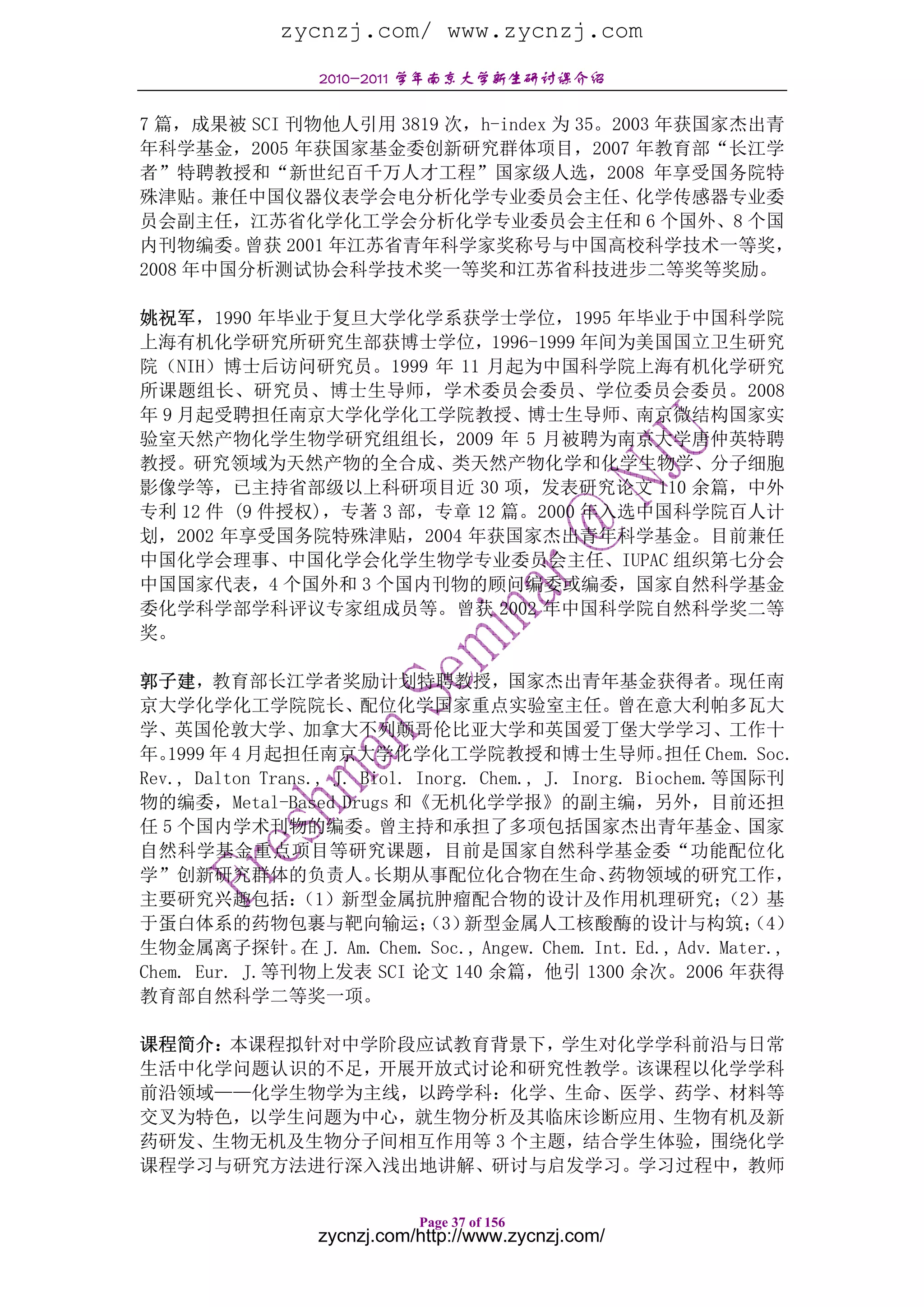 zycnzj.com/ www.zycnzj.com
                   2010-2011 学年南京大学新生研讨课介绍

7 篇，成果被 SCI 刊物他人引用 3819 次，h-index 为 35。2003 年获国家杰出青
年科学基金，2005 年获国家基金委创新研究群体项目，2007 年教育部“长江学
者”特聘教授和“新世纪百千万人才工程”国家级人选，2008 年享受国务院特
殊津贴。兼任中国仪器仪表学会电分析化学专业委员会主任、化学传感器专业委
员会副主任，江苏省化学化工学会分析化学专业委员会主任和 6 个国外、8 个国
内刊物编委。  曾获 2001 年江苏省青年科学家奖称号与中国高校科学技术一等奖，
2008 年中国分析测试协会科学技术奖一等奖和江苏省科技进步二等奖等奖励。

姚祝军，1990 年毕业于复旦大学化学系获学士学位，1995 年毕业于中国科学院
上海有机化学研究所研究生部获博士学位，1996-1999 年间为美国国立卫生研究
院（NIH）博士后访问研究员。1999 年 11 月起为中国科学院上海有机化学研究
所课题组长、研究员、博士生导师，学术委员会委员、学位委员会委员。2008
年 9 月起受聘担任南京大学化学化工学院教授、博士生导师、南京微结构国家实
验室天然产物化学生物学研究组组长，2009 年 5 月被聘为南京大学唐仲英特聘
教授。研究领域为天然产物的全合成、类天然产物化学和化学生物学、分子细胞
影像学等，已主持省部级以上科研项目近 30 项，发表研究论文 110 余篇，中外
专利 12 件 (9 件授权)，专著 3 部，专章 12 篇。2000 年入选中国科学院百人计
划，2002 年享受国务院特殊津贴，2004 年获国家杰出青年科学基金。目前兼任
中国化学会理事、中国化学会化学生物学专业委员会主任、IUPAC 组织第七分会
中国国家代表，4 个国外和 3 个国内刊物的顾问编委或编委，国家自然科学基金
委化学科学部学科评议专家组成员等。曾获 2002 年中国科学院自然科学奖二等
奖。

郭子建，教育部长江学者奖励计划特聘教授，国家杰出青年基金获得者。现任南
京大学化学化工学院院长、配位化学国家重点实验室主任。曾在意大利帕多瓦大
学、英国伦敦大学、加拿大不列颠哥伦比亚大学和英国爱丁堡大学学习、工作十
年。 1999 年 4 月起担任南京大学化学化工学院教授和博士生导师。                      担任 Chem. Soc.
Rev., Dalton Trans., J. Biol. Inorg. Chem., J. Inorg. Biochem.等国际刊
物的编委，Metal-Based Drugs 和《无机化学学报》的副主编，另外，目前还担
任 5 个国内学术刊物的编委。曾主持和承担了多项包括国家杰出青年基金、国家
自然科学基金重点项目等研究课题，目前是国家自然科学基金委“功能配位化
学”创新研究群体的负责人。            长期从事配位化合物在生命、             药物领域的研究工作，
主要研究兴趣包括：        （1）新型金属抗肿瘤配合物的设计及作用机理研究；                      （2）基
于蛋白体系的药物包裹与靶向输运； 新型金属人工核酸酶的设计与构筑；
                               （3）                               （4）
生物金属离子探针。 J. Am. Chem. Soc., Angew. Chem. Int. Ed., Adv. Mater.,
                 在
Chem. Eur. J.等刊物上发表 SCI 论文 140 余篇，他引 1300 余次。2006 年获得
教育部自然科学二等奖一项。

课程简介：本课程拟针对中学阶段应试教育背景下，学生对化学学科前沿与日常
生活中化学问题认识的不足，开展开放式讨论和研究性教学。该课程以化学学科
前沿领域——化学生物学为主线，以跨学科：化学、生命、医学、药学、材料等
交叉为特色，以学生问题为中心，就生物分析及其临床诊断应用、生物有机及新
药研发、生物无机及生物分子间相互作用等 3 个主题，结合学生体验，围绕化学
课程学习与研究方法进行深入浅出地讲解、研讨与启发学习。学习过程中，教师

                              Page 37 of 156
                   zycnzj.com/http://www.zycnzj.com/
 