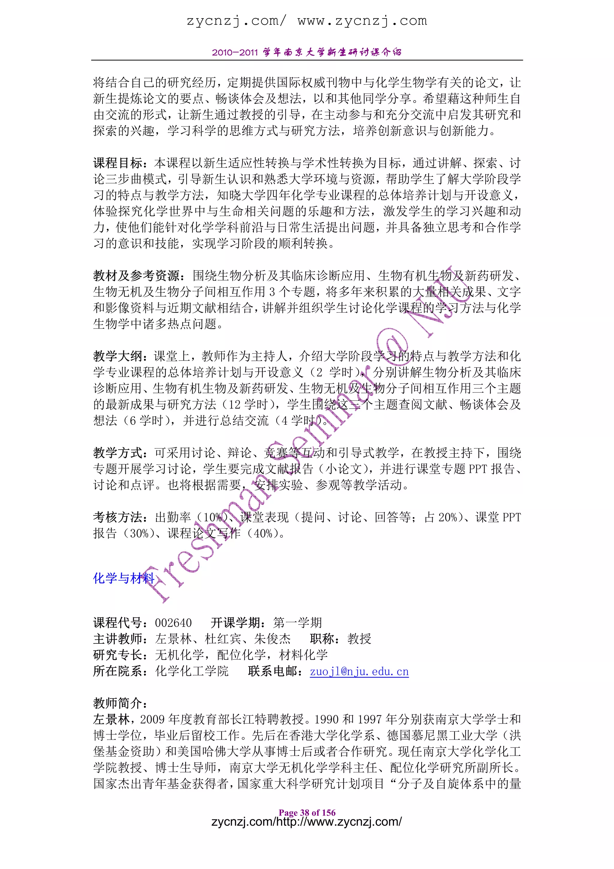 zycnzj.com/ www.zycnzj.com
             2010-2011 学年南京大学新生研讨课介绍

将结合自己的研究经历，定期提供国际权威刊物中与化学生物学有关的论文，让
新生提炼论文的要点、畅谈体会及想法，以和其他同学分享。希望藉这种师生自
由交流的形式，让新生通过教授的引导，在主动参与和充分交流中启发其研究和
探索的兴趣，学习科学的思维方式与研究方法，培养创新意识与创新能力。

课程目标：本课程以新生适应性转换与学术性转换为目标，通过讲解、探索、讨
论三步曲模式，引导新生认识和熟悉大学环境与资源，帮助学生了解大学阶段学
习的特点与教学方法，知晓大学四年化学专业课程的总体培养计划与开设意义，
体验探究化学世界中与生命相关问题的乐趣和方法，激发学生的学习兴趣和动
力，使他们能针对化学学科前沿与日常生活提出问题，并具备独立思考和合作学
习的意识和技能，实现学习阶段的顺利转换。

教材及参考资源：围绕生物分析及其临床诊断应用、生物有机生物及新药研发、
生物无机及生物分子间相互作用 3 个专题，将多年来积累的大量相关成果、文字
和影像资料与近期文献相结合，讲解并组织学生讨论化学课程的学习方法与化学
生物学中诸多热点问题。

教学大纲：课堂上，教师作为主持人，介绍大学阶段学习的特点与教学方法和化
学专业课程的总体培养计划与开设意义（2 学时） ，分别讲解生物分析及其临床
诊断应用、生物有机生物及新药研发、生物无机及生物分子间相互作用三个主题
的最新成果与研究方法（12 学时），学生围绕这三个主题查阅文献、畅谈体会及
想法（6 学时），并进行总结交流（4 学时）。

教学方式：可采用讨论、辩论、竞赛等互动和引导式教学，在教授主持下，围绕
专题开展学习讨论，学生要完成文献报告（小论文），并进行课堂专题 PPT 报告、
讨论和点评。也将根据需要，安排实验、参观等教学活动。

考核方法：出勤率（10%）、课堂表现（提问、讨论、回答等；占 20%）、课堂 PPT
报告（30%）、课程论文写作（40%）。


化学与材料


课程代号：002640 开课学期：第一学期
主讲教师：左景林、杜红宾、朱俊杰    职称：教授
研究专长：无机化学，配位化学，材料化学
所在院系：化学化工学院    联系电邮：zuojl@nju.edu.cn

教师简介：
左景林，2009 年度教育部长江特聘教授。1990 和 1997 年分别获南京大学学士和
博士学位，毕业后留校工作。先后在香港大学化学系、德国慕尼黑工业大学（洪
堡基金资助）和美国哈佛大学从事博士后或者合作研究。现任南京大学化学化工
学院教授、博士生导师，南京大学无机化学学科主任、配位化学研究所副所长。
国家杰出青年基金获得者，   国家重大科学研究计划项目“分子及自旋体系中的量

                        Page 38 of 156
             zycnzj.com/http://www.zycnzj.com/
 