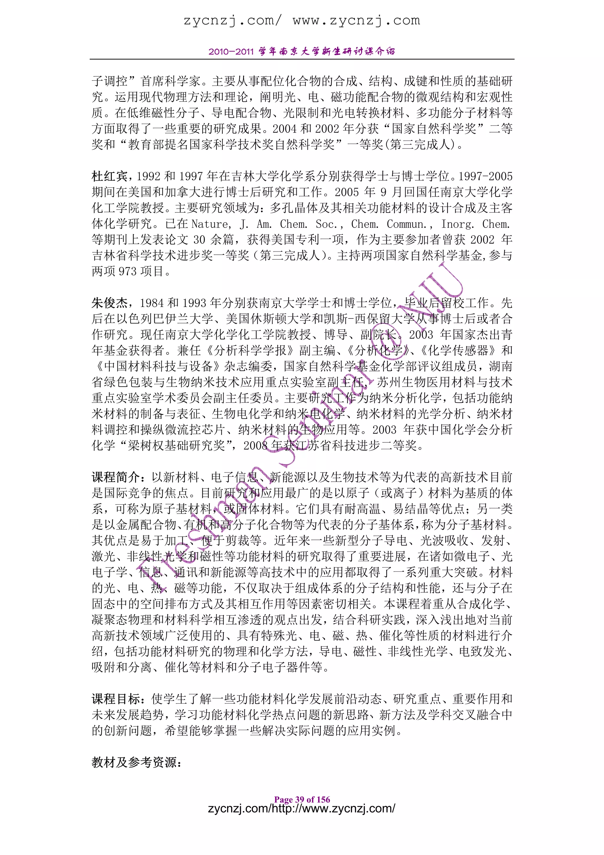 zycnzj.com/ www.zycnzj.com
                 2010-2011 学年南京大学新生研讨课介绍

子调控”首席科学家。主要从事配位化合物的合成、结构、成键和性质的基础研
究。运用现代物理方法和理论，阐明光、电、磁功能配合物的微观结构和宏观性
质。在低维磁性分子、导电配合物、光限制和光电转换材料、多功能分子材料等
方面取得了一些重要的研究成果。2004 和 2002 年分获“国家自然科学奖”二等
奖和“教育部提名国家科学技术奖自然科学奖”一等奖(第三完成人)。

杜红宾，  1992 和 1997 年在吉林大学化学系分别获得学士与博士学位。               1997-2005
期间在美国和加拿大进行博士后研究和工作。2005 年 9 月回国任南京大学化学
化工学院教授。主要研究领域为：多孔晶体及其相关功能材料的设计合成及主客
体化学研究。已在 Nature, J. Am. Chem. Soc., Chem. Commun., Inorg. Chem.
等期刊上发表论文 30 余篇，获得美国专利一项，作为主要参加者曾获 2002 年
吉林省科学技术进步奖一等奖（第三完成人）            。主持两项国家自然科学基金,参与
两项 973 项目。

朱俊杰，1984 和 1993 年分别获南京大学学士和博士学位，毕业后留校工作。先
后在以色列巴伊兰大学、美国休斯顿大学和凯斯-西保留大学从事博士后或者合
作研究。现任南京大学化学化工学院教授、博导、副院长。2003 年国家杰出青
年基金获得者。兼任《分析科学学报》副主编、         《分析化学》《化学传感器》和
                                   、
《中国材料科技与设备》杂志编委，国家自然科学基金化学部评议组成员，湖南
省绿色包装与生物纳米技术应用重点实验室副主任, 苏州生物医用材料与技术
重点实验室学术委员会副主任委员。主要研究工作为纳米分析化学，包括功能纳
米材料的制备与表征、生物电化学和纳米电化学、纳米材料的光学分析、纳米材
料调控和操纵微流控芯片、纳米材料的生物应用等。2003 年获中国化学会分析
化学“梁树权基础研究奖”      ，2008 年获江苏省科技进步二等奖。

课程简介：以新材料、电子信息、新能源以及生物技术等为代表的高新技术目前
是国际竞争的焦点。目前研究和应用最广的是以原子（或离子）材料为基质的体
系，可称为原子基材料，或固体材料。它们具有耐高温、易结晶等优点；另一类
是以金属配合物、有机和高分子化合物等为代表的分子基体系，称为分子基材料。
其优点是易于加工、便于剪裁等。近年来一些新型分子导电、光波吸收、发射、
激光、非线性光学和磁性等功能材料的研究取得了重要进展，在诸如微电子、光
电子学、信息、通讯和新能源等高技术中的应用都取得了一系列重大突破。材料
的光、电、热、磁等功能，不仅取决于组成体系的分子结构和性能，还与分子在
固态中的空间排布方式及其相互作用等因素密切相关。本课程着重从合成化学、
凝聚态物理和材料科学相互渗透的观点出发，结合科研实践，深入浅出地对当前
高新技术领域广泛使用的、具有特殊光、电、磁、热、催化等性质的材料进行介
绍，包括功能材料研究的物理和化学方法，导电、磁性、非线性光学、电致发光、
吸附和分离、催化等材料和分子电子器件等。

课程目标：使学生了解一些功能材料化学发展前沿动态、研究重点、重要作用和
未来发展趋势，学习功能材料化学热点问题的新思路 新方法及学科交叉融合中
的创新问题，希望能够掌握一些解决实际问题的应用实例。

教材及参考资源：

                            Page 39 of 156
                 zycnzj.com/http://www.zycnzj.com/
 