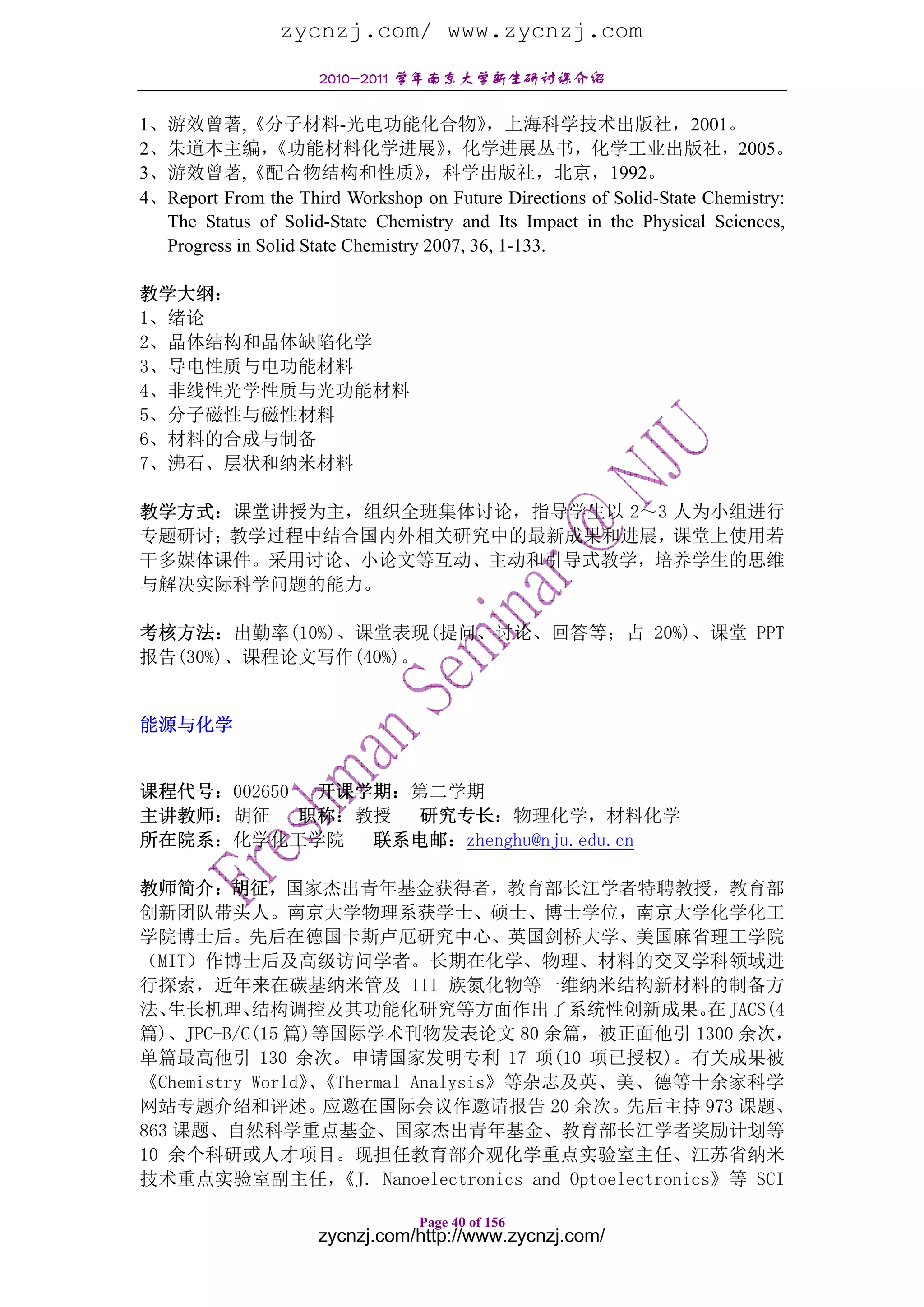 zycnzj.com/ www.zycnzj.com
                     2010-2011 学年南京大学新生研讨课介绍

1、游效曾著,《分子材料-光电功能化合物》                       ，上海科学技术出版社，2001。
2、朱道本主编，       《功能材料化学进展》             ，化学进展丛书，化学工业出版社，2005。
3、游效曾著,《配合物结构和性质》                   ，科学出版社，北京，1992。
4、Report From the Third Workshop on Future Directions of Solid-State Chemistry:
  The Status of Solid-State Chemistry and Its Impact in the Physical Sciences,
  Progress in Solid State Chemistry 2007, 36, 1-133.

教学大纲：
1、绪论
2、晶体结构和晶体缺陷化学
3、导电性质与电功能材料
4、非线性光学性质与光功能材料
5、分子磁性与磁性材料
6、材料的合成与制备
7、沸石、层状和纳米材料

教学方式：课堂讲授为主，组织全班集体讨论，指导学生以 2～3 人为小组进行
专题研讨；教学过程中结合国内外相关研究中的最新成果和进展，课堂上使用若
干多媒体课件。采用讨论、小论文等互动、主动和引导式教学，培养学生的思维
与解决实际科学问题的能力。

考核方法：出勤率(10%)、课堂表现(提问、讨论、回答等；占 20%)、课堂 PPT
报告(30%)、课程论文写作(40%)。


能源与化学


课程代号：002650  开课学期：第二学期
主讲教师：胡征     职称：教授  研究专长：物理化学，材料化学
所在院系：化学化工学院     联系电邮：zhenghu@nju.edu.cn

教师简介：胡征，国家杰出青年基金获得者，教育部长江学者特聘教授，教育部
创新团队带头人。南京大学物理系获学士、硕士、博士学位，南京大学化学化工
学院博士后。先后在德国卡斯卢厄研究中心、英国剑桥大学、美国麻省理工学院
（MIT）作博士后及高级访问学者。长期在化学、物理、材料的交叉学科领域进
行探索，近年来在碳基纳米管及 III 族氮化物等一维纳米结构新材料的制备方
法、 生长机理、   结构调控及其功能化研究等方面作出了系统性创新成果。 JACS(4              在
篇)、JPC-B/C(15 篇)等国际学术刊物发表论文 80 余篇，被正面他引 1300 余次，
单篇最高他引 130 余次。申请国家发明专利 17 项(10 项已授权)。有关成果被
《Chemistry World》《Thermal Analysis》等杂志及英、美、德等十余家科学
                、
网站专题介绍和评述。应邀在国际会议作邀请报告 20 余次。先后主持 973 课题、
863 课题、自然科学重点基金、国家杰出青年基金、教育部长江学者奖励计划等
10 余个科研或人才项目。现担任教育部介观化学重点实验室主任、江苏省纳米
技术重点实验室副主任，       《J. Nanoelectronics and Optoelectronics》等 SCI

                                 Page 40 of 156
                     zycnzj.com/http://www.zycnzj.com/
 