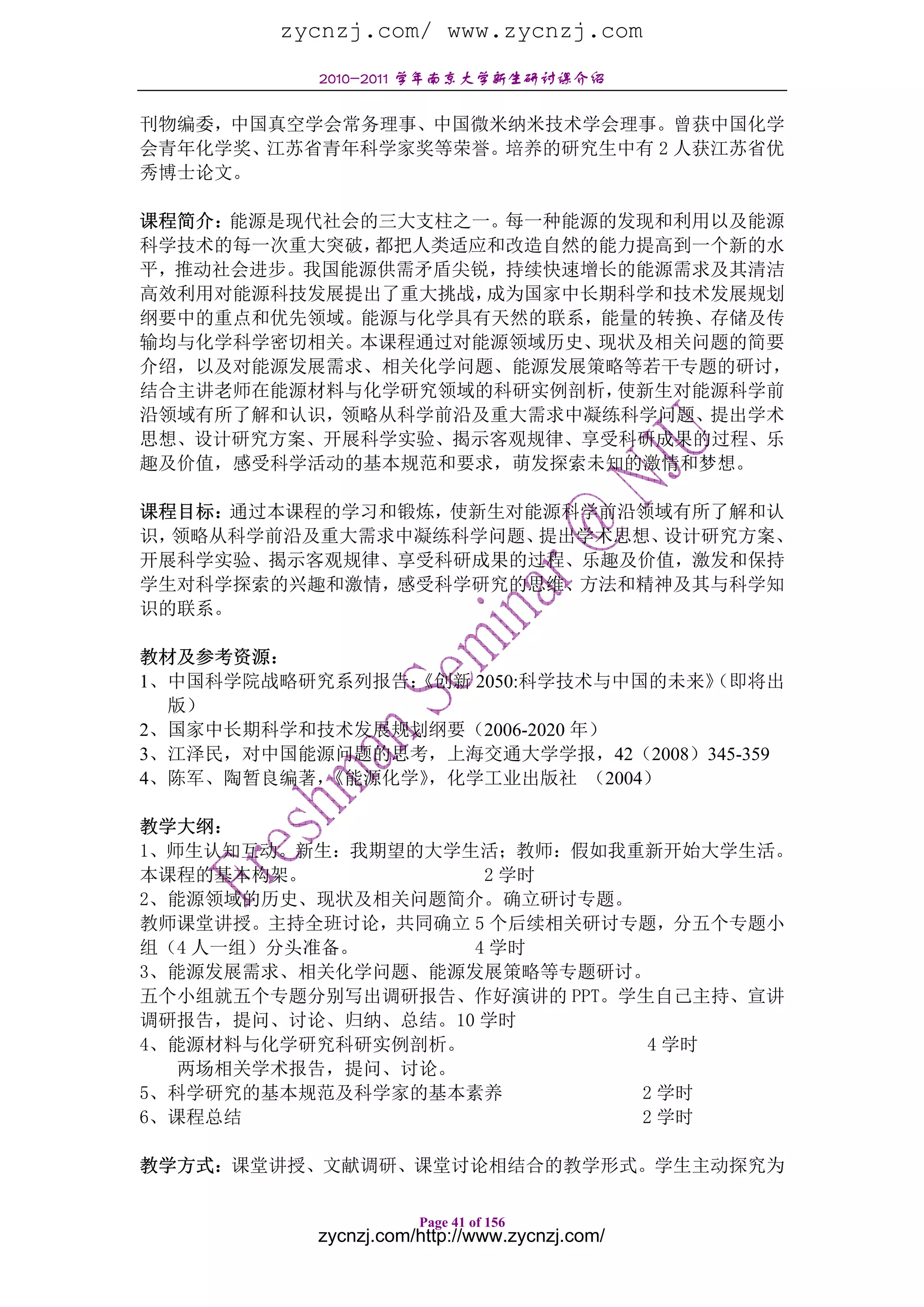 zycnzj.com/ www.zycnzj.com
           2010-2011 学年南京大学新生研讨课介绍

刊物编委，中国真空学会常务理事、中国微米纳米技术学会理事。曾获中国化学
会青年化学奖、江苏省青年科学家奖等荣誉。培养的研究生中有 2 人获江苏省优
秀博士论文。

课程简介：能源是现代社会的三大支柱之一。每一种能源的发现和利用以及能源
科学技术的每一次重大突破，都把人类适应和改造自然的能力提高到一个新的水
平，推动社会进步。我国能源供需矛盾尖锐，持续快速增长的能源需求及其清洁
高效利用对能源科技发展提出了重大挑战，成为国家中长期科学和技术发展规划
纲要中的重点和优先领域。能源与化学具有天然的联系，能量的转换、存储及传
输均与化学科学密切相关。本课程通过对能源领域历史、现状及相关问题的简要
介绍，以及对能源发展需求、相关化学问题、能源发展策略等若干专题的研讨，
结合主讲老师在能源材料与化学研究领域的科研实例剖析，使新生对能源科学前
沿领域有所了解和认识，领略从科学前沿及重大需求中凝练科学问题、提出学术
思想、设计研究方案、开展科学实验、揭示客观规律、享受科研成果的过程、乐
趣及价值，感受科学活动的基本规范和要求，萌发探索未知的激情和梦想。

课程目标：通过本课程的学习和锻炼，使新生对能源科学前沿领域有所了解和认
识，领略从科学前沿及重大需求中凝练科学问题、提出学术思想、设计研究方案、
开展科学实验、揭示客观规律、享受科研成果的过程、乐趣及价值，激发和保持
学生对科学探索的兴趣和激情，感受科学研究的思维、方法和精神及其与科学知
识的联系。

教材及参考资源：
1、中国科学院战略研究系列报告：《创新 2050:科学技术与中国的未来》
                                   （即将出
  版）
2、国家中长期科学和技术发展规划纲要（2006-2020 年）
3、江泽民，对中国能源问题的思考，上海交通大学学报，42（2008）345-359
4、陈军、陶暂良编著，《能源化学》，化学工业出版社 （2004）

教学大纲：
1、师生认知互动。新生：我期望的大学生活；教师：假如我重新开始大学生活。
本课程的基本构架。           2 学时
2、能源领域的历史、现状及相关问题简介。确立研讨专题。
教师课堂讲授。主持全班讨论，共同确立 5 个后续相关研讨专题，分五个专题小
组（4 人一组）分头准备。      4 学时
3、能源发展需求、相关化学问题、能源发展策略等专题研讨。
五个小组就五个专题分别写出调研报告、作好演讲的 PPT。学生自己主持、宣讲
调研报告，提问、讨论、归纳、总结。10 学时
4、能源材料与化学研究科研实例剖析。            4 学时
   两场相关学术报告，提问、讨论。
5、科学研究的基本规范及科学家的基本素养         2 学时
6、课程总结                       2 学时

教学方式：课堂讲授、文献调研、课堂讨论相结合的教学形式。学生主动探究为

                      Page 41 of 156
           zycnzj.com/http://www.zycnzj.com/
 