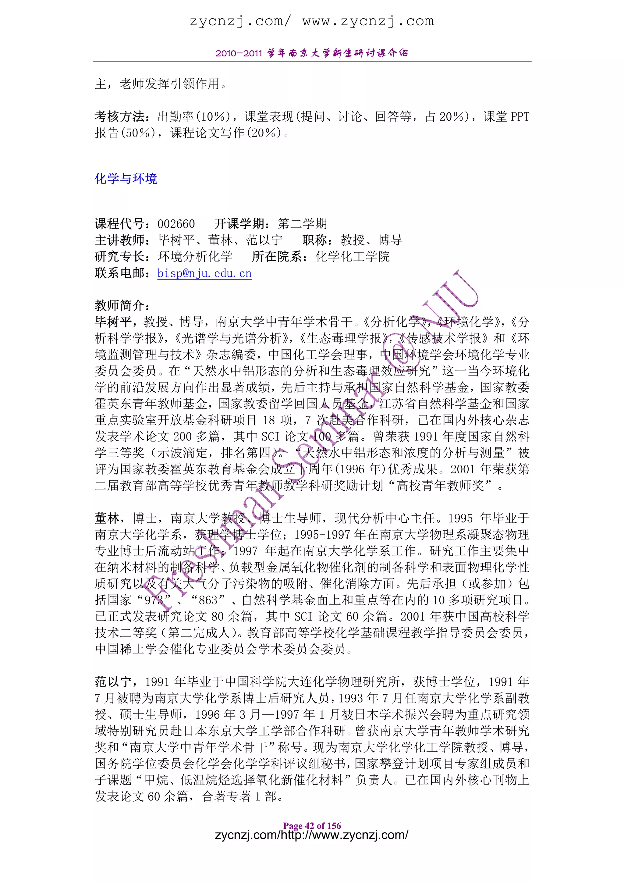 zycnzj.com/ www.zycnzj.com
             2010-2011 学年南京大学新生研讨课介绍

主，老师发挥引领作用。

考核方法：出勤率(10％)，课堂表现(提问、讨论、回答等，占 20％)，课堂 PPT
报告(50％)，课程论文写作(20％)。


化学与环境


课程代号：002660   开课学期：第二学期
主讲教师：毕树平、董林、范以宁          职称：教授、博导
研究专长：环境分析化学          所在院系：化学化工学院
联系电邮：bisp@nju.edu.cn

教师简介：
毕树平，教授、博导，南京大学中青年学术骨干。        《分析化学》《环境化学》《分
                                     ，       ，
析科学学报》《光谱学与光谱分析》《生态毒理学报》《传感技术学报》和《环
      ，              ，          ，
境监测管理与技术》杂志编委，中国化工学会理事，中国环境学会环境化学专业
委员会委员。在“天然水中铝形态的分析和生态毒理效应研究”这一当今环境化
学的前沿发展方向作出显著成绩，先后主持与承担国家自然科学基金，国家教委
霍英东青年教师基金，国家教委留学回国人员基金，江苏省自然科学基金和国家
重点实验室开放基金科研项目 18 项，7 次赴美合作科研，已在国内外核心杂志
发表学术论文 200 多篇，其中 SCI 论文 100 多篇。曾荣获 1991 年度国家自然科
学三等奖（示波滴定，排名第四）     。“天然水中铝形态和浓度的分析与测量”被
评为国家教委霍英东教育基金会成立十周年(1996 年)优秀成果。2001 年荣获第
二届教育部高等学校优秀青年教师教学科研奖励计划“高校青年教师奖”。

董林，博士，南京大学教授、博士生导师，现代分析中心主任。1995 年毕业于
南京大学化学系，获理学博士学位；1995-1997 年在南京大学物理系凝聚态物理
专业博士后流动站工作；1997 年起在南京大学化学系工作。研究工作主要集中
在纳米材料的制备科学、   负载型金属氧化物催化剂的制备科学和表面物理化学性
质研究以及有关大气分子污染物的吸附、催化消除方面。先后承担（或参加）包
括国家“973”、“863”、自然科学基金面上和重点等在内的 10 多项研究项目。
已正式发表研究论文 80 余篇，其中 SCI 论文 60 余篇。2001 年获中国高校科学
技术二等奖（第二完成人）   。教育部高等学校化学基础课程教学指导委员会委员，
中国稀土学会催化专业委员会学术委员会委员。

范以宁，1991 年毕业于中国科学院大连化学物理研究所，获博士学位，1991 年
7 月被聘为南京大学化学系博士后研究人员，        1993 年 7 月任南京大学化学系副教
授、硕士生导师，1996 年 3 月—1997 年 1 月被日本学术振兴会聘为重点研究领
域特别研究员赴日本东京大学工学部合作科研。           曾获南京大学青年教师学术研究
奖和 “南京大学中青年学术骨干”    称号。  现为南京大学化学化工学院教授、       博导，
国务院学位委员会化学会化学学科评议组秘书，           国家攀登计划项目专家组成员和
子课题“甲烷、低温烷烃选择氧化新催化材料”负责人。已在国内外核心刊物上
发表论文 60 余篇，合著专著 1 部。

                        Page 42 of 156
             zycnzj.com/http://www.zycnzj.com/
 