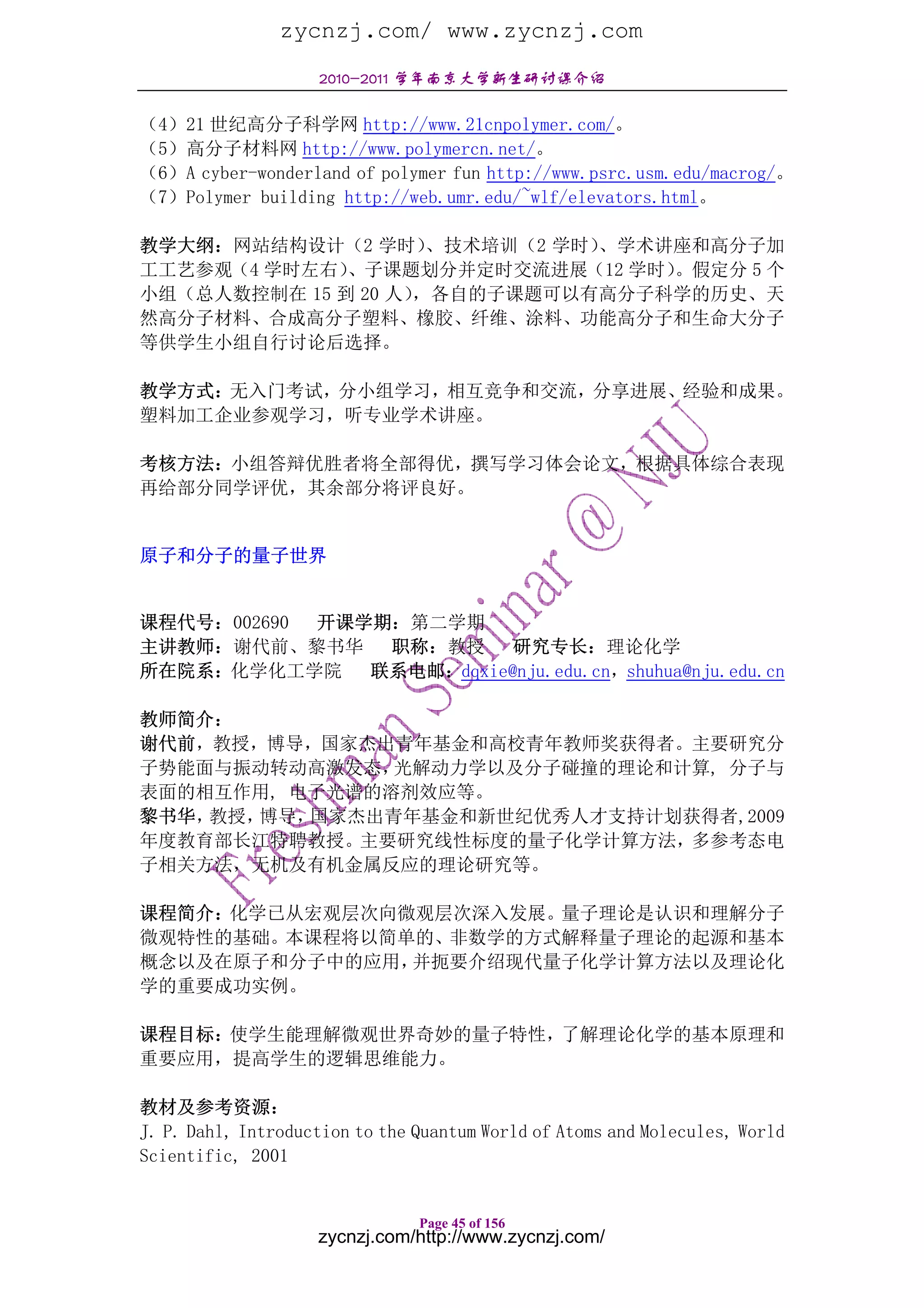 zycnzj.com/ www.zycnzj.com
                    2010-2011 学年南京大学新生研讨课介绍

（4）21 世纪高分子科学网 http://www.21cnpolymer.com/。
（5）高分子材料网 http://www.polymercn.net/。
（6）A cyber-wonderland of polymer fun http://www.psrc.usm.edu/macrog/。
（7）Polymer building http://web.umr.edu/~wlf/elevators.html。

教学大纲：网站结构设计（2 学时）    、技术培训（2 学时）、学术讲座和高分子加
工工艺参观（4 学时左右） 、子课题划分并定时交流进展（12 学时）  。假定分 5 个
小组（总人数控制在 15 到 20 人）
                   ，各自的子课题可以有高分子科学的历史、天
然高分子材料、合成高分子塑料、橡胶、纤维、涂料、功能高分子和生命大分子
等供学生小组自行讨论后选择。

教学方式：无入门考试，分小组学习，相互竞争和交流，分享进展、经验和成果。
塑料加工企业参观学习，听专业学术讲座。

考核方法：小组答辩优胜者将全部得优，撰写学习体会论文，根据具体综合表现
再给部分同学评优，其余部分将评良好。


原子和分子的量子世界


课程代号：002690 开课学期：第二学期
主讲教师：谢代前、黎书华    职称：教授     研究专长：理论化学
所在院系：化学化工学院    联系电邮：dqxie@nju.edu.cn，shuhua@nju.edu.cn

教师简介：
谢代前，教授，博导，国家杰出青年基金和高校青年教师奖获得者。主要研究分
子势能面与振动转动高激发态， 光解动力学以及分子碰撞的理论和计算, 分子与
表面的相互作用, 电子光谱的溶剂效应等。
黎书华，教授，博导，国家杰出青年基金和新世纪优秀人才支持计划获得者,2009
年度教育部长江特聘教授。主要研究线性标度的量子化学计算方法，多参考态电
子相关方法，无机及有机金属反应的理论研究等。

课程简介：化学已从宏观层次向微观层次深入发展。量子理论是认识和理解分子
微观特性的基础。本课程将以简单的、非数学的方式解释量子理论的起源和基本
概念以及在原子和分子中的应用，并扼要介绍现代量子化学计算方法以及理论化
学的重要成功实例。

课程目标：使学生能理解微观世界奇妙的量子特性，了解理论化学的基本原理和
重要应用，提高学生的逻辑思维能力。

教材及参考资源：
J. P. Dahl, Introduction to the Quantum World of Atoms and Molecules, World
Scientific, 2001


                                Page 45 of 156
                    zycnzj.com/http://www.zycnzj.com/
 